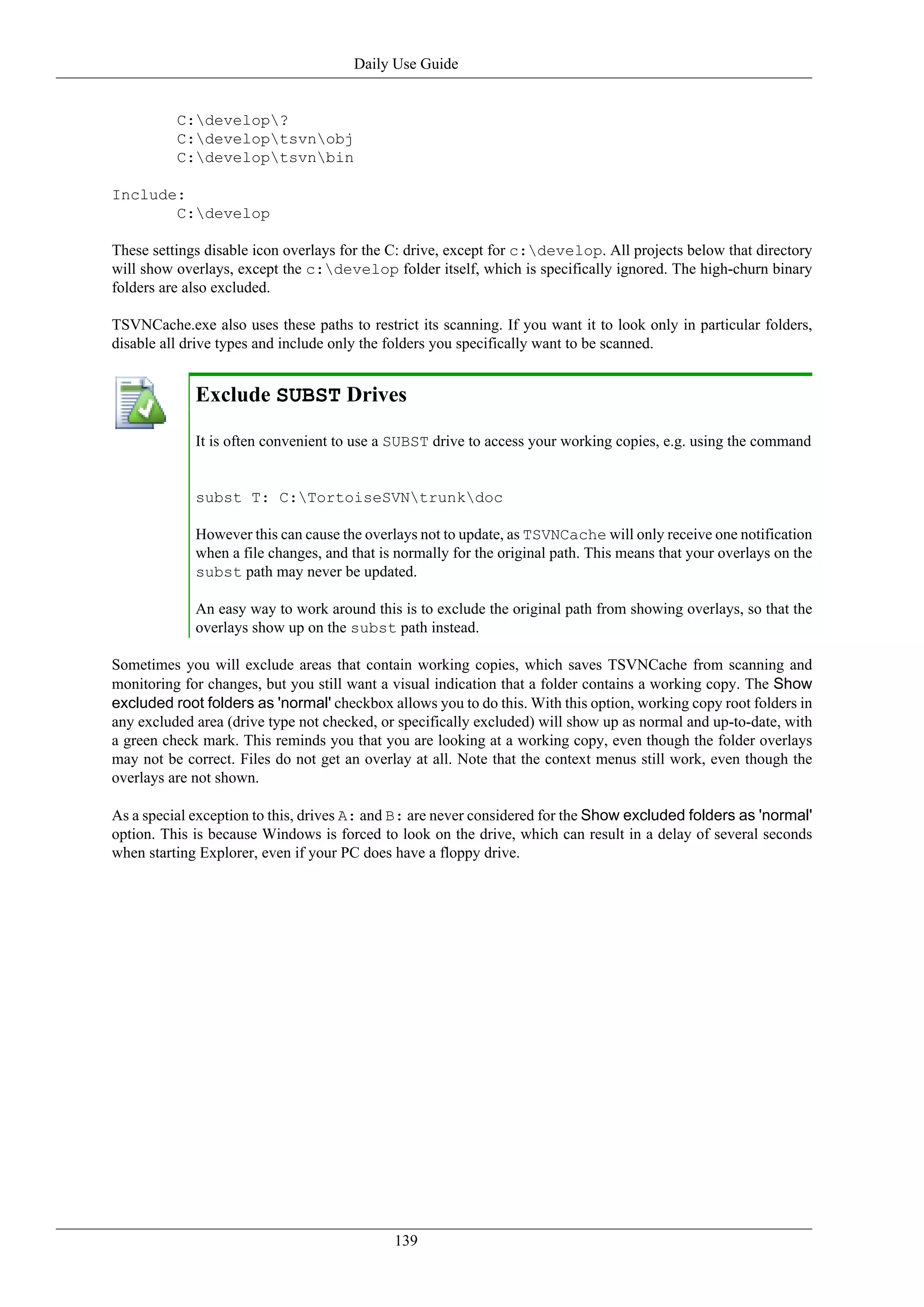 Daily Use Guide


          C:develop?
          C:developtsvnobj
          C:developtsvnbin

Include:
       C:develop

These settings disable icon overlays for the C: drive, except for c:develop. All projects below that directory
will show overlays, except the c:develop folder itself, which is specifically ignored. The high-churn binary
folders are also excluded.

TSVNCache.exe also uses these paths to restrict its scanning. If you want it to look only in particular folders,
disable all drive types and include only the folders you specifically want to be scanned.


             Exclude SUBST Drives

             It is often convenient to use a SUBST drive to access your working copies, e.g. using the command


             subst T: C:TortoiseSVNtrunkdoc

             However this can cause the overlays not to update, as TSVNCache will only receive one notification
             when a file changes, and that is normally for the original path. This means that your overlays on the
             subst path may never be updated.

             An easy way to work around this is to exclude the original path from showing overlays, so that the
             overlays show up on the subst path instead.

Sometimes you will exclude areas that contain working copies, which saves TSVNCache from scanning and
monitoring for changes, but you still want a visual indication that a folder contains a working copy. The Show
excluded root folders as 'normal' checkbox allows you to do this. With this option, working copy root folders in
any excluded area (drive type not checked, or specifically excluded) will show up as normal and up-to-date, with
a green check mark. This reminds you that you are looking at a working copy, even though the folder overlays
may not be correct. Files do not get an overlay at all. Note that the context menus still work, even though the
overlays are not shown.

As a special exception to this, drives A: and B: are never considered for the Show excluded folders as 'normal'
option. This is because Windows is forced to look on the drive, which can result in a delay of several seconds
when starting Explorer, even if your PC does have a floppy drive.




                                             139
 