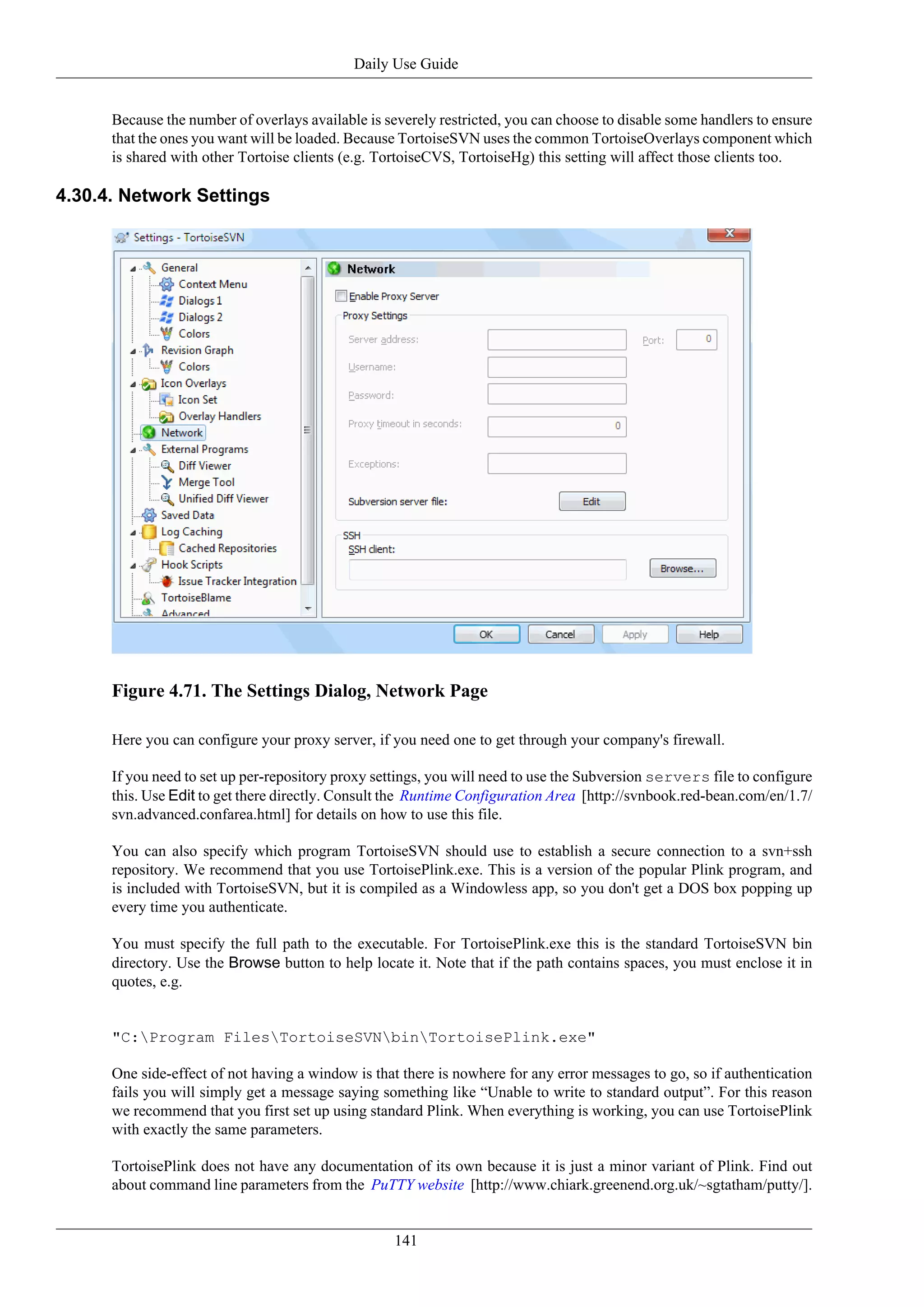 Daily Use Guide


      Because the number of overlays available is severely restricted, you can choose to disable some handlers to ensure
      that the ones you want will be loaded. Because TortoiseSVN uses the common TortoiseOverlays component which
      is shared with other Tortoise clients (e.g. TortoiseCVS, TortoiseHg) this setting will affect those clients too.

4.30.4. Network Settings




      Figure 4.71. The Settings Dialog, Network Page

      Here you can configure your proxy server, if you need one to get through your company's firewall.

      If you need to set up per-repository proxy settings, you will need to use the Subversion servers file to configure
      this. Use Edit to get there directly. Consult the Runtime Configuration Area [http://svnbook.red-bean.com/en/1.7/
      svn.advanced.confarea.html] for details on how to use this file.

      You can also specify which program TortoiseSVN should use to establish a secure connection to a svn+ssh
      repository. We recommend that you use TortoisePlink.exe. This is a version of the popular Plink program, and
      is included with TortoiseSVN, but it is compiled as a Windowless app, so you don't get a DOS box popping up
      every time you authenticate.

      You must specify the full path to the executable. For TortoisePlink.exe this is the standard TortoiseSVN bin
      directory. Use the Browse button to help locate it. Note that if the path contains spaces, you must enclose it in
      quotes, e.g.


      "C:Program FilesTortoiseSVNbinTortoisePlink.exe"

      One side-effect of not having a window is that there is nowhere for any error messages to go, so if authentication
      fails you will simply get a message saying something like “Unable to write to standard output”. For this reason
      we recommend that you first set up using standard Plink. When everything is working, you can use TortoisePlink
      with exactly the same parameters.

      TortoisePlink does not have any documentation of its own because it is just a minor variant of Plink. Find out
      about command line parameters from the PuTTY website [http://www.chiark.greenend.org.uk/~sgtatham/putty/].


                                                    141
 