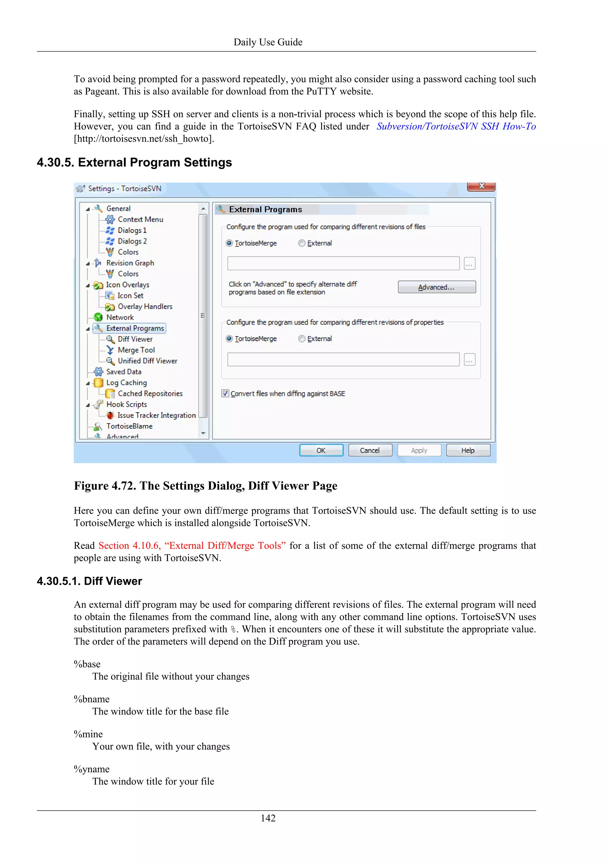 Daily Use Guide


       To avoid being prompted for a password repeatedly, you might also consider using a password caching tool such
       as Pageant. This is also available for download from the PuTTY website.

       Finally, setting up SSH on server and clients is a non-trivial process which is beyond the scope of this help file.
       However, you can find a guide in the TortoiseSVN FAQ listed under Subversion/TortoiseSVN SSH How-To
       [http://tortoisesvn.net/ssh_howto].

4.30.5. External Program Settings




       Figure 4.72. The Settings Dialog, Diff Viewer Page
       Here you can define your own diff/merge programs that TortoiseSVN should use. The default setting is to use
       TortoiseMerge which is installed alongside TortoiseSVN.

       Read Section 4.10.6, “External Diff/Merge Tools” for a list of some of the external diff/merge programs that
       people are using with TortoiseSVN.

4.30.5.1. Diff Viewer

       An external diff program may be used for comparing different revisions of files. The external program will need
       to obtain the filenames from the command line, along with any other command line options. TortoiseSVN uses
       substitution parameters prefixed with %. When it encounters one of these it will substitute the appropriate value.
       The order of the parameters will depend on the Diff program you use.

       %base
          The original file without your changes

       %bname
          The window title for the base file

       %mine
          Your own file, with your changes

       %yname
          The window title for your file


                                                     142
 