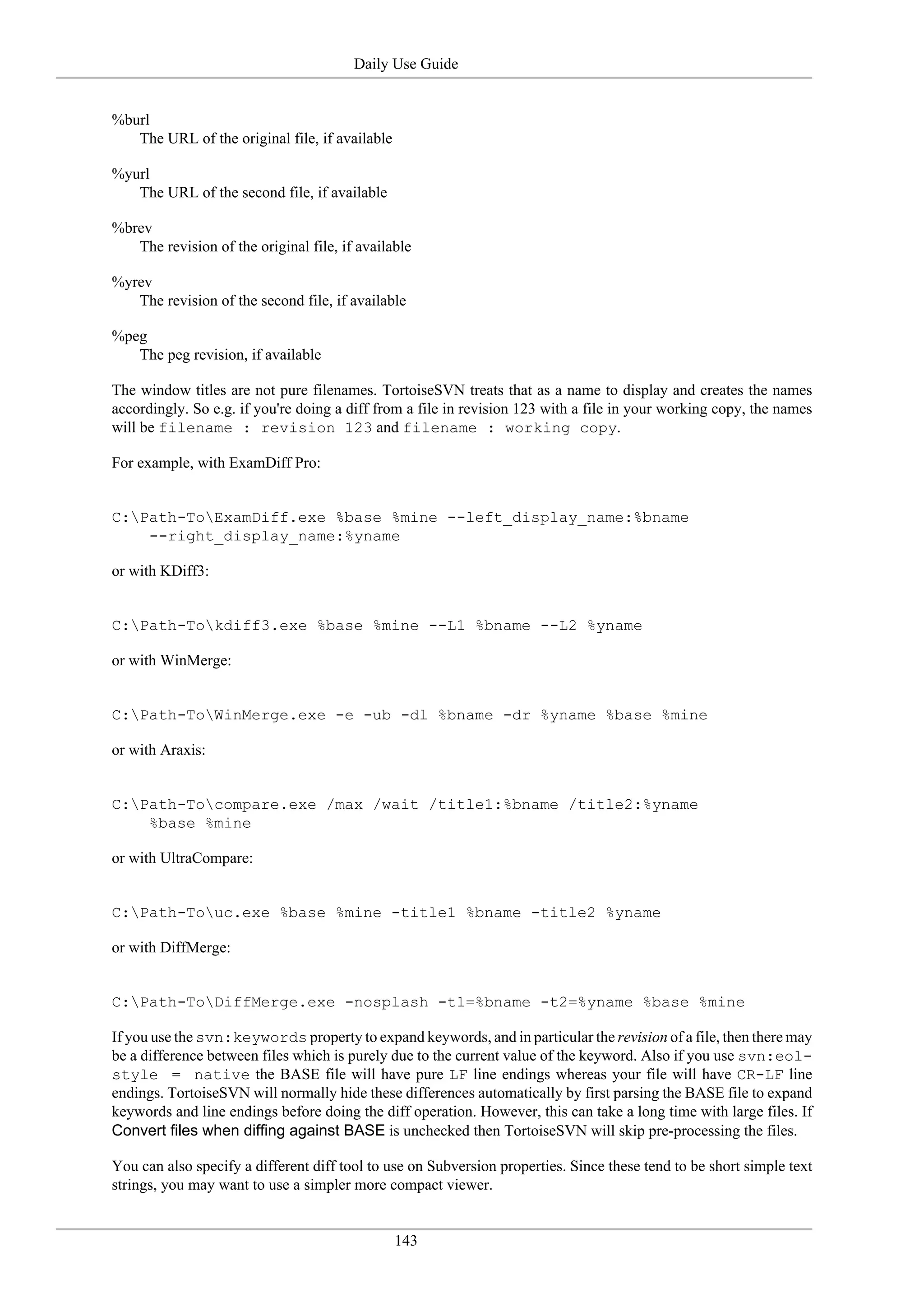 Daily Use Guide


%burl
   The URL of the original file, if available

%yurl
   The URL of the second file, if available

%brev
   The revision of the original file, if available

%yrev
   The revision of the second file, if available

%peg
   The peg revision, if available

The window titles are not pure filenames. TortoiseSVN treats that as a name to display and creates the names
accordingly. So e.g. if you're doing a diff from a file in revision 123 with a file in your working copy, the names
will be filename : revision 123 and filename : working copy.

For example, with ExamDiff Pro:


C:Path-ToExamDiff.exe %base %mine --left_display_name:%bname
    --right_display_name:%yname

or with KDiff3:


C:Path-Tokdiff3.exe %base %mine --L1 %bname --L2 %yname

or with WinMerge:


C:Path-ToWinMerge.exe -e -ub -dl %bname -dr %yname %base %mine

or with Araxis:


C:Path-Tocompare.exe /max /wait /title1:%bname /title2:%yname
    %base %mine

or with UltraCompare:


C:Path-Touc.exe %base %mine -title1 %bname -title2 %yname

or with DiffMerge:


C:Path-ToDiffMerge.exe -nosplash -t1=%bname -t2=%yname %base %mine

If you use the svn:keywords property to expand keywords, and in particular the revision of a file, then there may
be a difference between files which is purely due to the current value of the keyword. Also if you use svn:eol-
style = native the BASE file will have pure LF line endings whereas your file will have CR-LF line
endings. TortoiseSVN will normally hide these differences automatically by first parsing the BASE file to expand
keywords and line endings before doing the diff operation. However, this can take a long time with large files. If
Convert files when diffing against BASE is unchecked then TortoiseSVN will skip pre-processing the files.

You can also specify a different diff tool to use on Subversion properties. Since these tend to be short simple text
strings, you may want to use a simpler more compact viewer.


                                                143
 