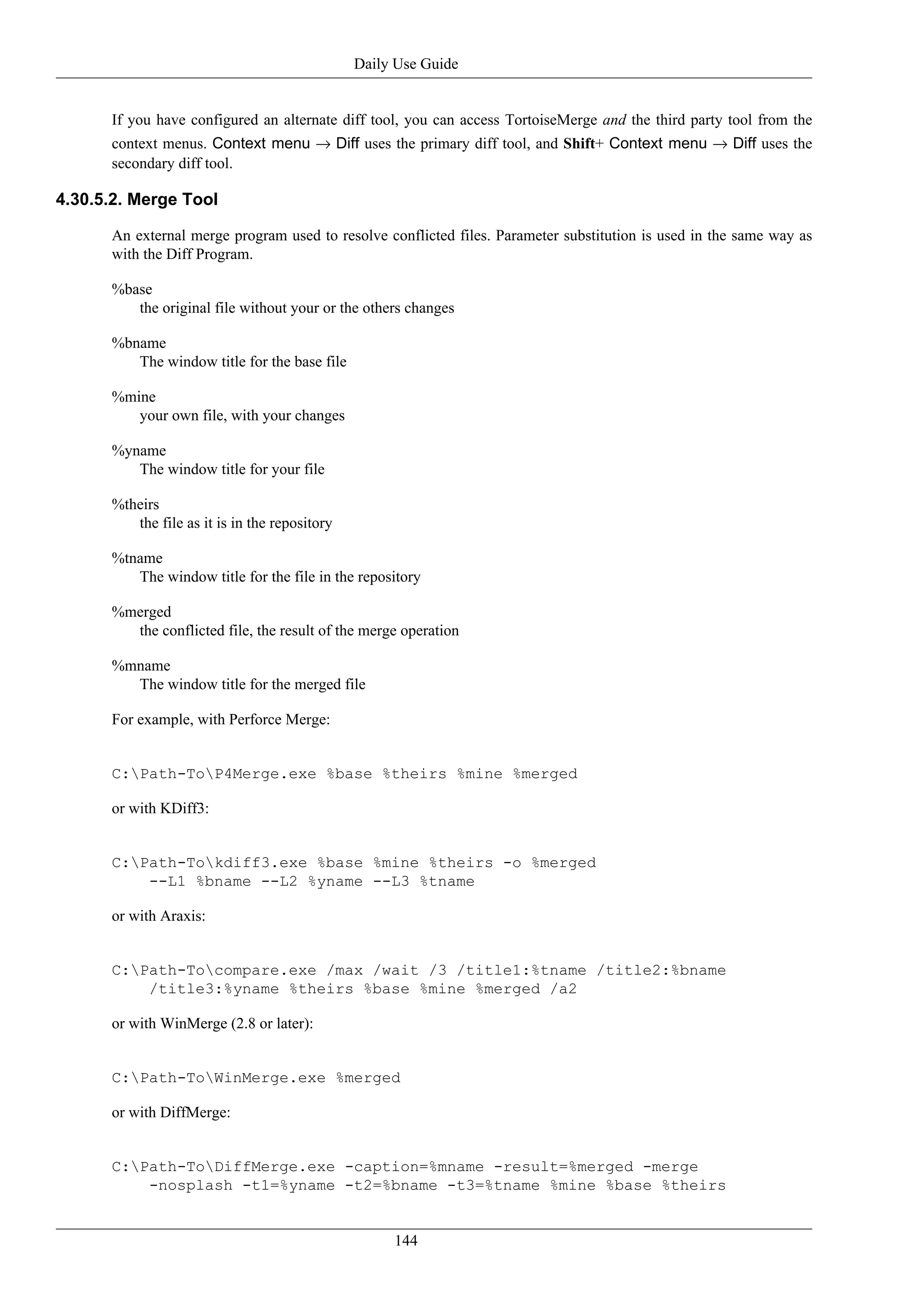 Daily Use Guide


      If you have configured an alternate diff tool, you can access TortoiseMerge and the third party tool from the
      context menus. Context menu → Diff uses the primary diff tool, and Shift+ Context menu → Diff uses the
      secondary diff tool.

4.30.5.2. Merge Tool

      An external merge program used to resolve conflicted files. Parameter substitution is used in the same way as
      with the Diff Program.

      %base
         the original file without your or the others changes

      %bname
         The window title for the base file

      %mine
         your own file, with your changes

      %yname
         The window title for your file

      %theirs
         the file as it is in the repository

      %tname
         The window title for the file in the repository

      %merged
        the conflicted file, the result of the merge operation

      %mname
        The window title for the merged file

      For example, with Perforce Merge:


      C:Path-ToP4Merge.exe %base %theirs %mine %merged

      or with KDiff3:


      C:Path-Tokdiff3.exe %base %mine %theirs -o %merged
          --L1 %bname --L2 %yname --L3 %tname

      or with Araxis:


      C:Path-Tocompare.exe /max /wait /3 /title1:%tname /title2:%bname
          /title3:%yname %theirs %base %mine %merged /a2

      or with WinMerge (2.8 or later):


      C:Path-ToWinMerge.exe %merged

      or with DiffMerge:


      C:Path-ToDiffMerge.exe -caption=%mname -result=%merged -merge
          -nosplash -t1=%yname -t2=%bname -t3=%tname %mine %base %theirs


                                                    144
 