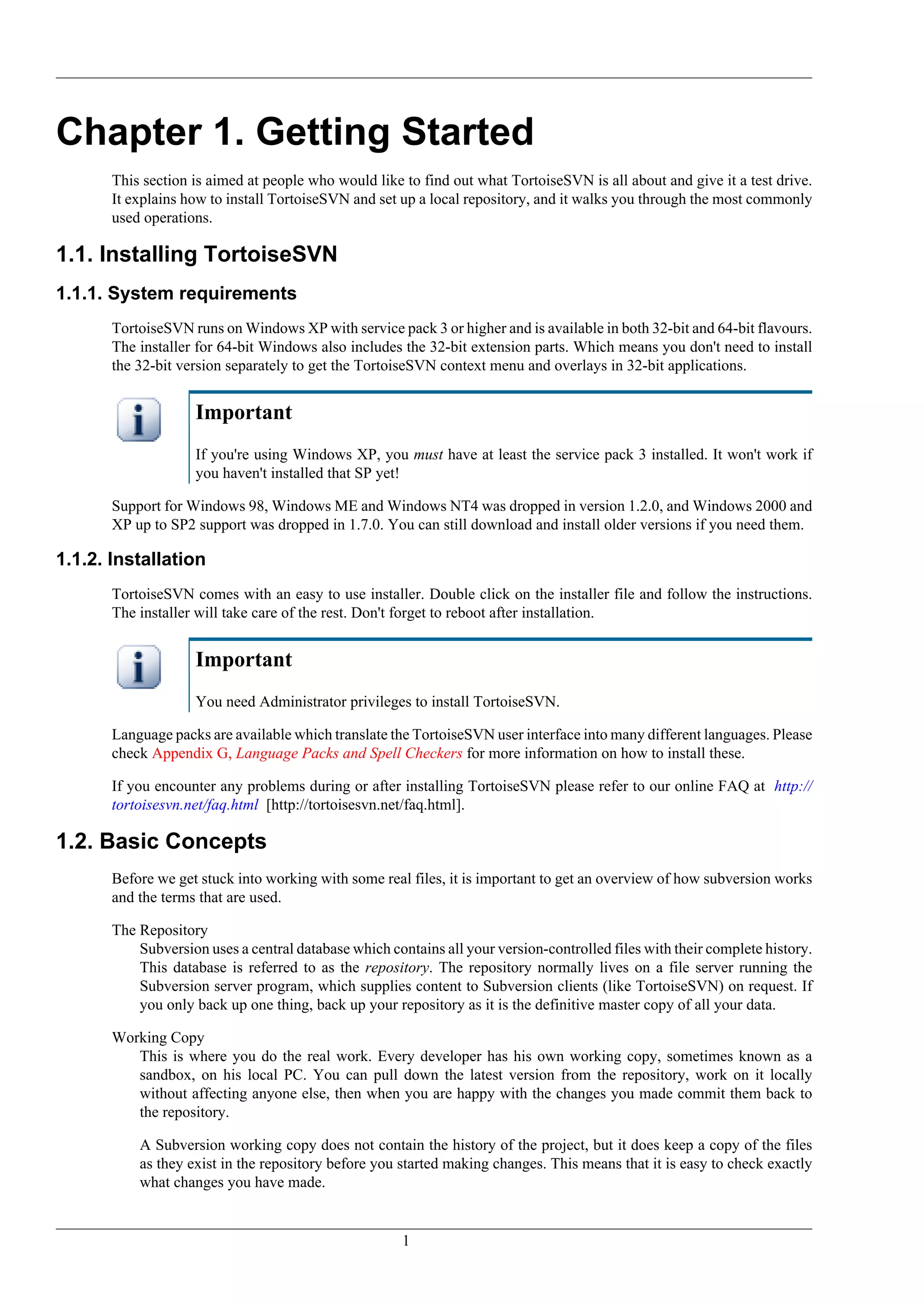 Chapter 1. Getting Started
       This section is aimed at people who would like to find out what TortoiseSVN is all about and give it a test drive.
       It explains how to install TortoiseSVN and set up a local repository, and it walks you through the most commonly
       used operations.

1.1. Installing TortoiseSVN
1.1.1. System requirements
       TortoiseSVN runs on Windows XP with service pack 3 or higher and is available in both 32-bit and 64-bit flavours.
       The installer for 64-bit Windows also includes the 32-bit extension parts. Which means you don't need to install
       the 32-bit version separately to get the TortoiseSVN context menu and overlays in 32-bit applications.


                    Important
                    If you're using Windows XP, you must have at least the service pack 3 installed. It won't work if
                    you haven't installed that SP yet!

       Support for Windows 98, Windows ME and Windows NT4 was dropped in version 1.2.0, and Windows 2000 and
       XP up to SP2 support was dropped in 1.7.0. You can still download and install older versions if you need them.

1.1.2. Installation
       TortoiseSVN comes with an easy to use installer. Double click on the installer file and follow the instructions.
       The installer will take care of the rest. Don't forget to reboot after installation.


                    Important
                    You need Administrator privileges to install TortoiseSVN.

       Language packs are available which translate the TortoiseSVN user interface into many different languages. Please
       check Appendix G, Language Packs and Spell Checkers for more information on how to install these.

       If you encounter any problems during or after installing TortoiseSVN please refer to our online FAQ at http://
       tortoisesvn.net/faq.html [http://tortoisesvn.net/faq.html].

1.2. Basic Concepts
       Before we get stuck into working with some real files, it is important to get an overview of how subversion works
       and the terms that are used.

       The Repository
           Subversion uses a central database which contains all your version-controlled files with their complete history.
           This database is referred to as the repository. The repository normally lives on a file server running the
           Subversion server program, which supplies content to Subversion clients (like TortoiseSVN) on request. If
           you only back up one thing, back up your repository as it is the definitive master copy of all your data.

       Working Copy
          This is where you do the real work. Every developer has his own working copy, sometimes known as a
          sandbox, on his local PC. You can pull down the latest version from the repository, work on it locally
          without affecting anyone else, then when you are happy with the changes you made commit them back to
          the repository.

           A Subversion working copy does not contain the history of the project, but it does keep a copy of the files
           as they exist in the repository before you started making changes. This means that it is easy to check exactly
           what changes you have made.


                                                       1
 