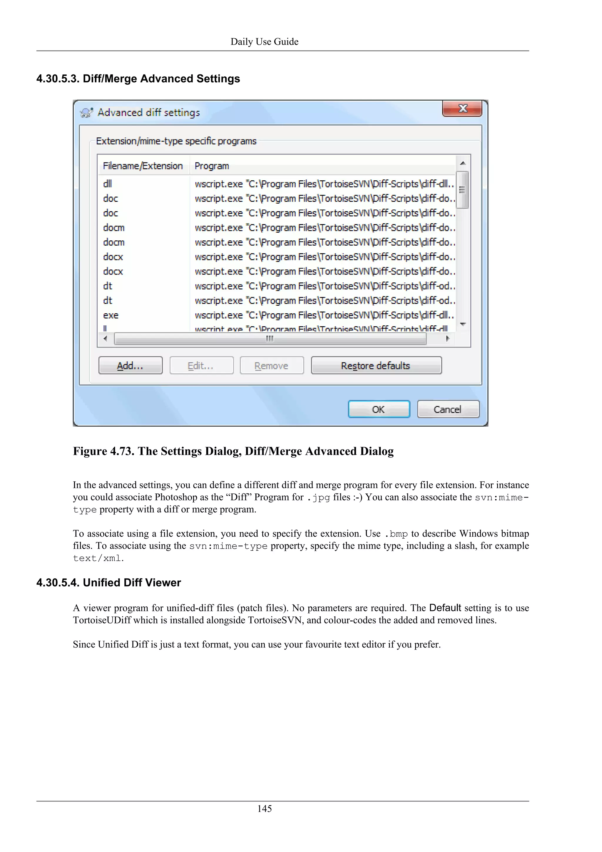 Daily Use Guide


4.30.5.3. Diff/Merge Advanced Settings




       Figure 4.73. The Settings Dialog, Diff/Merge Advanced Dialog

       In the advanced settings, you can define a different diff and merge program for every file extension. For instance
       you could associate Photoshop as the “Diff” Program for .jpg files :-) You can also associate the svn:mime-
       type property with a diff or merge program.

       To associate using a file extension, you need to specify the extension. Use .bmp to describe Windows bitmap
       files. To associate using the svn:mime-type property, specify the mime type, including a slash, for example
       text/xml.

4.30.5.4. Unified Diff Viewer

       A viewer program for unified-diff files (patch files). No parameters are required. The Default setting is to use
       TortoiseUDiff which is installed alongside TortoiseSVN, and colour-codes the added and removed lines.

       Since Unified Diff is just a text format, you can use your favourite text editor if you prefer.




                                                      145
 