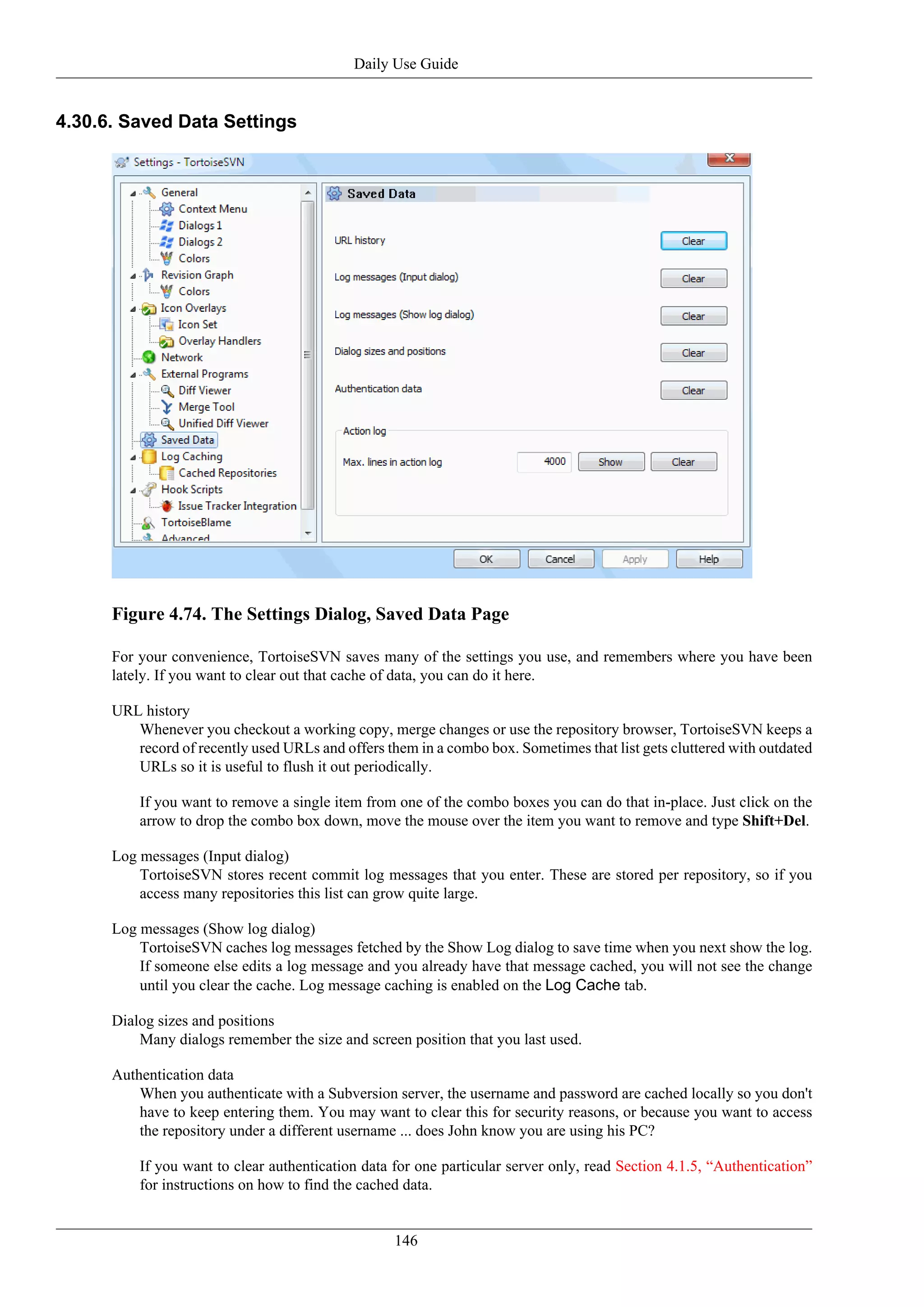 Daily Use Guide


4.30.6. Saved Data Settings




      Figure 4.74. The Settings Dialog, Saved Data Page

      For your convenience, TortoiseSVN saves many of the settings you use, and remembers where you have been
      lately. If you want to clear out that cache of data, you can do it here.

      URL history
         Whenever you checkout a working copy, merge changes or use the repository browser, TortoiseSVN keeps a
         record of recently used URLs and offers them in a combo box. Sometimes that list gets cluttered with outdated
         URLs so it is useful to flush it out periodically.

          If you want to remove a single item from one of the combo boxes you can do that in-place. Just click on the
          arrow to drop the combo box down, move the mouse over the item you want to remove and type Shift+Del.

      Log messages (Input dialog)
          TortoiseSVN stores recent commit log messages that you enter. These are stored per repository, so if you
          access many repositories this list can grow quite large.

      Log messages (Show log dialog)
          TortoiseSVN caches log messages fetched by the Show Log dialog to save time when you next show the log.
          If someone else edits a log message and you already have that message cached, you will not see the change
          until you clear the cache. Log message caching is enabled on the Log Cache tab.

      Dialog sizes and positions
          Many dialogs remember the size and screen position that you last used.

      Authentication data
          When you authenticate with a Subversion server, the username and password are cached locally so you don't
          have to keep entering them. You may want to clear this for security reasons, or because you want to access
          the repository under a different username ... does John know you are using his PC?

          If you want to clear authentication data for one particular server only, read Section 4.1.5, “Authentication”
          for instructions on how to find the cached data.


                                                   146
 