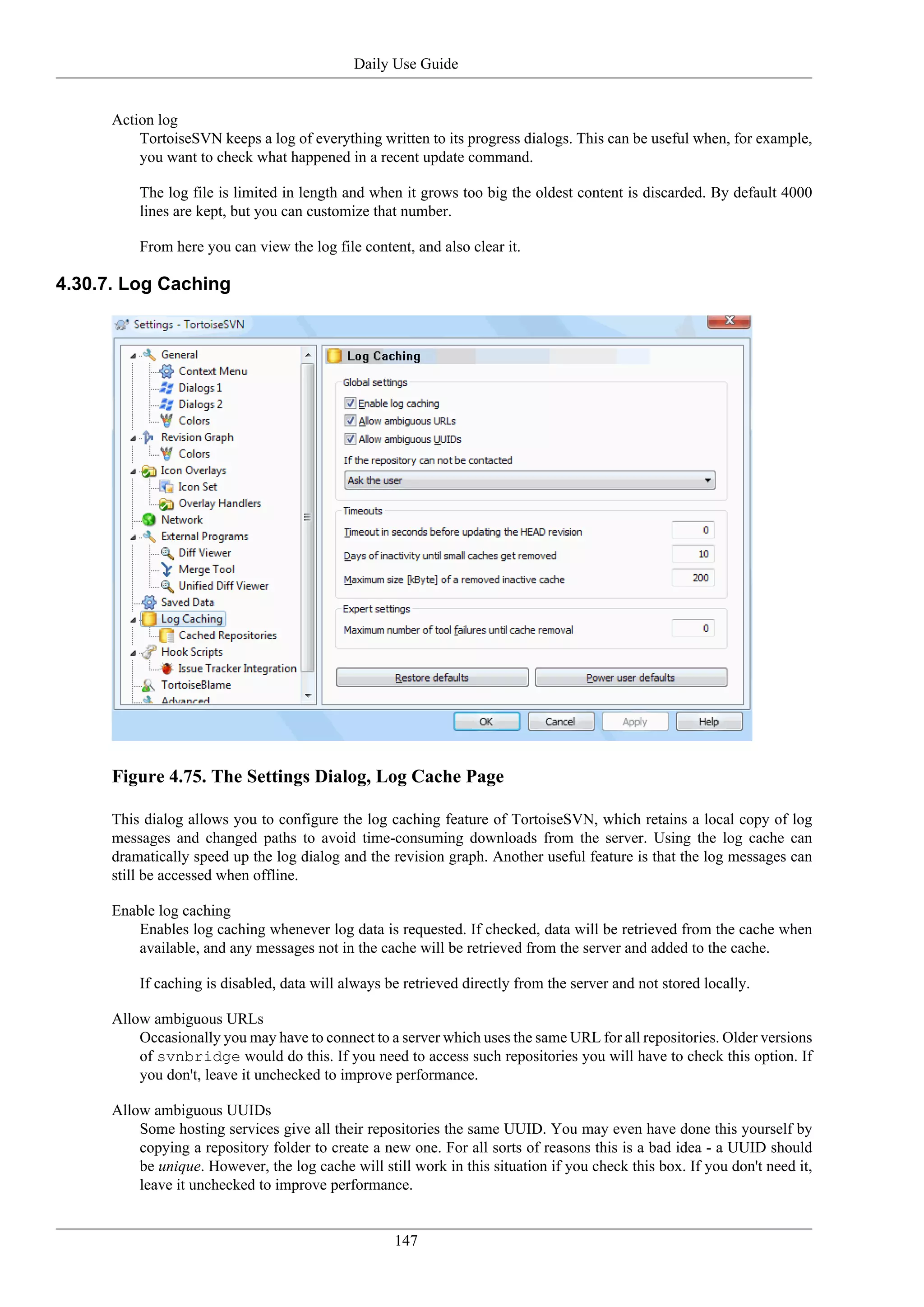 Daily Use Guide


      Action log
          TortoiseSVN keeps a log of everything written to its progress dialogs. This can be useful when, for example,
          you want to check what happened in a recent update command.

          The log file is limited in length and when it grows too big the oldest content is discarded. By default 4000
          lines are kept, but you can customize that number.

          From here you can view the log file content, and also clear it.

4.30.7. Log Caching




      Figure 4.75. The Settings Dialog, Log Cache Page

      This dialog allows you to configure the log caching feature of TortoiseSVN, which retains a local copy of log
      messages and changed paths to avoid time-consuming downloads from the server. Using the log cache can
      dramatically speed up the log dialog and the revision graph. Another useful feature is that the log messages can
      still be accessed when offline.

      Enable log caching
         Enables log caching whenever log data is requested. If checked, data will be retrieved from the cache when
         available, and any messages not in the cache will be retrieved from the server and added to the cache.

          If caching is disabled, data will always be retrieved directly from the server and not stored locally.

      Allow ambiguous URLs
          Occasionally you may have to connect to a server which uses the same URL for all repositories. Older versions
          of svnbridge would do this. If you need to access such repositories you will have to check this option. If
          you don't, leave it unchecked to improve performance.

      Allow ambiguous UUIDs
          Some hosting services give all their repositories the same UUID. You may even have done this yourself by
          copying a repository folder to create a new one. For all sorts of reasons this is a bad idea - a UUID should
          be unique. However, the log cache will still work in this situation if you check this box. If you don't need it,
          leave it unchecked to improve performance.


                                                    147
 