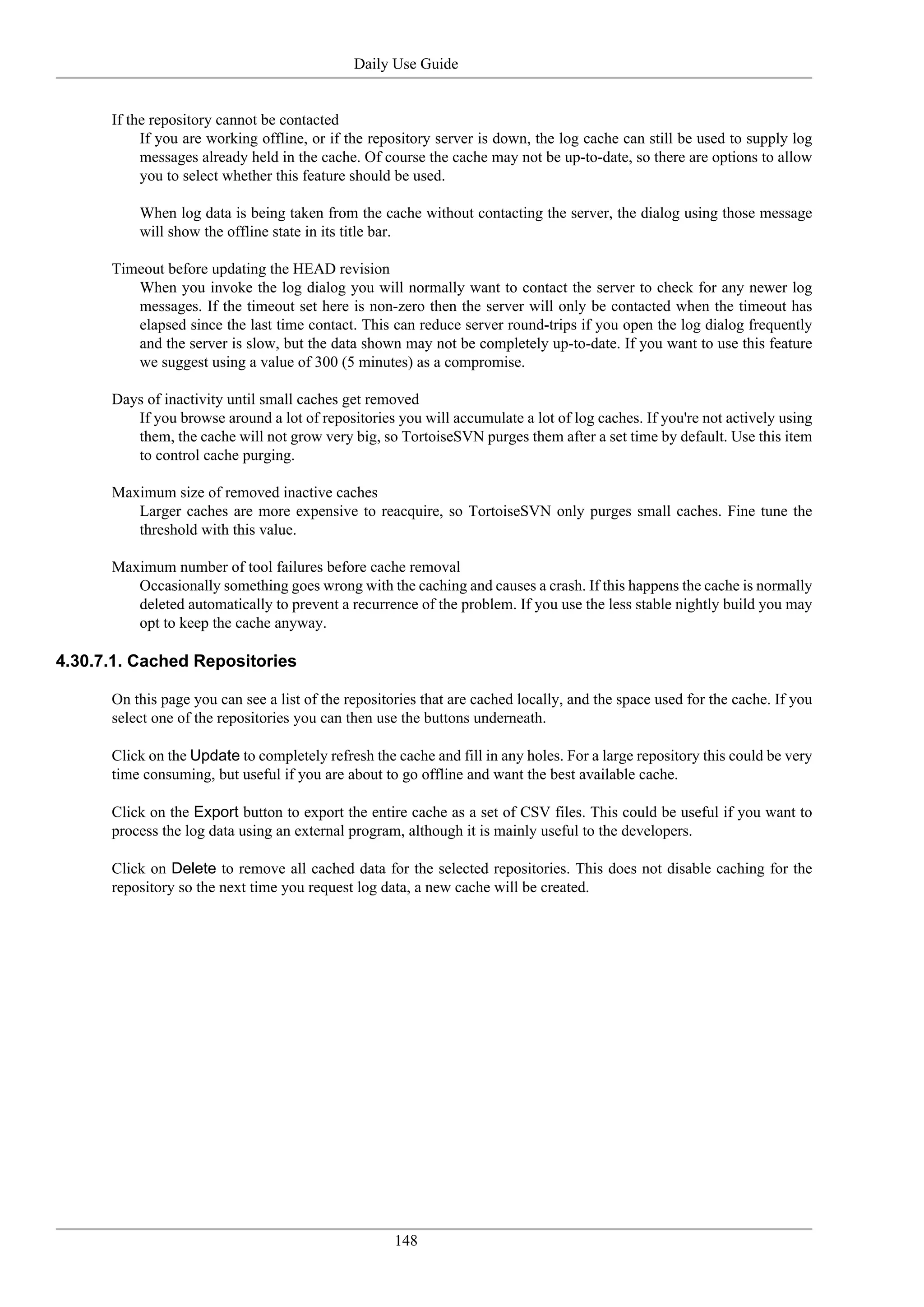 Daily Use Guide


      If the repository cannot be contacted
           If you are working offline, or if the repository server is down, the log cache can still be used to supply log
           messages already held in the cache. Of course the cache may not be up-to-date, so there are options to allow
           you to select whether this feature should be used.

          When log data is being taken from the cache without contacting the server, the dialog using those message
          will show the offline state in its title bar.

      Timeout before updating the HEAD revision
         When you invoke the log dialog you will normally want to contact the server to check for any newer log
         messages. If the timeout set here is non-zero then the server will only be contacted when the timeout has
         elapsed since the last time contact. This can reduce server round-trips if you open the log dialog frequently
         and the server is slow, but the data shown may not be completely up-to-date. If you want to use this feature
         we suggest using a value of 300 (5 minutes) as a compromise.

      Days of inactivity until small caches get removed
         If you browse around a lot of repositories you will accumulate a lot of log caches. If you're not actively using
         them, the cache will not grow very big, so TortoiseSVN purges them after a set time by default. Use this item
         to control cache purging.

      Maximum size of removed inactive caches
         Larger caches are more expensive to reacquire, so TortoiseSVN only purges small caches. Fine tune the
         threshold with this value.

      Maximum number of tool failures before cache removal
         Occasionally something goes wrong with the caching and causes a crash. If this happens the cache is normally
         deleted automatically to prevent a recurrence of the problem. If you use the less stable nightly build you may
         opt to keep the cache anyway.

4.30.7.1. Cached Repositories

      On this page you can see a list of the repositories that are cached locally, and the space used for the cache. If you
      select one of the repositories you can then use the buttons underneath.

      Click on the Update to completely refresh the cache and fill in any holes. For a large repository this could be very
      time consuming, but useful if you are about to go offline and want the best available cache.

      Click on the Export button to export the entire cache as a set of CSV files. This could be useful if you want to
      process the log data using an external program, although it is mainly useful to the developers.

      Click on Delete to remove all cached data for the selected repositories. This does not disable caching for the
      repository so the next time you request log data, a new cache will be created.




                                                     148
 