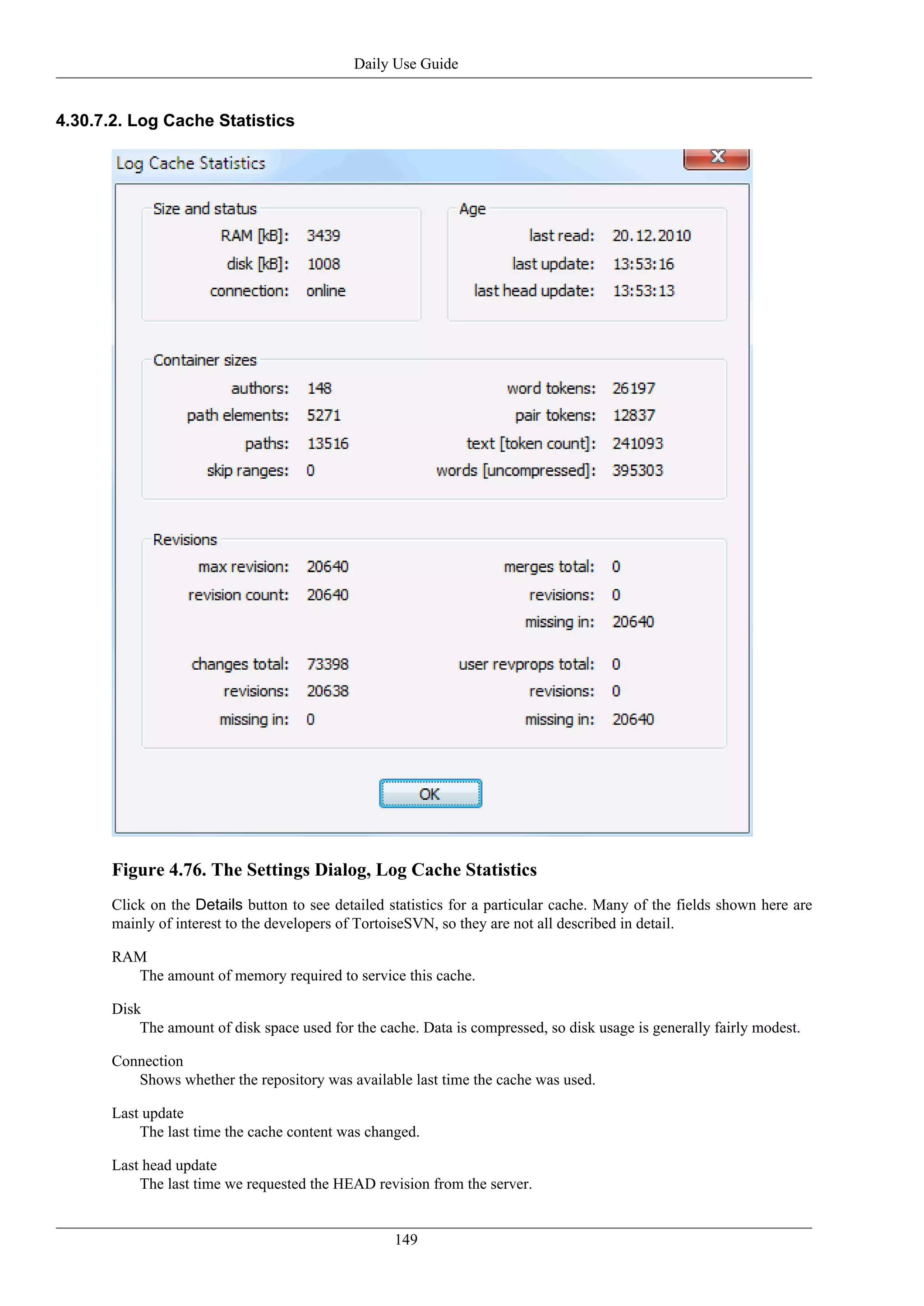 Daily Use Guide


4.30.7.2. Log Cache Statistics




       Figure 4.76. The Settings Dialog, Log Cache Statistics
       Click on the Details button to see detailed statistics for a particular cache. Many of the fields shown here are
       mainly of interest to the developers of TortoiseSVN, so they are not all described in detail.

       RAM
         The amount of memory required to service this cache.

       Disk
           The amount of disk space used for the cache. Data is compressed, so disk usage is generally fairly modest.

       Connection
          Shows whether the repository was available last time the cache was used.

       Last update
           The last time the cache content was changed.

       Last head update
           The last time we requested the HEAD revision from the server.


                                                    149
 