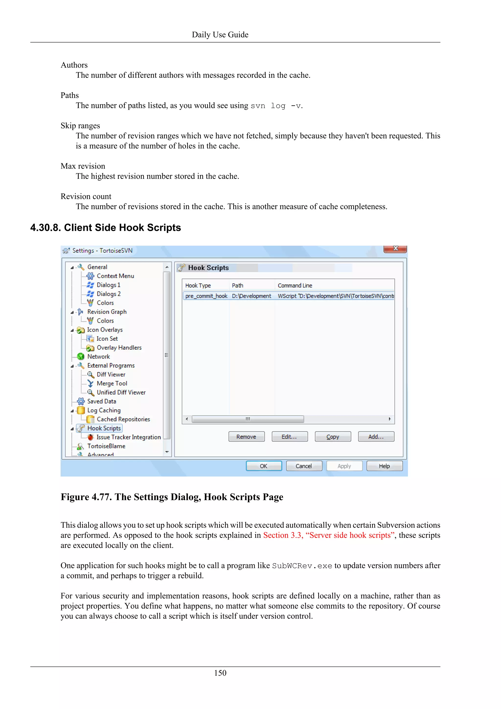 Daily Use Guide


      Authors
          The number of different authors with messages recorded in the cache.

      Paths
          The number of paths listed, as you would see using svn log -v.

      Skip ranges
          The number of revision ranges which we have not fetched, simply because they haven't been requested. This
          is a measure of the number of holes in the cache.

      Max revision
         The highest revision number stored in the cache.

      Revision count
          The number of revisions stored in the cache. This is another measure of cache completeness.

4.30.8. Client Side Hook Scripts




      Figure 4.77. The Settings Dialog, Hook Scripts Page

      This dialog allows you to set up hook scripts which will be executed automatically when certain Subversion actions
      are performed. As opposed to the hook scripts explained in Section 3.3, “Server side hook scripts”, these scripts
      are executed locally on the client.

      One application for such hooks might be to call a program like SubWCRev.exe to update version numbers after
      a commit, and perhaps to trigger a rebuild.

      For various security and implementation reasons, hook scripts are defined locally on a machine, rather than as
      project properties. You define what happens, no matter what someone else commits to the repository. Of course
      you can always choose to call a script which is itself under version control.




                                                    150
 