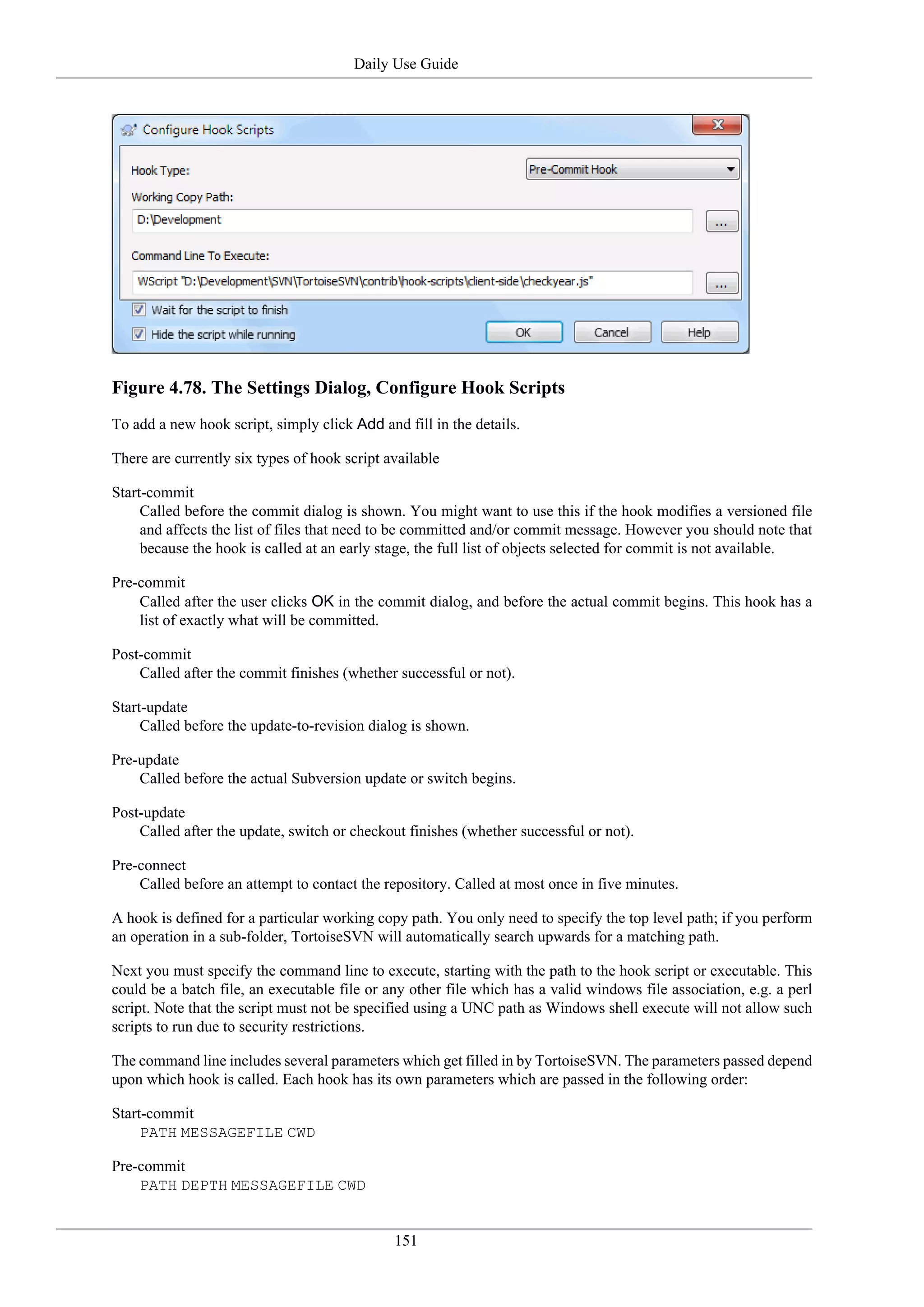 Daily Use Guide




Figure 4.78. The Settings Dialog, Configure Hook Scripts
To add a new hook script, simply click Add and fill in the details.

There are currently six types of hook script available

Start-commit
     Called before the commit dialog is shown. You might want to use this if the hook modifies a versioned file
     and affects the list of files that need to be committed and/or commit message. However you should note that
     because the hook is called at an early stage, the full list of objects selected for commit is not available.

Pre-commit
    Called after the user clicks OK in the commit dialog, and before the actual commit begins. This hook has a
    list of exactly what will be committed.

Post-commit
    Called after the commit finishes (whether successful or not).

Start-update
     Called before the update-to-revision dialog is shown.

Pre-update
    Called before the actual Subversion update or switch begins.

Post-update
    Called after the update, switch or checkout finishes (whether successful or not).

Pre-connect
    Called before an attempt to contact the repository. Called at most once in five minutes.

A hook is defined for a particular working copy path. You only need to specify the top level path; if you perform
an operation in a sub-folder, TortoiseSVN will automatically search upwards for a matching path.

Next you must specify the command line to execute, starting with the path to the hook script or executable. This
could be a batch file, an executable file or any other file which has a valid windows file association, e.g. a perl
script. Note that the script must not be specified using a UNC path as Windows shell execute will not allow such
scripts to run due to security restrictions.

The command line includes several parameters which get filled in by TortoiseSVN. The parameters passed depend
upon which hook is called. Each hook has its own parameters which are passed in the following order:

Start-commit
     PATH MESSAGEFILE CWD

Pre-commit
    PATH DEPTH MESSAGEFILE CWD


                                              151
 