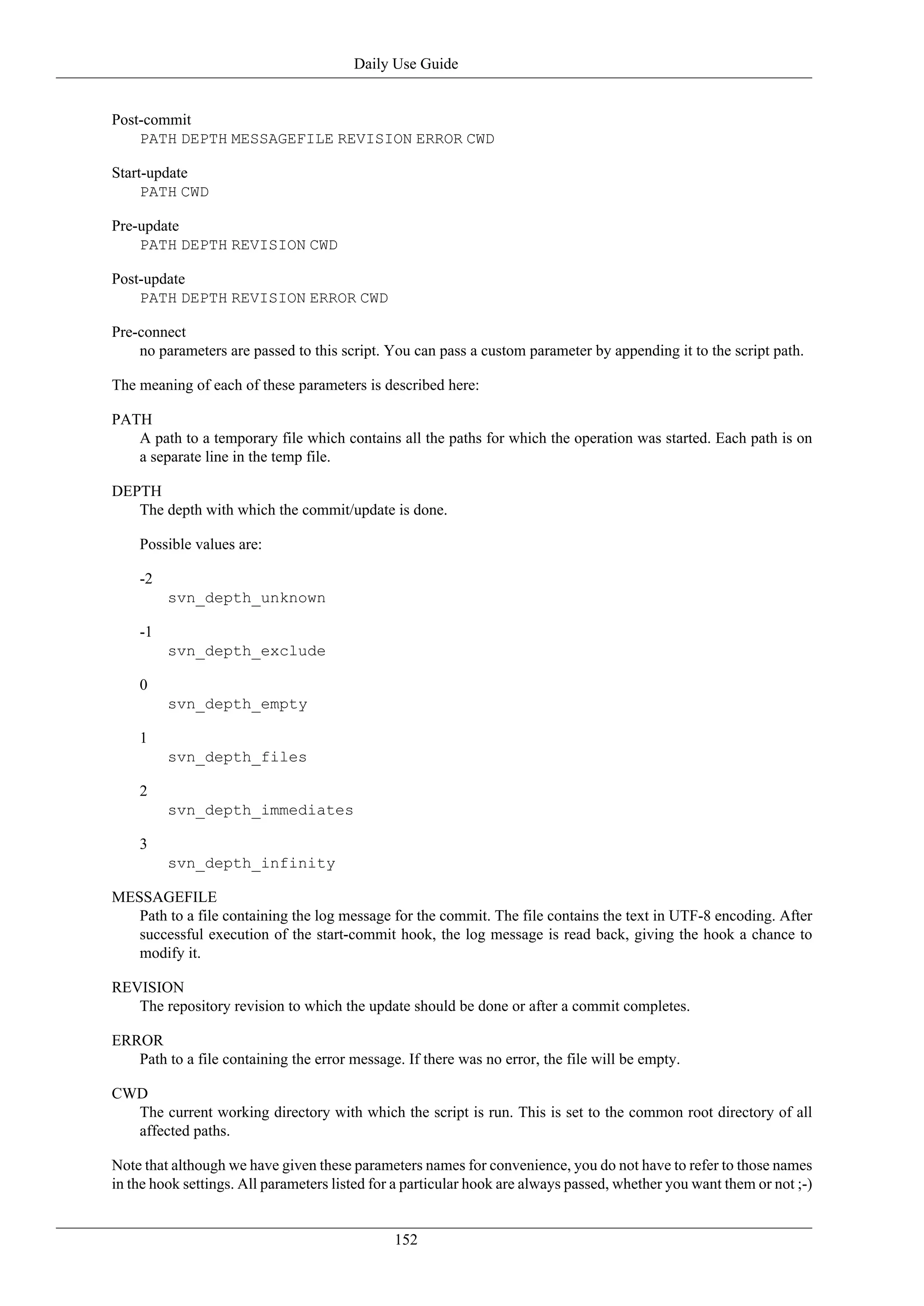 Daily Use Guide


Post-commit
    PATH DEPTH MESSAGEFILE REVISION ERROR CWD

Start-update
     PATH CWD

Pre-update
    PATH DEPTH REVISION CWD

Post-update
    PATH DEPTH REVISION ERROR CWD

Pre-connect
    no parameters are passed to this script. You can pass a custom parameter by appending it to the script path.

The meaning of each of these parameters is described here:

PATH
   A path to a temporary file which contains all the paths for which the operation was started. Each path is on
   a separate line in the temp file.

DEPTH
   The depth with which the commit/update is done.

    Possible values are:

    -2
         svn_depth_unknown

    -1
         svn_depth_exclude

    0
         svn_depth_empty

    1
         svn_depth_files

    2
         svn_depth_immediates

    3
         svn_depth_infinity

MESSAGEFILE
   Path to a file containing the log message for the commit. The file contains the text in UTF-8 encoding. After
   successful execution of the start-commit hook, the log message is read back, giving the hook a chance to
   modify it.

REVISION
   The repository revision to which the update should be done or after a commit completes.

ERROR
   Path to a file containing the error message. If there was no error, the file will be empty.

CWD
  The current working directory with which the script is run. This is set to the common root directory of all
  affected paths.

Note that although we have given these parameters names for convenience, you do not have to refer to those names
in the hook settings. All parameters listed for a particular hook are always passed, whether you want them or not ;-)


                                               152
 