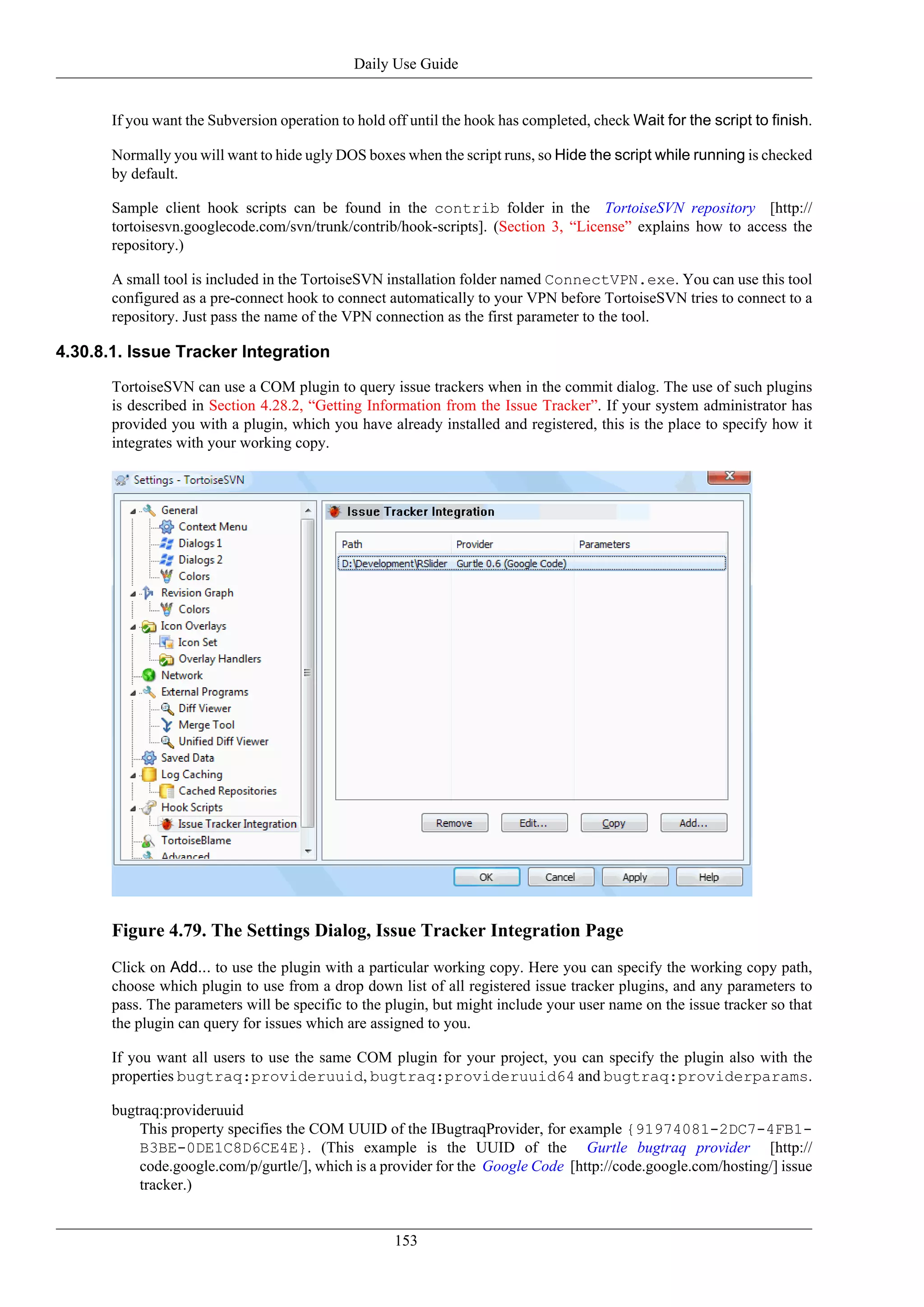 Daily Use Guide


       If you want the Subversion operation to hold off until the hook has completed, check Wait for the script to finish.

       Normally you will want to hide ugly DOS boxes when the script runs, so Hide the script while running is checked
       by default.

       Sample client hook scripts can be found in the contrib folder in the TortoiseSVN repository [http://
       tortoisesvn.googlecode.com/svn/trunk/contrib/hook-scripts]. (Section 3, “License” explains how to access the
       repository.)

       A small tool is included in the TortoiseSVN installation folder named ConnectVPN.exe. You can use this tool
       configured as a pre-connect hook to connect automatically to your VPN before TortoiseSVN tries to connect to a
       repository. Just pass the name of the VPN connection as the first parameter to the tool.

4.30.8.1. Issue Tracker Integration

       TortoiseSVN can use a COM plugin to query issue trackers when in the commit dialog. The use of such plugins
       is described in Section 4.28.2, “Getting Information from the Issue Tracker”. If your system administrator has
       provided you with a plugin, which you have already installed and registered, this is the place to specify how it
       integrates with your working copy.




       Figure 4.79. The Settings Dialog, Issue Tracker Integration Page
       Click on Add... to use the plugin with a particular working copy. Here you can specify the working copy path,
       choose which plugin to use from a drop down list of all registered issue tracker plugins, and any parameters to
       pass. The parameters will be specific to the plugin, but might include your user name on the issue tracker so that
       the plugin can query for issues which are assigned to you.

       If you want all users to use the same COM plugin for your project, you can specify the plugin also with the
       properties bugtraq:provideruuid, bugtraq:provideruuid64 and bugtraq:providerparams.

       bugtraq:provideruuid
           This property specifies the COM UUID of the IBugtraqProvider, for example {91974081-2DC7-4FB1-
           B3BE-0DE1C8D6CE4E}. (This example is the UUID of the Gurtle bugtraq provider [http://
           code.google.com/p/gurtle/], which is a provider for the Google Code [http://code.google.com/hosting/] issue
           tracker.)


                                                     153
 