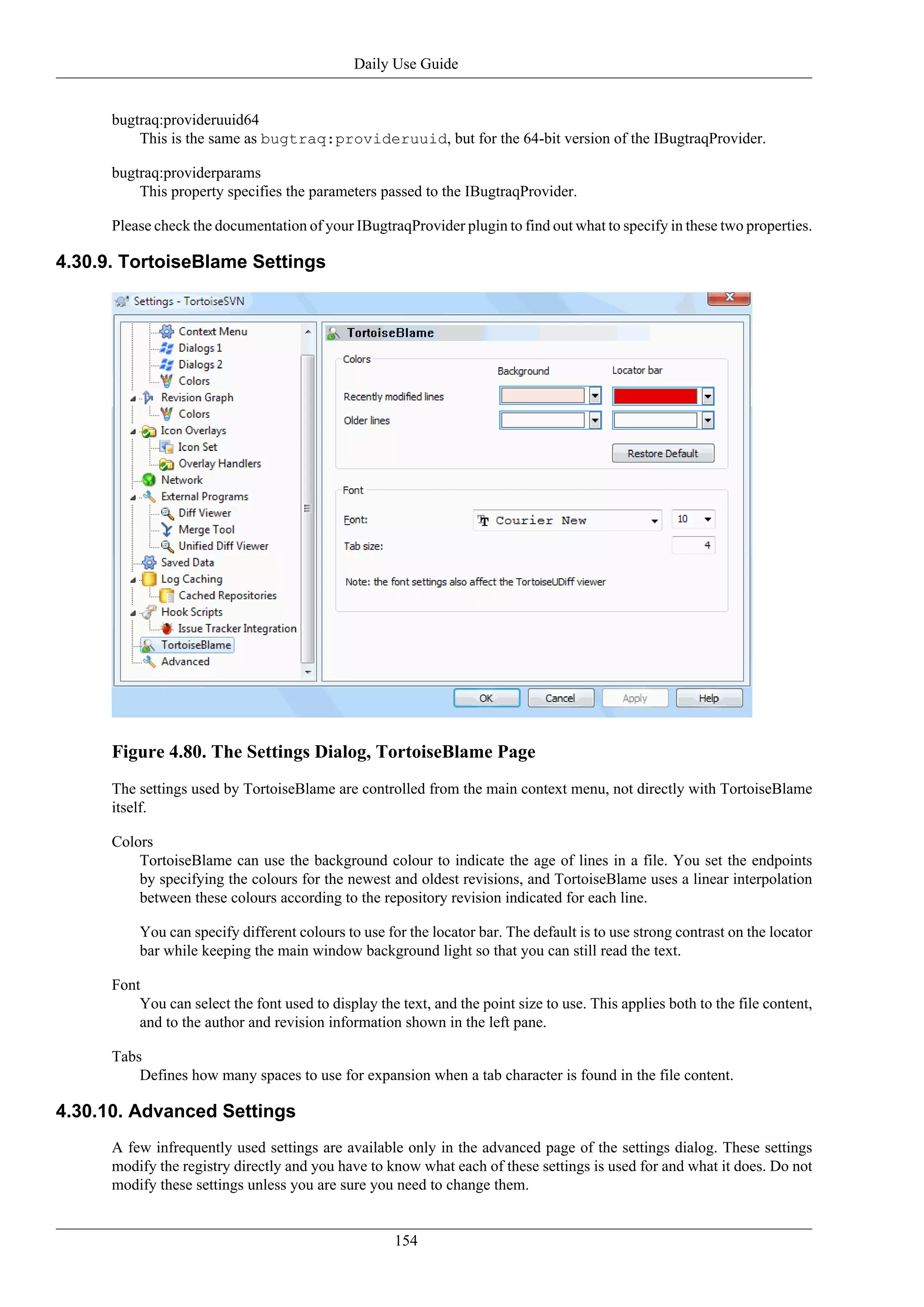 Daily Use Guide


      bugtraq:provideruuid64
          This is the same as bugtraq:provideruuid, but for the 64-bit version of the IBugtraqProvider.

      bugtraq:providerparams
          This property specifies the parameters passed to the IBugtraqProvider.

      Please check the documentation of your IBugtraqProvider plugin to find out what to specify in these two properties.

4.30.9. TortoiseBlame Settings




      Figure 4.80. The Settings Dialog, TortoiseBlame Page
      The settings used by TortoiseBlame are controlled from the main context menu, not directly with TortoiseBlame
      itself.

      Colors
          TortoiseBlame can use the background colour to indicate the age of lines in a file. You set the endpoints
          by specifying the colours for the newest and oldest revisions, and TortoiseBlame uses a linear interpolation
          between these colours according to the repository revision indicated for each line.

          You can specify different colours to use for the locator bar. The default is to use strong contrast on the locator
          bar while keeping the main window background light so that you can still read the text.

      Font
          You can select the font used to display the text, and the point size to use. This applies both to the file content,
          and to the author and revision information shown in the left pane.

      Tabs
          Defines how many spaces to use for expansion when a tab character is found in the file content.

4.30.10. Advanced Settings
      A few infrequently used settings are available only in the advanced page of the settings dialog. These settings
      modify the registry directly and you have to know what each of these settings is used for and what it does. Do not
      modify these settings unless you are sure you need to change them.


                                                      154
 