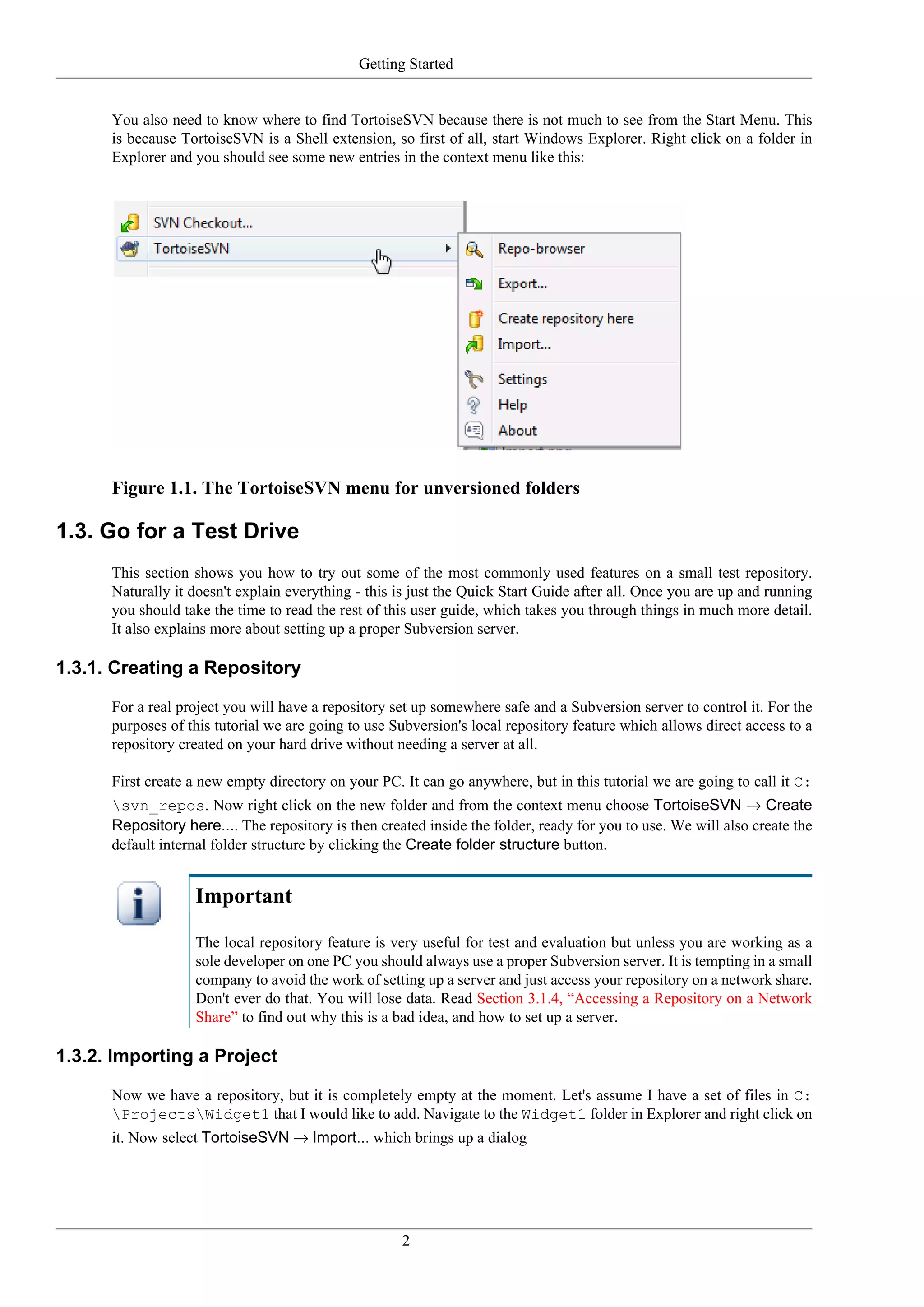 Getting Started


      You also need to know where to find TortoiseSVN because there is not much to see from the Start Menu. This
      is because TortoiseSVN is a Shell extension, so first of all, start Windows Explorer. Right click on a folder in
      Explorer and you should see some new entries in the context menu like this:




      Figure 1.1. The TortoiseSVN menu for unversioned folders

1.3. Go for a Test Drive
      This section shows you how to try out some of the most commonly used features on a small test repository.
      Naturally it doesn't explain everything - this is just the Quick Start Guide after all. Once you are up and running
      you should take the time to read the rest of this user guide, which takes you through things in much more detail.
      It also explains more about setting up a proper Subversion server.

1.3.1. Creating a Repository

      For a real project you will have a repository set up somewhere safe and a Subversion server to control it. For the
      purposes of this tutorial we are going to use Subversion's local repository feature which allows direct access to a
      repository created on your hard drive without needing a server at all.

      First create a new empty directory on your PC. It can go anywhere, but in this tutorial we are going to call it C:
      svn_repos. Now right click on the new folder and from the context menu choose TortoiseSVN → Create
      Repository here.... The repository is then created inside the folder, ready for you to use. We will also create the
      default internal folder structure by clicking the Create folder structure button.


                   Important

                   The local repository feature is very useful for test and evaluation but unless you are working as a
                   sole developer on one PC you should always use a proper Subversion server. It is tempting in a small
                   company to avoid the work of setting up a server and just access your repository on a network share.
                   Don't ever do that. You will lose data. Read Section 3.1.4, “Accessing a Repository on a Network
                   Share” to find out why this is a bad idea, and how to set up a server.

1.3.2. Importing a Project

      Now we have a repository, but it is completely empty at the moment. Let's assume I have a set of files in C:
      ProjectsWidget1 that I would like to add. Navigate to the Widget1 folder in Explorer and right click on
      it. Now select TortoiseSVN → Import... which brings up a dialog




                                                     2
 
