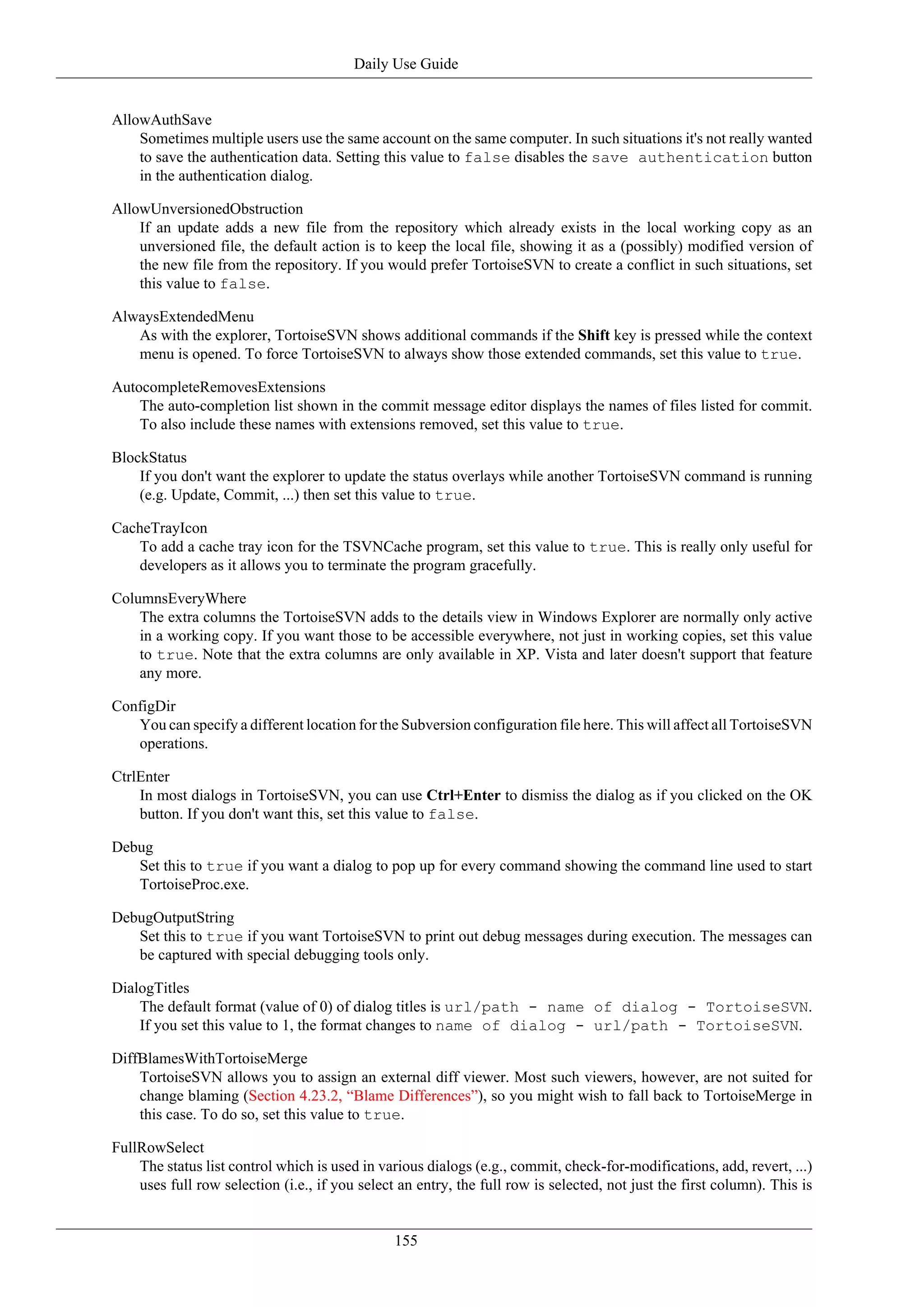 Daily Use Guide


AllowAuthSave
    Sometimes multiple users use the same account on the same computer. In such situations it's not really wanted
    to save the authentication data. Setting this value to false disables the save authentication button
    in the authentication dialog.

AllowUnversionedObstruction
    If an update adds a new file from the repository which already exists in the local working copy as an
    unversioned file, the default action is to keep the local file, showing it as a (possibly) modified version of
    the new file from the repository. If you would prefer TortoiseSVN to create a conflict in such situations, set
    this value to false.

AlwaysExtendedMenu
   As with the explorer, TortoiseSVN shows additional commands if the Shift key is pressed while the context
   menu is opened. To force TortoiseSVN to always show those extended commands, set this value to true.

AutocompleteRemovesExtensions
    The auto-completion list shown in the commit message editor displays the names of files listed for commit.
    To also include these names with extensions removed, set this value to true.

BlockStatus
    If you don't want the explorer to update the status overlays while another TortoiseSVN command is running
    (e.g. Update, Commit, ...) then set this value to true.

CacheTrayIcon
   To add a cache tray icon for the TSVNCache program, set this value to true. This is really only useful for
   developers as it allows you to terminate the program gracefully.

ColumnsEveryWhere
    The extra columns the TortoiseSVN adds to the details view in Windows Explorer are normally only active
    in a working copy. If you want those to be accessible everywhere, not just in working copies, set this value
    to true. Note that the extra columns are only available in XP. Vista and later doesn't support that feature
    any more.

ConfigDir
   You can specify a different location for the Subversion configuration file here. This will affect all TortoiseSVN
   operations.

CtrlEnter
    In most dialogs in TortoiseSVN, you can use Ctrl+Enter to dismiss the dialog as if you clicked on the OK
    button. If you don't want this, set this value to false.

Debug
   Set this to true if you want a dialog to pop up for every command showing the command line used to start
   TortoiseProc.exe.

DebugOutputString
   Set this to true if you want TortoiseSVN to print out debug messages during execution. The messages can
   be captured with special debugging tools only.

DialogTitles
    The default format (value of 0) of dialog titles is url/path - name of dialog - TortoiseSVN.
    If you set this value to 1, the format changes to name of dialog - url/path - TortoiseSVN.

DiffBlamesWithTortoiseMerge
    TortoiseSVN allows you to assign an external diff viewer. Most such viewers, however, are not suited for
    change blaming (Section 4.23.2, “Blame Differences”), so you might wish to fall back to TortoiseMerge in
    this case. To do so, set this value to true.

FullRowSelect
    The status list control which is used in various dialogs (e.g., commit, check-for-modifications, add, revert, ...)
    uses full row selection (i.e., if you select an entry, the full row is selected, not just the first column). This is


                                                155
 
