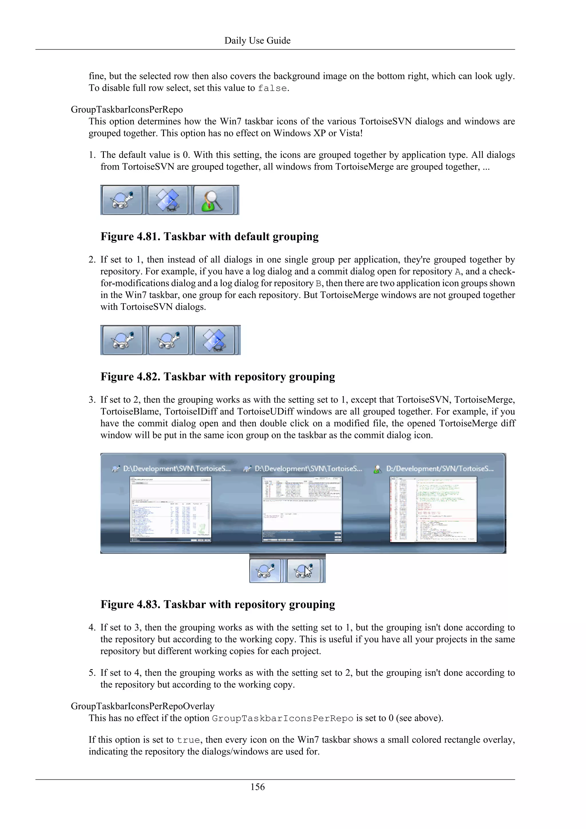 Daily Use Guide


    fine, but the selected row then also covers the background image on the bottom right, which can look ugly.
    To disable full row select, set this value to false.

GroupTaskbarIconsPerRepo
   This option determines how the Win7 taskbar icons of the various TortoiseSVN dialogs and windows are
   grouped together. This option has no effect on Windows XP or Vista!

    1. The default value is 0. With this setting, the icons are grouped together by application type. All dialogs
       from TortoiseSVN are grouped together, all windows from TortoiseMerge are grouped together, ...




       Figure 4.81. Taskbar with default grouping
    2. If set to 1, then instead of all dialogs in one single group per application, they're grouped together by
       repository. For example, if you have a log dialog and a commit dialog open for repository A, and a check-
       for-modifications dialog and a log dialog for repository B, then there are two application icon groups shown
       in the Win7 taskbar, one group for each repository. But TortoiseMerge windows are not grouped together
       with TortoiseSVN dialogs.




       Figure 4.82. Taskbar with repository grouping
    3. If set to 2, then the grouping works as with the setting set to 1, except that TortoiseSVN, TortoiseMerge,
       TortoiseBlame, TortoiseIDiff and TortoiseUDiff windows are all grouped together. For example, if you
       have the commit dialog open and then double click on a modified file, the opened TortoiseMerge diff
       window will be put in the same icon group on the taskbar as the commit dialog icon.




       Figure 4.83. Taskbar with repository grouping
    4. If set to 3, then the grouping works as with the setting set to 1, but the grouping isn't done according to
       the repository but according to the working copy. This is useful if you have all your projects in the same
       repository but different working copies for each project.

    5. If set to 4, then the grouping works as with the setting set to 2, but the grouping isn't done according to
       the repository but according to the working copy.

GroupTaskbarIconsPerRepoOverlay
   This has no effect if the option GroupTaskbarIconsPerRepo is set to 0 (see above).

    If this option is set to true, then every icon on the Win7 taskbar shows a small colored rectangle overlay,
    indicating the repository the dialogs/windows are used for.


                                              156
 