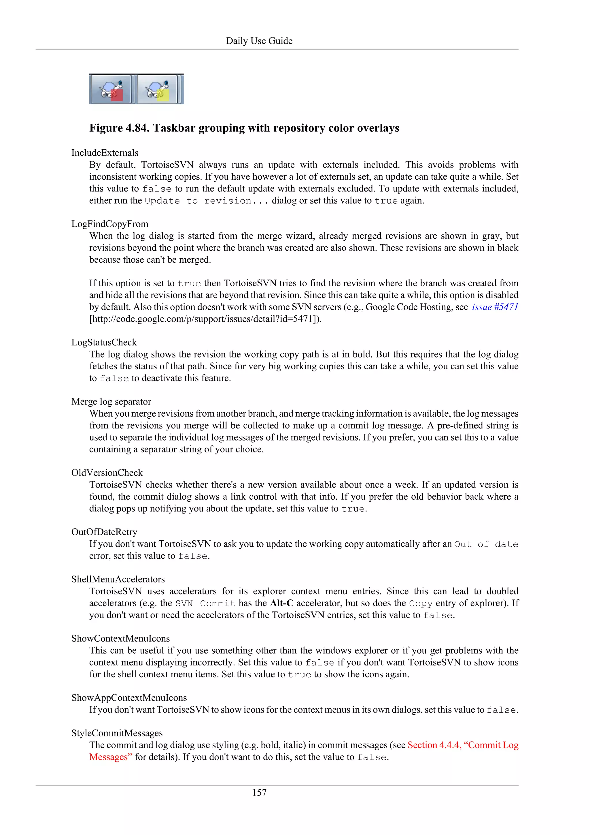 Daily Use Guide




    Figure 4.84. Taskbar grouping with repository color overlays

IncludeExternals
    By default, TortoiseSVN always runs an update with externals included. This avoids problems with
    inconsistent working copies. If you have however a lot of externals set, an update can take quite a while. Set
    this value to false to run the default update with externals excluded. To update with externals included,
    either run the Update to revision... dialog or set this value to true again.

LogFindCopyFrom
   When the log dialog is started from the merge wizard, already merged revisions are shown in gray, but
   revisions beyond the point where the branch was created are also shown. These revisions are shown in black
   because those can't be merged.

    If this option is set to true then TortoiseSVN tries to find the revision where the branch was created from
    and hide all the revisions that are beyond that revision. Since this can take quite a while, this option is disabled
    by default. Also this option doesn't work with some SVN servers (e.g., Google Code Hosting, see issue #5471
    [http://code.google.com/p/support/issues/detail?id=5471]).

LogStatusCheck
   The log dialog shows the revision the working copy path is at in bold. But this requires that the log dialog
   fetches the status of that path. Since for very big working copies this can take a while, you can set this value
   to false to deactivate this feature.

Merge log separator
   When you merge revisions from another branch, and merge tracking information is available, the log messages
   from the revisions you merge will be collected to make up a commit log message. A pre-defined string is
   used to separate the individual log messages of the merged revisions. If you prefer, you can set this to a value
   containing a separator string of your choice.

OldVersionCheck
   TortoiseSVN checks whether there's a new version available about once a week. If an updated version is
   found, the commit dialog shows a link control with that info. If you prefer the old behavior back where a
   dialog pops up notifying you about the update, set this value to true.

OutOfDateRetry
   If you don't want TortoiseSVN to ask you to update the working copy automatically after an Out of date
   error, set this value to false.

ShellMenuAccelerators
    TortoiseSVN uses accelerators for its explorer context menu entries. Since this can lead to doubled
    accelerators (e.g. the SVN Commit has the Alt-C accelerator, but so does the Copy entry of explorer). If
    you don't want or need the accelerators of the TortoiseSVN entries, set this value to false.

ShowContextMenuIcons
   This can be useful if you use something other than the windows explorer or if you get problems with the
   context menu displaying incorrectly. Set this value to false if you don't want TortoiseSVN to show icons
   for the shell context menu items. Set this value to true to show the icons again.

ShowAppContextMenuIcons
   If you don't want TortoiseSVN to show icons for the context menus in its own dialogs, set this value to false.

StyleCommitMessages
    The commit and log dialog use styling (e.g. bold, italic) in commit messages (see Section 4.4.4, “Commit Log
    Messages” for details). If you don't want to do this, set the value to false.


                                               157
 