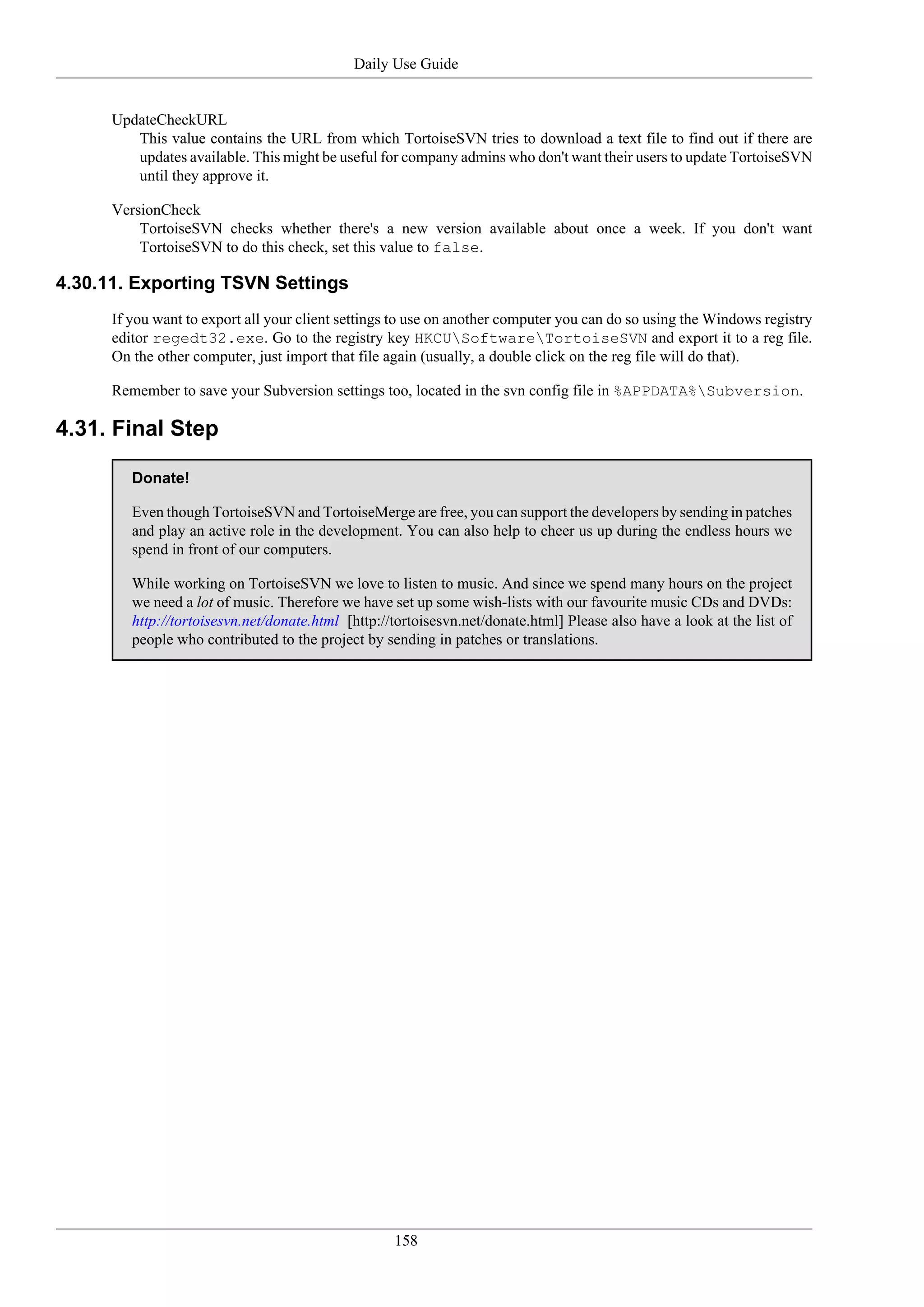Daily Use Guide


      UpdateCheckURL
         This value contains the URL from which TortoiseSVN tries to download a text file to find out if there are
         updates available. This might be useful for company admins who don't want their users to update TortoiseSVN
         until they approve it.

      VersionCheck
          TortoiseSVN checks whether there's a new version available about once a week. If you don't want
          TortoiseSVN to do this check, set this value to false.

4.30.11. Exporting TSVN Settings
      If you want to export all your client settings to use on another computer you can do so using the Windows registry
      editor regedt32.exe. Go to the registry key HKCUSoftwareTortoiseSVN and export it to a reg file.
      On the other computer, just import that file again (usually, a double click on the reg file will do that).

      Remember to save your Subversion settings too, located in the svn config file in %APPDATA%Subversion.

4.31. Final Step

         Donate!

         Even though TortoiseSVN and TortoiseMerge are free, you can support the developers by sending in patches
         and play an active role in the development. You can also help to cheer us up during the endless hours we
         spend in front of our computers.

         While working on TortoiseSVN we love to listen to music. And since we spend many hours on the project
         we need a lot of music. Therefore we have set up some wish-lists with our favourite music CDs and DVDs:
         http://tortoisesvn.net/donate.html [http://tortoisesvn.net/donate.html] Please also have a look at the list of
         people who contributed to the project by sending in patches or translations.




                                                    158
 