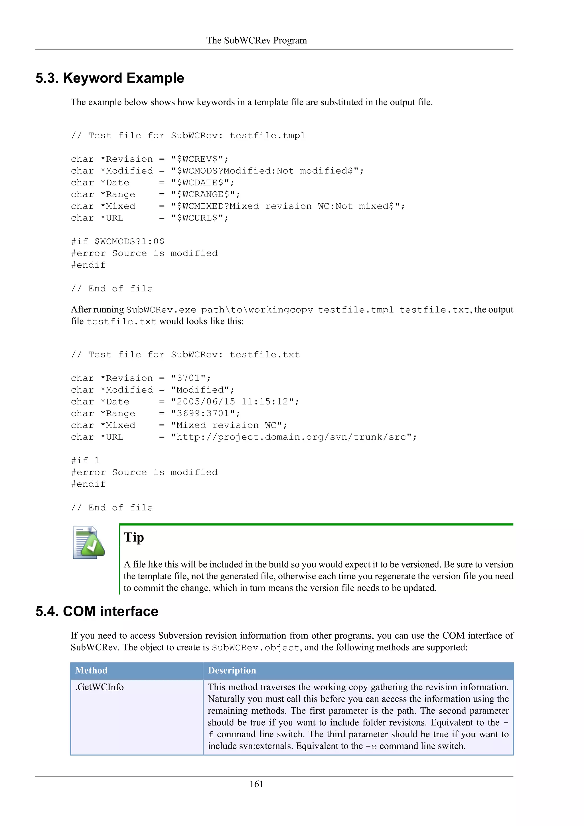 The SubWCRev Program


5.3. Keyword Example
     The example below shows how keywords in a template file are substituted in the output file.


     // Test file for SubWCRev: testfile.tmpl

     char   *Revision      =   "$WCREV$";
     char   *Modified      =   "$WCMODS?Modified:Not modified$";
     char   *Date          =   "$WCDATE$";
     char   *Range         =   "$WCRANGE$";
     char   *Mixed         =   "$WCMIXED?Mixed revision WC:Not mixed$";
     char   *URL           =   "$WCURL$";

     #if $WCMODS?1:0$
     #error Source is modified
     #endif

     // End of file

     After running SubWCRev.exe pathtoworkingcopy testfile.tmpl testfile.txt, the output
     file testfile.txt would looks like this:


     // Test file for SubWCRev: testfile.txt

     char   *Revision      =   "3701";
     char   *Modified      =   "Modified";
     char   *Date          =   "2005/06/15 11:15:12";
     char   *Range         =   "3699:3701";
     char   *Mixed         =   "Mixed revision WC";
     char   *URL           =   "http://project.domain.org/svn/trunk/src";

     #if 1
     #error Source is modified
     #endif

     // End of file


                  Tip
                  A file like this will be included in the build so you would expect it to be versioned. Be sure to version
                  the template file, not the generated file, otherwise each time you regenerate the version file you need
                  to commit the change, which in turn means the version file needs to be updated.

5.4. COM interface
     If you need to access Subversion revision information from other programs, you can use the COM interface of
     SubWCRev. The object to create is SubWCRev.object, and the following methods are supported:

      Method                            Description
      .GetWCInfo                        This method traverses the working copy gathering the revision information.
                                        Naturally you must call this before you can access the information using the
                                        remaining methods. The first parameter is the path. The second parameter
                                        should be true if you want to include folder revisions. Equivalent to the -
                                        f command line switch. The third parameter should be true if you want to
                                        include svn:externals. Equivalent to the -e command line switch.


                                                   161
 