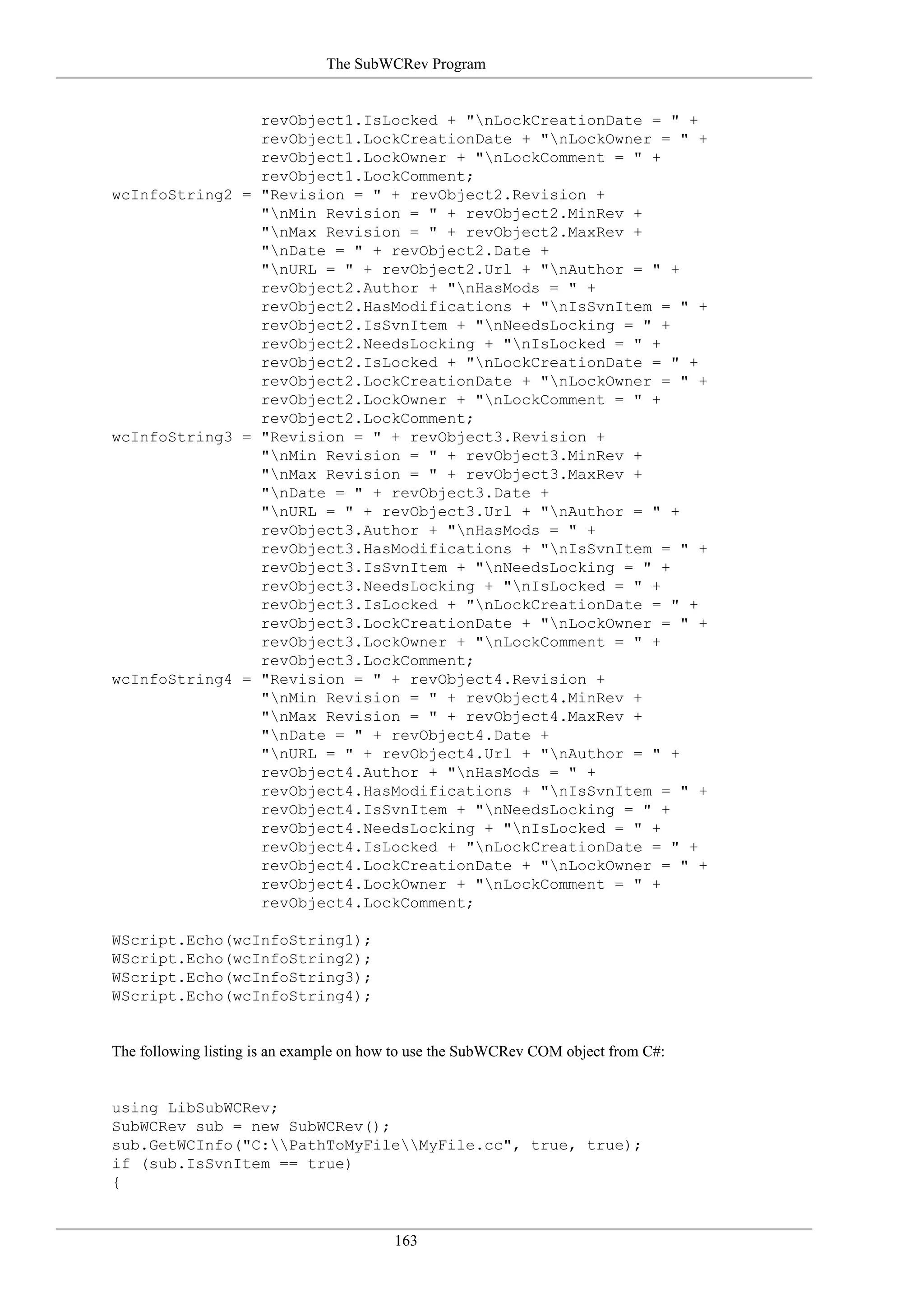 The SubWCRev Program


                revObject1.IsLocked + "nLockCreationDate = " +
                revObject1.LockCreationDate + "nLockOwner = " +
                revObject1.LockOwner + "nLockComment = " +
                revObject1.LockComment;
wcInfoString2 = "Revision = " + revObject2.Revision +
                "nMin Revision = " + revObject2.MinRev +
                "nMax Revision = " + revObject2.MaxRev +
                "nDate = " + revObject2.Date +
                "nURL = " + revObject2.Url + "nAuthor = " +
                revObject2.Author + "nHasMods = " +
                revObject2.HasModifications + "nIsSvnItem = " +
                revObject2.IsSvnItem + "nNeedsLocking = " +
                revObject2.NeedsLocking + "nIsLocked = " +
                revObject2.IsLocked + "nLockCreationDate = " +
                revObject2.LockCreationDate + "nLockOwner = " +
                revObject2.LockOwner + "nLockComment = " +
                revObject2.LockComment;
wcInfoString3 = "Revision = " + revObject3.Revision +
                "nMin Revision = " + revObject3.MinRev +
                "nMax Revision = " + revObject3.MaxRev +
                "nDate = " + revObject3.Date +
                "nURL = " + revObject3.Url + "nAuthor = " +
                revObject3.Author + "nHasMods = " +
                revObject3.HasModifications + "nIsSvnItem = " +
                revObject3.IsSvnItem + "nNeedsLocking = " +
                revObject3.NeedsLocking + "nIsLocked = " +
                revObject3.IsLocked + "nLockCreationDate = " +
                revObject3.LockCreationDate + "nLockOwner = " +
                revObject3.LockOwner + "nLockComment = " +
                revObject3.LockComment;
wcInfoString4 = "Revision = " + revObject4.Revision +
                "nMin Revision = " + revObject4.MinRev +
                "nMax Revision = " + revObject4.MaxRev +
                "nDate = " + revObject4.Date +
                "nURL = " + revObject4.Url + "nAuthor = " +
                revObject4.Author + "nHasMods = " +
                revObject4.HasModifications + "nIsSvnItem = " +
                revObject4.IsSvnItem + "nNeedsLocking = " +
                revObject4.NeedsLocking + "nIsLocked = " +
                revObject4.IsLocked + "nLockCreationDate = " +
                revObject4.LockCreationDate + "nLockOwner = " +
                revObject4.LockOwner + "nLockComment = " +
                revObject4.LockComment;

WScript.Echo(wcInfoString1);
WScript.Echo(wcInfoString2);
WScript.Echo(wcInfoString3);
WScript.Echo(wcInfoString4);


The following listing is an example on how to use the SubWCRev COM object from C#:


using LibSubWCRev;
SubWCRev sub = new SubWCRev();
sub.GetWCInfo("C:PathToMyFileMyFile.cc", true, true);
if (sub.IsSvnItem == true)
{


                                         163
 