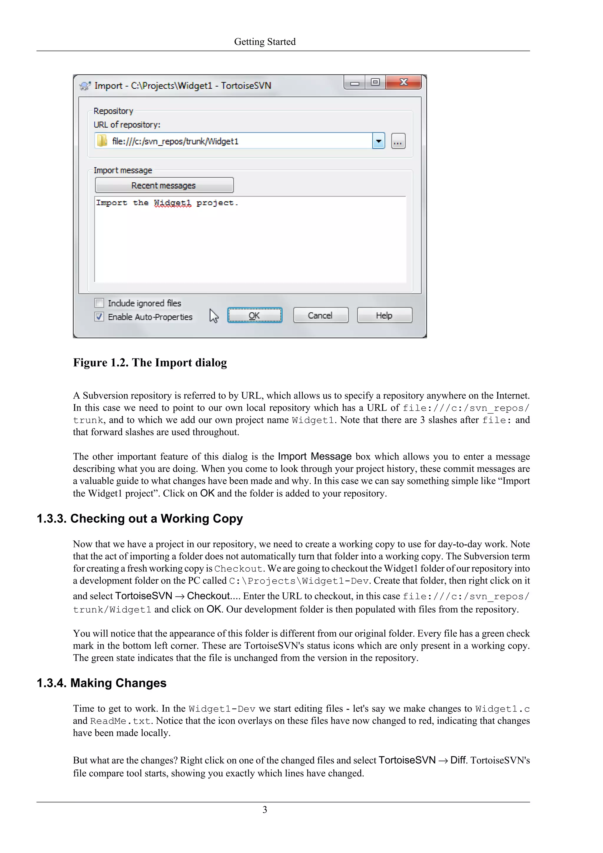 Getting Started




     Figure 1.2. The Import dialog

     A Subversion repository is referred to by URL, which allows us to specify a repository anywhere on the Internet.
     In this case we need to point to our own local repository which has a URL of file:///c:/svn_repos/
     trunk, and to which we add our own project name Widget1. Note that there are 3 slashes after file: and
     that forward slashes are used throughout.

     The other important feature of this dialog is the Import Message box which allows you to enter a message
     describing what you are doing. When you come to look through your project history, these commit messages are
     a valuable guide to what changes have been made and why. In this case we can say something simple like “Import
     the Widget1 project”. Click on OK and the folder is added to your repository.

1.3.3. Checking out a Working Copy

     Now that we have a project in our repository, we need to create a working copy to use for day-to-day work. Note
     that the act of importing a folder does not automatically turn that folder into a working copy. The Subversion term
     for creating a fresh working copy is Checkout. We are going to checkout the Widget1 folder of our repository into
     a development folder on the PC called C:ProjectsWidget1-Dev. Create that folder, then right click on it
     and select TortoiseSVN → Checkout.... Enter the URL to checkout, in this case file:///c:/svn_repos/
     trunk/Widget1 and click on OK. Our development folder is then populated with files from the repository.

     You will notice that the appearance of this folder is different from our original folder. Every file has a green check
     mark in the bottom left corner. These are TortoiseSVN's status icons which are only present in a working copy.
     The green state indicates that the file is unchanged from the version in the repository.

1.3.4. Making Changes

     Time to get to work. In the Widget1-Dev we start editing files - let's say we make changes to Widget1.c
     and ReadMe.txt. Notice that the icon overlays on these files have now changed to red, indicating that changes
     have been made locally.

     But what are the changes? Right click on one of the changed files and select TortoiseSVN → Diff. TortoiseSVN's
     file compare tool starts, showing you exactly which lines have changed.


                                                     3
 