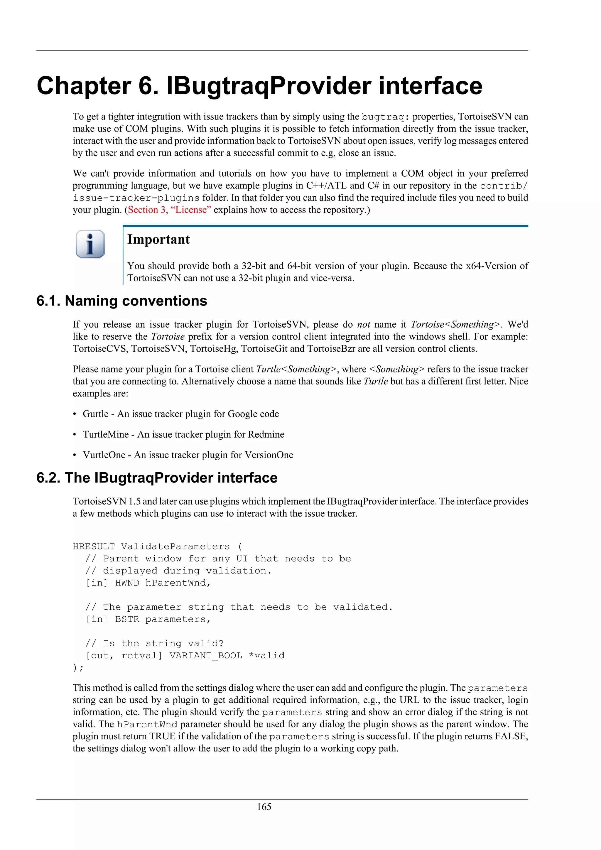 Chapter 6. IBugtraqProvider interface
     To get a tighter integration with issue trackers than by simply using the bugtraq: properties, TortoiseSVN can
     make use of COM plugins. With such plugins it is possible to fetch information directly from the issue tracker,
     interact with the user and provide information back to TortoiseSVN about open issues, verify log messages entered
     by the user and even run actions after a successful commit to e.g, close an issue.

     We can't provide information and tutorials on how you have to implement a COM object in your preferred
     programming language, but we have example plugins in C++/ATL and C# in our repository in the contrib/
     issue-tracker-plugins folder. In that folder you can also find the required include files you need to build
     your plugin. (Section 3, “License” explains how to access the repository.)


                   Important
                   You should provide both a 32-bit and 64-bit version of your plugin. Because the x64-Version of
                   TortoiseSVN can not use a 32-bit plugin and vice-versa.

6.1. Naming conventions
     If you release an issue tracker plugin for TortoiseSVN, please do not name it Tortoise<Something>. We'd
     like to reserve the Tortoise prefix for a version control client integrated into the windows shell. For example:
     TortoiseCVS, TortoiseSVN, TortoiseHg, TortoiseGit and TortoiseBzr are all version control clients.

     Please name your plugin for a Tortoise client Turtle<Something>, where <Something> refers to the issue tracker
     that you are connecting to. Alternatively choose a name that sounds like Turtle but has a different first letter. Nice
     examples are:

     • Gurtle - An issue tracker plugin for Google code

     • TurtleMine - An issue tracker plugin for Redmine

     • VurtleOne - An issue tracker plugin for VersionOne

6.2. The IBugtraqProvider interface
     TortoiseSVN 1.5 and later can use plugins which implement the IBugtraqProvider interface. The interface provides
     a few methods which plugins can use to interact with the issue tracker.


     HRESULT ValidateParameters (
       // Parent window for any UI that needs to be
       // displayed during validation.
       [in] HWND hParentWnd,

        // The parameter string that needs to be validated.
        [in] BSTR parameters,

        // Is the string valid?
        [out, retval] VARIANT_BOOL *valid
     );

     This method is called from the settings dialog where the user can add and configure the plugin. The parameters
     string can be used by a plugin to get additional required information, e.g., the URL to the issue tracker, login
     information, etc. The plugin should verify the parameters string and show an error dialog if the string is not
     valid. The hParentWnd parameter should be used for any dialog the plugin shows as the parent window. The
     plugin must return TRUE if the validation of the parameters string is successful. If the plugin returns FALSE,
     the settings dialog won't allow the user to add the plugin to a working copy path.




                                                    165
 