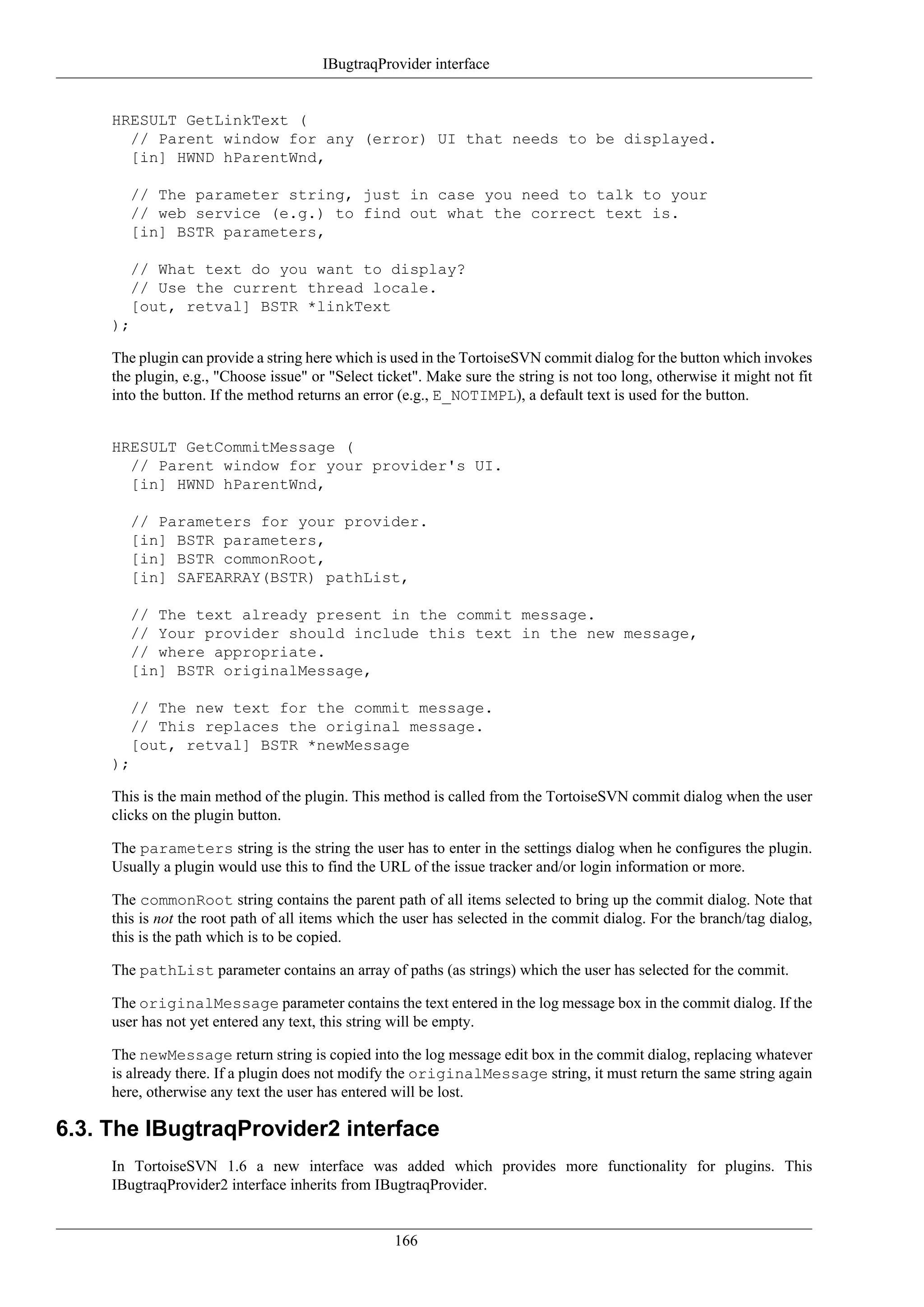 IBugtraqProvider interface


     HRESULT GetLinkText (
       // Parent window for any (error) UI that needs to be displayed.
       [in] HWND hParentWnd,

        // The parameter string, just in case you need to talk to your
        // web service (e.g.) to find out what the correct text is.
        [in] BSTR parameters,

        // What text do you want to display?
        // Use the current thread locale.
        [out, retval] BSTR *linkText
     );

     The plugin can provide a string here which is used in the TortoiseSVN commit dialog for the button which invokes
     the plugin, e.g., "Choose issue" or "Select ticket". Make sure the string is not too long, otherwise it might not fit
     into the button. If the method returns an error (e.g., E_NOTIMPL), a default text is used for the button.


     HRESULT GetCommitMessage (
       // Parent window for your provider's UI.
       [in] HWND hParentWnd,

        // Parameters for your provider.
        [in] BSTR parameters,
        [in] BSTR commonRoot,
        [in] SAFEARRAY(BSTR) pathList,

        // The text already present in the commit message.
        // Your provider should include this text in the new message,
        // where appropriate.
        [in] BSTR originalMessage,

        // The new text for the commit message.
        // This replaces the original message.
        [out, retval] BSTR *newMessage
     );

     This is the main method of the plugin. This method is called from the TortoiseSVN commit dialog when the user
     clicks on the plugin button.

     The parameters string is the string the user has to enter in the settings dialog when he configures the plugin.
     Usually a plugin would use this to find the URL of the issue tracker and/or login information or more.

     The commonRoot string contains the parent path of all items selected to bring up the commit dialog. Note that
     this is not the root path of all items which the user has selected in the commit dialog. For the branch/tag dialog,
     this is the path which is to be copied.

     The pathList parameter contains an array of paths (as strings) which the user has selected for the commit.

     The originalMessage parameter contains the text entered in the log message box in the commit dialog. If the
     user has not yet entered any text, this string will be empty.

     The newMessage return string is copied into the log message edit box in the commit dialog, replacing whatever
     is already there. If a plugin does not modify the originalMessage string, it must return the same string again
     here, otherwise any text the user has entered will be lost.

6.3. The IBugtraqProvider2 interface
     In TortoiseSVN 1.6 a new interface was added which provides more functionality for plugins. This
     IBugtraqProvider2 interface inherits from IBugtraqProvider.


                                                    166
 