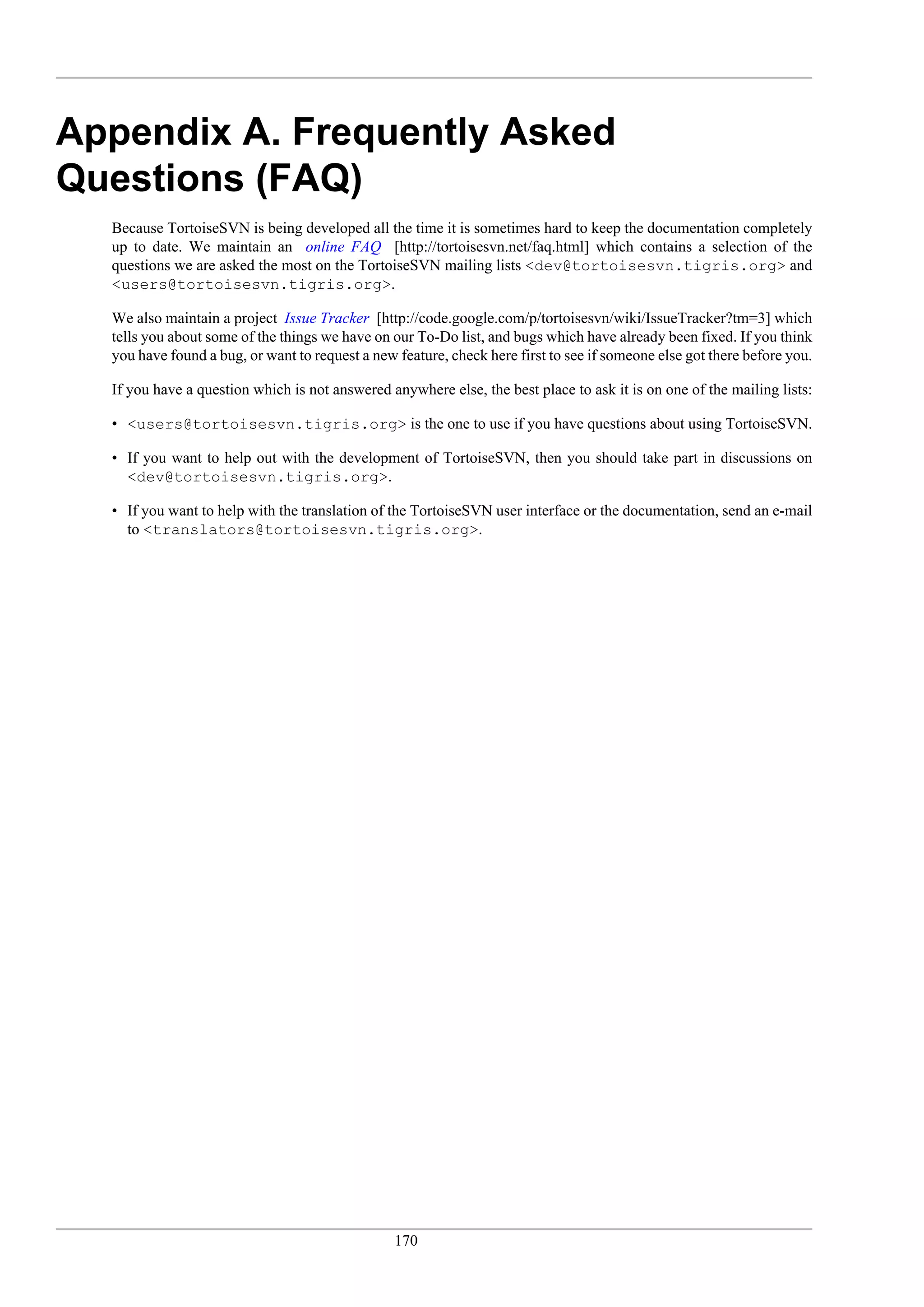 Appendix A. Frequently Asked
Questions (FAQ)
  Because TortoiseSVN is being developed all the time it is sometimes hard to keep the documentation completely
  up to date. We maintain an online FAQ [http://tortoisesvn.net/faq.html] which contains a selection of the
  questions we are asked the most on the TortoiseSVN mailing lists <dev@tortoisesvn.tigris.org> and
  <users@tortoisesvn.tigris.org>.

  We also maintain a project Issue Tracker [http://code.google.com/p/tortoisesvn/wiki/IssueTracker?tm=3] which
  tells you about some of the things we have on our To-Do list, and bugs which have already been fixed. If you think
  you have found a bug, or want to request a new feature, check here first to see if someone else got there before you.

  If you have a question which is not answered anywhere else, the best place to ask it is on one of the mailing lists:

  • <users@tortoisesvn.tigris.org> is the one to use if you have questions about using TortoiseSVN.

  • If you want to help out with the development of TortoiseSVN, then you should take part in discussions on
    <dev@tortoisesvn.tigris.org>.

  • If you want to help with the translation of the TortoiseSVN user interface or the documentation, send an e-mail
    to <translators@tortoisesvn.tigris.org>.




                                                 170
 