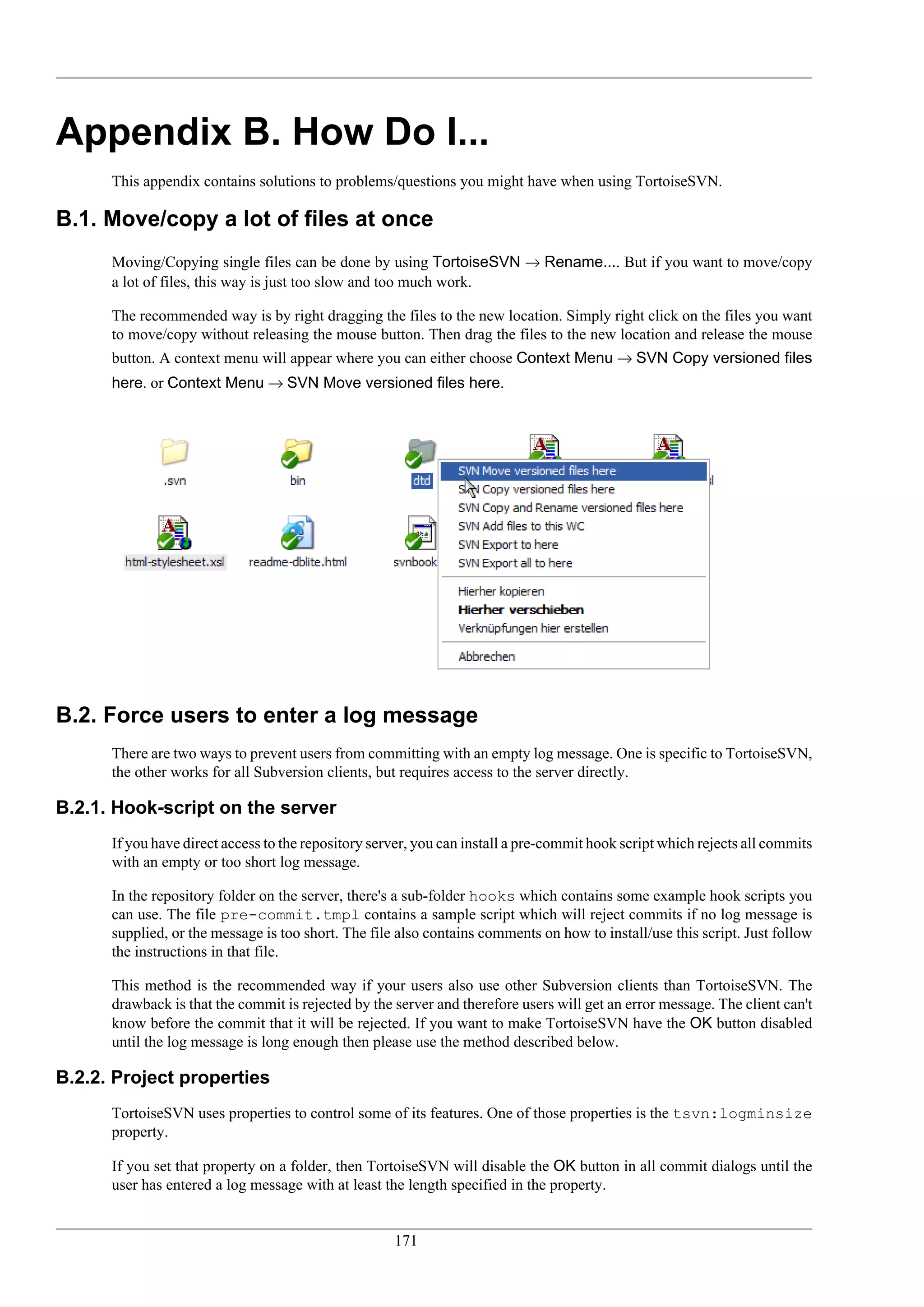 Appendix B. How Do I...
      This appendix contains solutions to problems/questions you might have when using TortoiseSVN.

B.1. Move/copy a lot of files at once
      Moving/Copying single files can be done by using TortoiseSVN → Rename.... But if you want to move/copy
      a lot of files, this way is just too slow and too much work.

      The recommended way is by right dragging the files to the new location. Simply right click on the files you want
      to move/copy without releasing the mouse button. Then drag the files to the new location and release the mouse
      button. A context menu will appear where you can either choose Context Menu → SVN Copy versioned files
      here. or Context Menu → SVN Move versioned files here.




B.2. Force users to enter a log message
      There are two ways to prevent users from committing with an empty log message. One is specific to TortoiseSVN,
      the other works for all Subversion clients, but requires access to the server directly.

B.2.1. Hook-script on the server
      If you have direct access to the repository server, you can install a pre-commit hook script which rejects all commits
      with an empty or too short log message.

      In the repository folder on the server, there's a sub-folder hooks which contains some example hook scripts you
      can use. The file pre-commit.tmpl contains a sample script which will reject commits if no log message is
      supplied, or the message is too short. The file also contains comments on how to install/use this script. Just follow
      the instructions in that file.

      This method is the recommended way if your users also use other Subversion clients than TortoiseSVN. The
      drawback is that the commit is rejected by the server and therefore users will get an error message. The client can't
      know before the commit that it will be rejected. If you want to make TortoiseSVN have the OK button disabled
      until the log message is long enough then please use the method described below.

B.2.2. Project properties
      TortoiseSVN uses properties to control some of its features. One of those properties is the tsvn:logminsize
      property.

      If you set that property on a folder, then TortoiseSVN will disable the OK button in all commit dialogs until the
      user has entered a log message with at least the length specified in the property.


                                                     171
 