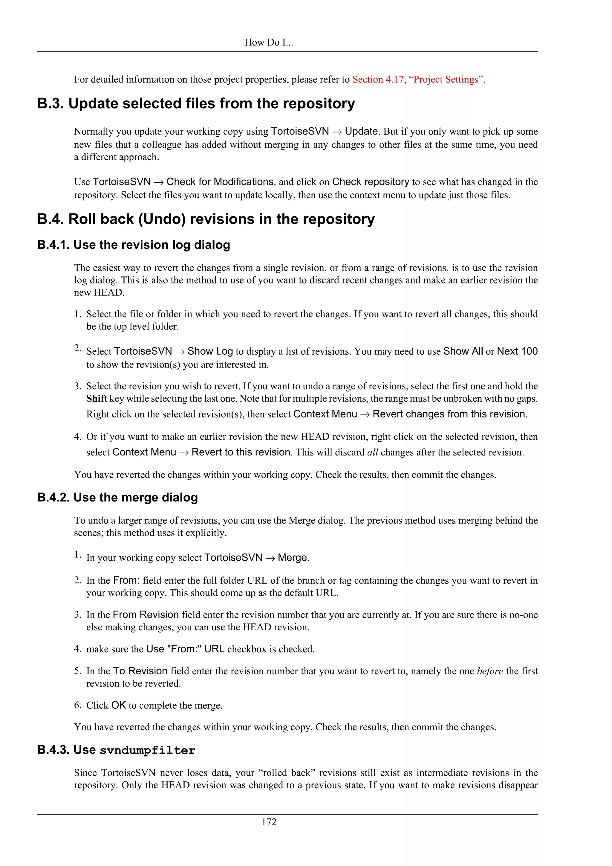 How Do I...


      For detailed information on those project properties, please refer to Section 4.17, “Project Settings”.

B.3. Update selected files from the repository
      Normally you update your working copy using TortoiseSVN → Update. But if you only want to pick up some
      new files that a colleague has added without merging in any changes to other files at the same time, you need
      a different approach.

      Use TortoiseSVN → Check for Modifications. and click on Check repository to see what has changed in the
      repository. Select the files you want to update locally, then use the context menu to update just those files.

B.4. Roll back (Undo) revisions in the repository
B.4.1. Use the revision log dialog
      The easiest way to revert the changes from a single revision, or from a range of revisions, is to use the revision
      log dialog. This is also the method to use of you want to discard recent changes and make an earlier revision the
      new HEAD.

      1. Select the file or folder in which you need to revert the changes. If you want to revert all changes, this should
         be the top level folder.

      2. Select TortoiseSVN → Show Log to display a list of revisions. You may need to use Show All or Next 100
         to show the revision(s) you are interested in.

      3. Select the revision you wish to revert. If you want to undo a range of revisions, select the first one and hold the
         Shift key while selecting the last one. Note that for multiple revisions, the range must be unbroken with no gaps.
         Right click on the selected revision(s), then select Context Menu → Revert changes from this revision.

      4. Or if you want to make an earlier revision the new HEAD revision, right click on the selected revision, then
         select Context Menu → Revert to this revision. This will discard all changes after the selected revision.

      You have reverted the changes within your working copy. Check the results, then commit the changes.

B.4.2. Use the merge dialog
      To undo a larger range of revisions, you can use the Merge dialog. The previous method uses merging behind the
      scenes; this method uses it explicitly.

      1. In your working copy select TortoiseSVN → Merge.

      2. In the From: field enter the full folder URL of the branch or tag containing the changes you want to revert in
         your working copy. This should come up as the default URL.

      3. In the From Revision field enter the revision number that you are currently at. If you are sure there is no-one
         else making changes, you can use the HEAD revision.

      4. make sure the Use "From:" URL checkbox is checked.

      5. In the To Revision field enter the revision number that you want to revert to, namely the one before the first
         revision to be reverted.

      6. Click OK to complete the merge.

      You have reverted the changes within your working copy. Check the results, then commit the changes.

B.4.3. Use svndumpfilter
      Since TortoiseSVN never loses data, your “rolled back” revisions still exist as intermediate revisions in the
      repository. Only the HEAD revision was changed to a previous state. If you want to make revisions disappear


                                                     172
 