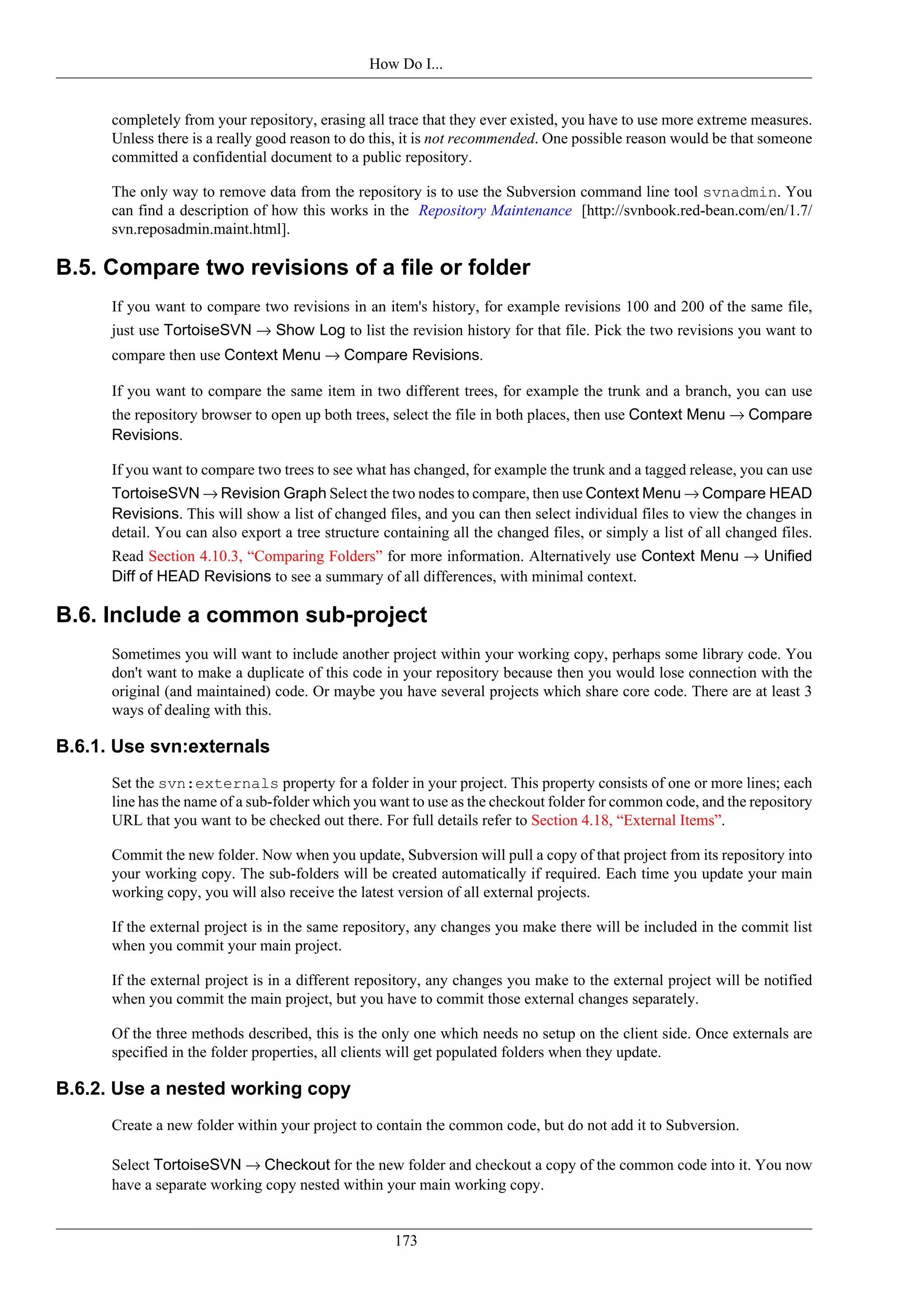 How Do I...


      completely from your repository, erasing all trace that they ever existed, you have to use more extreme measures.
      Unless there is a really good reason to do this, it is not recommended. One possible reason would be that someone
      committed a confidential document to a public repository.

      The only way to remove data from the repository is to use the Subversion command line tool svnadmin. You
      can find a description of how this works in the Repository Maintenance [http://svnbook.red-bean.com/en/1.7/
      svn.reposadmin.maint.html].

B.5. Compare two revisions of a file or folder
      If you want to compare two revisions in an item's history, for example revisions 100 and 200 of the same file,
      just use TortoiseSVN → Show Log to list the revision history for that file. Pick the two revisions you want to
      compare then use Context Menu → Compare Revisions.

      If you want to compare the same item in two different trees, for example the trunk and a branch, you can use
      the repository browser to open up both trees, select the file in both places, then use Context Menu → Compare
      Revisions.

      If you want to compare two trees to see what has changed, for example the trunk and a tagged release, you can use
      TortoiseSVN → Revision Graph Select the two nodes to compare, then use Context Menu → Compare HEAD
      Revisions. This will show a list of changed files, and you can then select individual files to view the changes in
      detail. You can also export a tree structure containing all the changed files, or simply a list of all changed files.
      Read Section 4.10.3, “Comparing Folders” for more information. Alternatively use Context Menu → Unified
      Diff of HEAD Revisions to see a summary of all differences, with minimal context.

B.6. Include a common sub-project
      Sometimes you will want to include another project within your working copy, perhaps some library code. You
      don't want to make a duplicate of this code in your repository because then you would lose connection with the
      original (and maintained) code. Or maybe you have several projects which share core code. There are at least 3
      ways of dealing with this.

B.6.1. Use svn:externals
      Set the svn:externals property for a folder in your project. This property consists of one or more lines; each
      line has the name of a sub-folder which you want to use as the checkout folder for common code, and the repository
      URL that you want to be checked out there. For full details refer to Section 4.18, “External Items”.

      Commit the new folder. Now when you update, Subversion will pull a copy of that project from its repository into
      your working copy. The sub-folders will be created automatically if required. Each time you update your main
      working copy, you will also receive the latest version of all external projects.

      If the external project is in the same repository, any changes you make there will be included in the commit list
      when you commit your main project.

      If the external project is in a different repository, any changes you make to the external project will be notified
      when you commit the main project, but you have to commit those external changes separately.

      Of the three methods described, this is the only one which needs no setup on the client side. Once externals are
      specified in the folder properties, all clients will get populated folders when they update.

B.6.2. Use a nested working copy
      Create a new folder within your project to contain the common code, but do not add it to Subversion.

      Select TortoiseSVN → Checkout for the new folder and checkout a copy of the common code into it. You now
      have a separate working copy nested within your main working copy.


                                                     173
 
