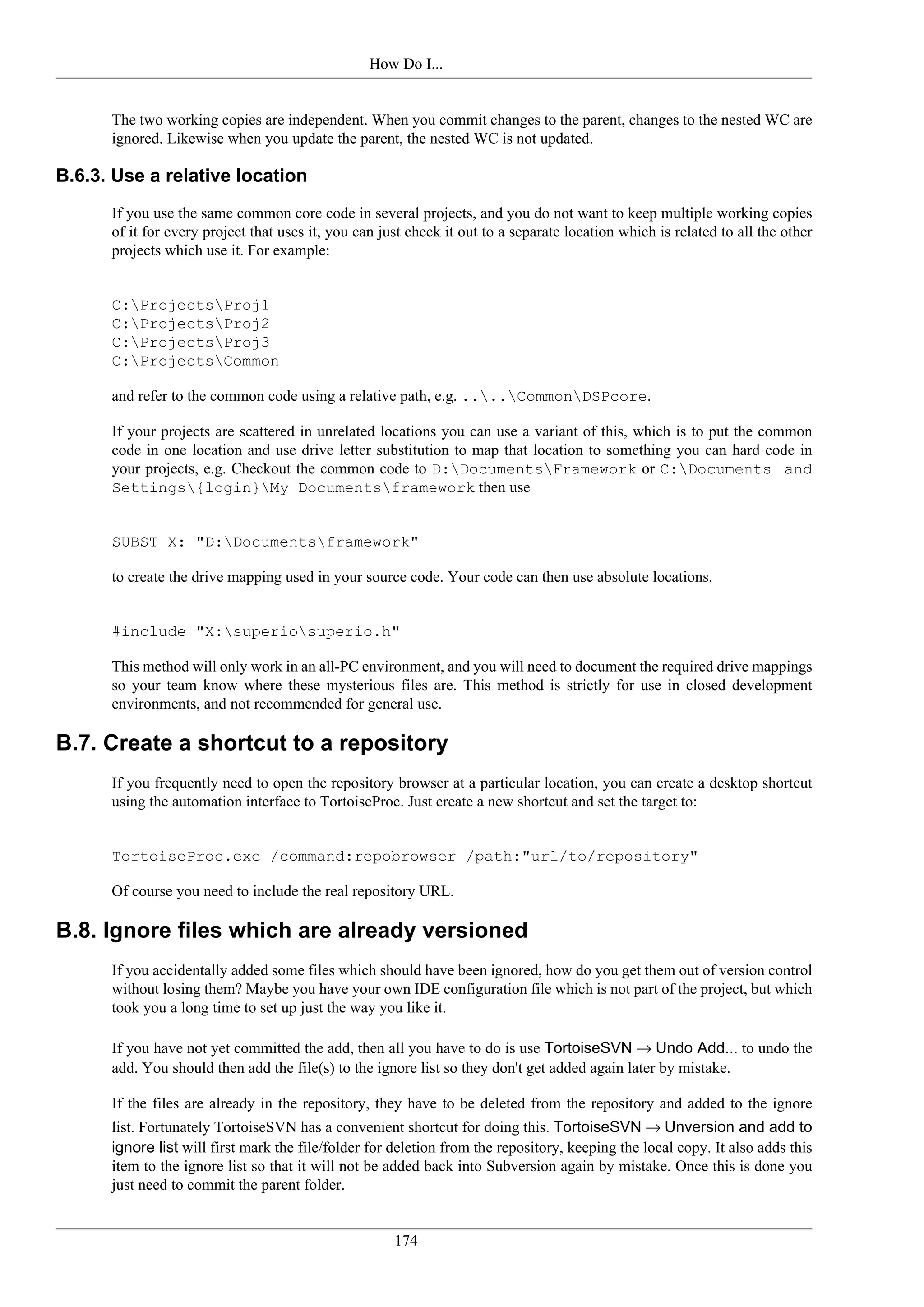 How Do I...


      The two working copies are independent. When you commit changes to the parent, changes to the nested WC are
      ignored. Likewise when you update the parent, the nested WC is not updated.

B.6.3. Use a relative location
      If you use the same common core code in several projects, and you do not want to keep multiple working copies
      of it for every project that uses it, you can just check it out to a separate location which is related to all the other
      projects which use it. For example:


      C:ProjectsProj1
      C:ProjectsProj2
      C:ProjectsProj3
      C:ProjectsCommon

      and refer to the common code using a relative path, e.g. ....CommonDSPcore.

      If your projects are scattered in unrelated locations you can use a variant of this, which is to put the common
      code in one location and use drive letter substitution to map that location to something you can hard code in
      your projects, e.g. Checkout the common code to D:DocumentsFramework or C:Documents and
      Settings{login}My Documentsframework then use


      SUBST X: "D:Documentsframework"

      to create the drive mapping used in your source code. Your code can then use absolute locations.


      #include "X:superiosuperio.h"

      This method will only work in an all-PC environment, and you will need to document the required drive mappings
      so your team know where these mysterious files are. This method is strictly for use in closed development
      environments, and not recommended for general use.

B.7. Create a shortcut to a repository
      If you frequently need to open the repository browser at a particular location, you can create a desktop shortcut
      using the automation interface to TortoiseProc. Just create a new shortcut and set the target to:


      TortoiseProc.exe /command:repobrowser /path:"url/to/repository"

      Of course you need to include the real repository URL.

B.8. Ignore files which are already versioned
      If you accidentally added some files which should have been ignored, how do you get them out of version control
      without losing them? Maybe you have your own IDE configuration file which is not part of the project, but which
      took you a long time to set up just the way you like it.

      If you have not yet committed the add, then all you have to do is use TortoiseSVN → Undo Add... to undo the
      add. You should then add the file(s) to the ignore list so they don't get added again later by mistake.

      If the files are already in the repository, they have to be deleted from the repository and added to the ignore
      list. Fortunately TortoiseSVN has a convenient shortcut for doing this. TortoiseSVN → Unversion and add to
      ignore list will first mark the file/folder for deletion from the repository, keeping the local copy. It also adds this
      item to the ignore list so that it will not be added back into Subversion again by mistake. Once this is done you
      just need to commit the parent folder.


                                                      174
 