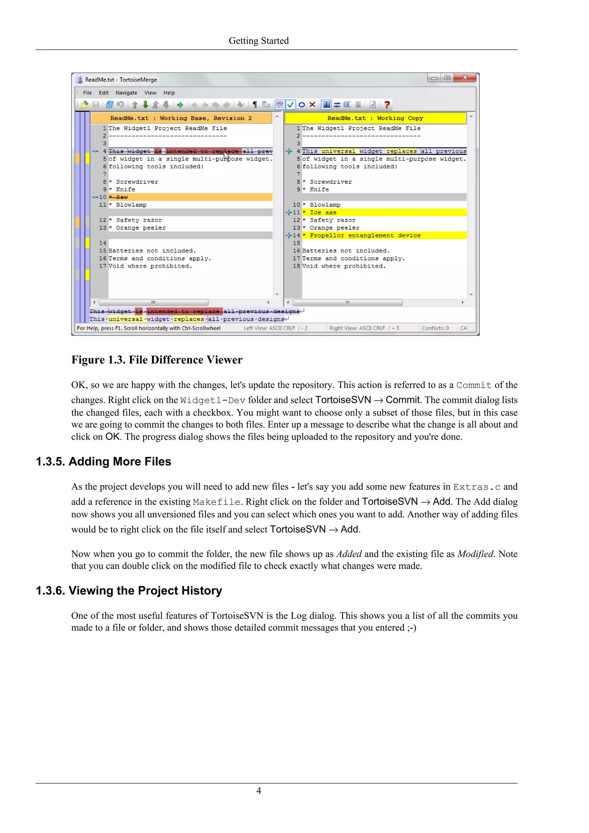 Getting Started




      Figure 1.3. File Difference Viewer

      OK, so we are happy with the changes, let's update the repository. This action is referred to as a Commit of the
      changes. Right click on the Widget1-Dev folder and select TortoiseSVN → Commit. The commit dialog lists
      the changed files, each with a checkbox. You might want to choose only a subset of those files, but in this case
      we are going to commit the changes to both files. Enter up a message to describe what the change is all about and
      click on OK. The progress dialog shows the files being uploaded to the repository and you're done.

1.3.5. Adding More Files

      As the project develops you will need to add new files - let's say you add some new features in Extras.c and
      add a reference in the existing Makefile. Right click on the folder and TortoiseSVN → Add. The Add dialog
      now shows you all unversioned files and you can select which ones you want to add. Another way of adding files
      would be to right click on the file itself and select TortoiseSVN → Add.

      Now when you go to commit the folder, the new file shows up as Added and the existing file as Modified. Note
      that you can double click on the modified file to check exactly what changes were made.

1.3.6. Viewing the Project History

      One of the most useful features of TortoiseSVN is the Log dialog. This shows you a list of all the commits you
      made to a file or folder, and shows those detailed commit messages that you entered ;-)




                                                    4
 