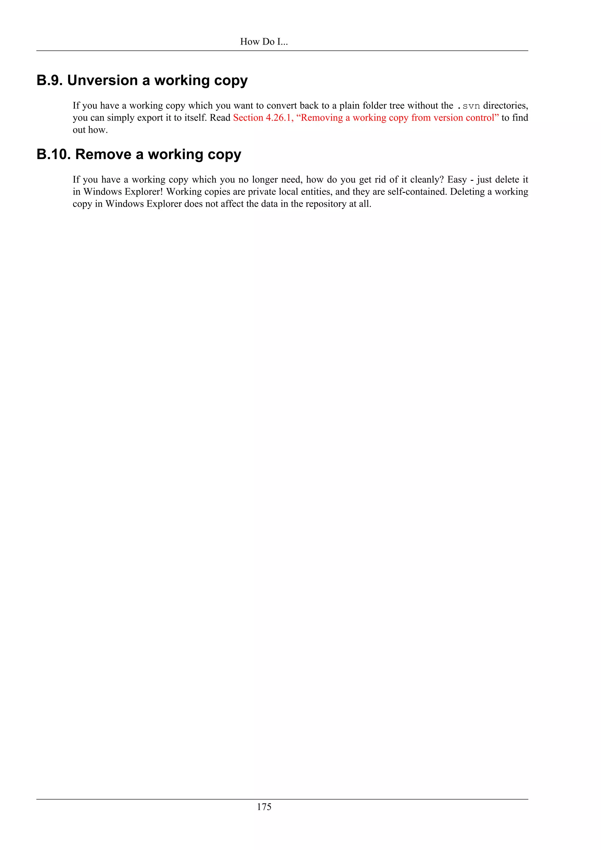 How Do I...


B.9. Unversion a working copy
    If you have a working copy which you want to convert back to a plain folder tree without the .svn directories,
    you can simply export it to itself. Read Section 4.26.1, “Removing a working copy from version control” to find
    out how.

B.10. Remove a working copy
    If you have a working copy which you no longer need, how do you get rid of it cleanly? Easy - just delete it
    in Windows Explorer! Working copies are private local entities, and they are self-contained. Deleting a working
    copy in Windows Explorer does not affect the data in the repository at all.




                                                175
 