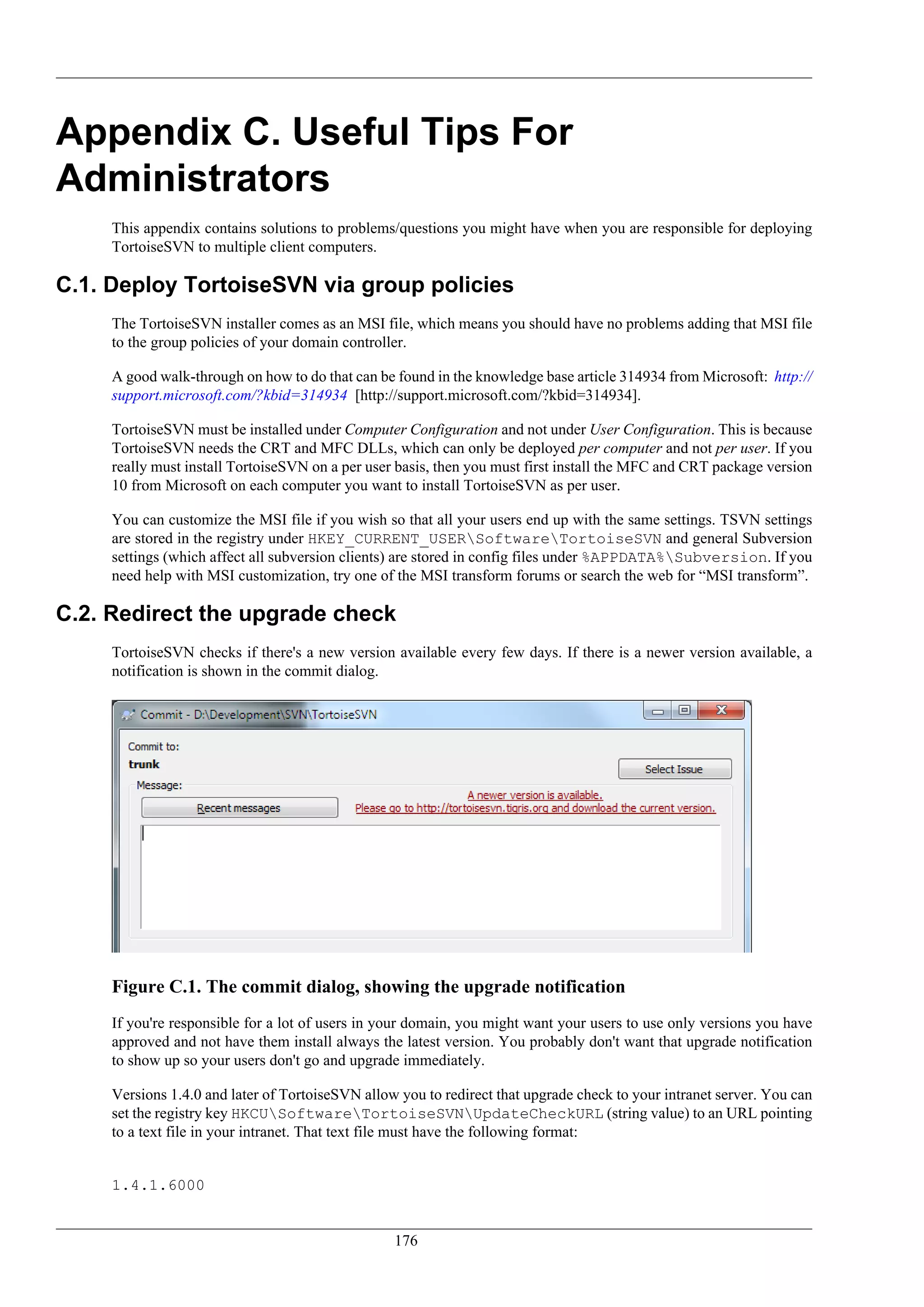 Appendix C. Useful Tips For
Administrators
     This appendix contains solutions to problems/questions you might have when you are responsible for deploying
     TortoiseSVN to multiple client computers.

C.1. Deploy TortoiseSVN via group policies
     The TortoiseSVN installer comes as an MSI file, which means you should have no problems adding that MSI file
     to the group policies of your domain controller.

     A good walk-through on how to do that can be found in the knowledge base article 314934 from Microsoft: http://
     support.microsoft.com/?kbid=314934 [http://support.microsoft.com/?kbid=314934].

     TortoiseSVN must be installed under Computer Configuration and not under User Configuration. This is because
     TortoiseSVN needs the CRT and MFC DLLs, which can only be deployed per computer and not per user. If you
     really must install TortoiseSVN on a per user basis, then you must first install the MFC and CRT package version
     10 from Microsoft on each computer you want to install TortoiseSVN as per user.

     You can customize the MSI file if you wish so that all your users end up with the same settings. TSVN settings
     are stored in the registry under HKEY_CURRENT_USERSoftwareTortoiseSVN and general Subversion
     settings (which affect all subversion clients) are stored in config files under %APPDATA%Subversion. If you
     need help with MSI customization, try one of the MSI transform forums or search the web for “MSI transform”.

C.2. Redirect the upgrade check
     TortoiseSVN checks if there's a new version available every few days. If there is a newer version available, a
     notification is shown in the commit dialog.




     Figure C.1. The commit dialog, showing the upgrade notification
     If you're responsible for a lot of users in your domain, you might want your users to use only versions you have
     approved and not have them install always the latest version. You probably don't want that upgrade notification
     to show up so your users don't go and upgrade immediately.

     Versions 1.4.0 and later of TortoiseSVN allow you to redirect that upgrade check to your intranet server. You can
     set the registry key HKCUSoftwareTortoiseSVNUpdateCheckURL (string value) to an URL pointing
     to a text file in your intranet. That text file must have the following format:


     1.4.1.6000


                                                  176
 