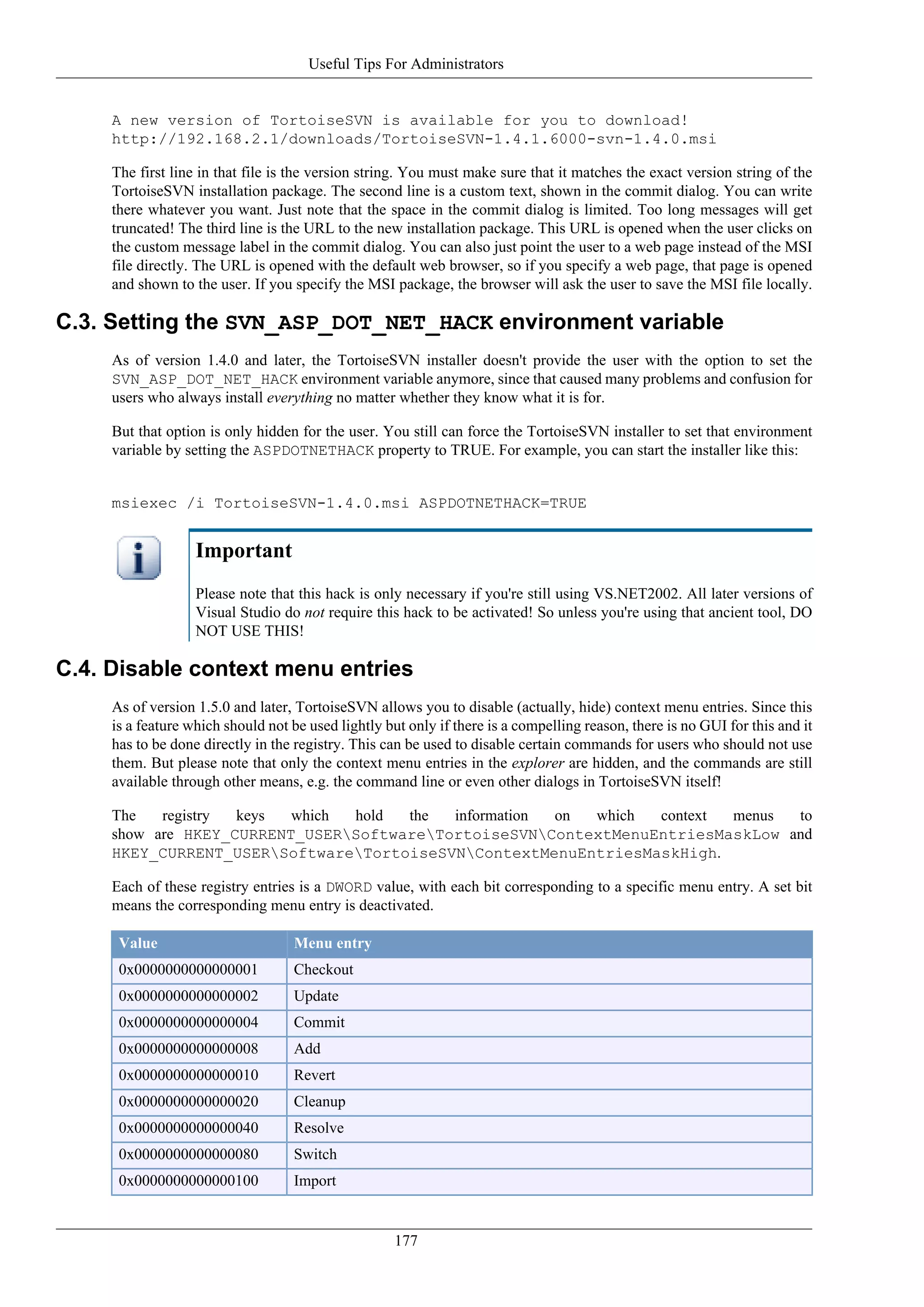 Useful Tips For Administrators


     A new version of TortoiseSVN is available for you to download!
     http://192.168.2.1/downloads/TortoiseSVN-1.4.1.6000-svn-1.4.0.msi

     The first line in that file is the version string. You must make sure that it matches the exact version string of the
     TortoiseSVN installation package. The second line is a custom text, shown in the commit dialog. You can write
     there whatever you want. Just note that the space in the commit dialog is limited. Too long messages will get
     truncated! The third line is the URL to the new installation package. This URL is opened when the user clicks on
     the custom message label in the commit dialog. You can also just point the user to a web page instead of the MSI
     file directly. The URL is opened with the default web browser, so if you specify a web page, that page is opened
     and shown to the user. If you specify the MSI package, the browser will ask the user to save the MSI file locally.

C.3. Setting the SVN_ASP_DOT_NET_HACK environment variable
     As of version 1.4.0 and later, the TortoiseSVN installer doesn't provide the user with the option to set the
     SVN_ASP_DOT_NET_HACK environment variable anymore, since that caused many problems and confusion for
     users who always install everything no matter whether they know what it is for.

     But that option is only hidden for the user. You still can force the TortoiseSVN installer to set that environment
     variable by setting the ASPDOTNETHACK property to TRUE. For example, you can start the installer like this:


     msiexec /i TortoiseSVN-1.4.0.msi ASPDOTNETHACK=TRUE


                   Important
                   Please note that this hack is only necessary if you're still using VS.NET2002. All later versions of
                   Visual Studio do not require this hack to be activated! So unless you're using that ancient tool, DO
                   NOT USE THIS!

C.4. Disable context menu entries
     As of version 1.5.0 and later, TortoiseSVN allows you to disable (actually, hide) context menu entries. Since this
     is a feature which should not be used lightly but only if there is a compelling reason, there is no GUI for this and it
     has to be done directly in the registry. This can be used to disable certain commands for users who should not use
     them. But please note that only the context menu entries in the explorer are hidden, and the commands are still
     available through other means, e.g. the command line or even other dialogs in TortoiseSVN itself!

     The   registry keys  which hold  the  information on which  context menus  to
     show are HKEY_CURRENT_USERSoftwareTortoiseSVNContextMenuEntriesMaskLow and
     HKEY_CURRENT_USERSoftwareTortoiseSVNContextMenuEntriesMaskHigh.

     Each of these registry entries is a DWORD value, with each bit corresponding to a specific menu entry. A set bit
     means the corresponding menu entry is deactivated.

      Value                        Menu entry
      0x0000000000000001           Checkout
      0x0000000000000002           Update
      0x0000000000000004           Commit
      0x0000000000000008           Add
      0x0000000000000010           Revert
      0x0000000000000020           Cleanup
      0x0000000000000040           Resolve
      0x0000000000000080           Switch
      0x0000000000000100           Import


                                                     177
 