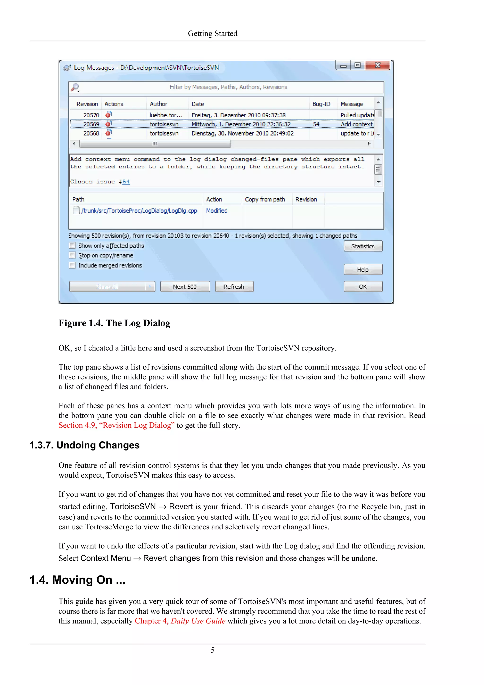 Getting Started




     Figure 1.4. The Log Dialog

     OK, so I cheated a little here and used a screenshot from the TortoiseSVN repository.

     The top pane shows a list of revisions committed along with the start of the commit message. If you select one of
     these revisions, the middle pane will show the full log message for that revision and the bottom pane will show
     a list of changed files and folders.

     Each of these panes has a context menu which provides you with lots more ways of using the information. In
     the bottom pane you can double click on a file to see exactly what changes were made in that revision. Read
     Section 4.9, “Revision Log Dialog” to get the full story.

1.3.7. Undoing Changes
     One feature of all revision control systems is that they let you undo changes that you made previously. As you
     would expect, TortoiseSVN makes this easy to access.

     If you want to get rid of changes that you have not yet committed and reset your file to the way it was before you
     started editing, TortoiseSVN → Revert is your friend. This discards your changes (to the Recycle bin, just in
     case) and reverts to the committed version you started with. If you want to get rid of just some of the changes, you
     can use TortoiseMerge to view the differences and selectively revert changed lines.

     If you want to undo the effects of a particular revision, start with the Log dialog and find the offending revision.
     Select Context Menu → Revert changes from this revision and those changes will be undone.

1.4. Moving On ...
     This guide has given you a very quick tour of some of TortoiseSVN's most important and useful features, but of
     course there is far more that we haven't covered. We strongly recommend that you take the time to read the rest of
     this manual, especially Chapter 4, Daily Use Guide which gives you a lot more detail on day-to-day operations.


                                                     5
 