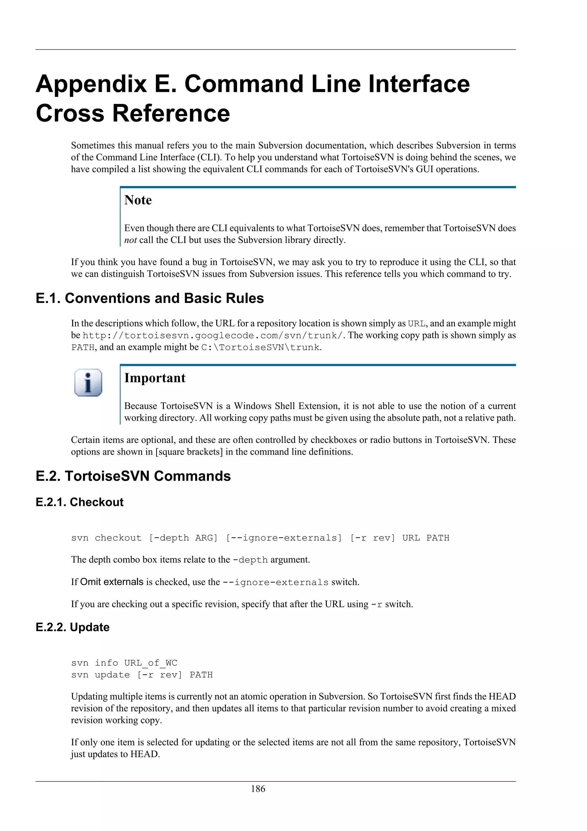 Appendix E. Command Line Interface
Cross Reference
      Sometimes this manual refers you to the main Subversion documentation, which describes Subversion in terms
      of the Command Line Interface (CLI). To help you understand what TortoiseSVN is doing behind the scenes, we
      have compiled a list showing the equivalent CLI commands for each of TortoiseSVN's GUI operations.


                   Note
                   Even though there are CLI equivalents to what TortoiseSVN does, remember that TortoiseSVN does
                   not call the CLI but uses the Subversion library directly.

      If you think you have found a bug in TortoiseSVN, we may ask you to try to reproduce it using the CLI, so that
      we can distinguish TortoiseSVN issues from Subversion issues. This reference tells you which command to try.

E.1. Conventions and Basic Rules
      In the descriptions which follow, the URL for a repository location is shown simply as URL, and an example might
      be http://tortoisesvn.googlecode.com/svn/trunk/. The working copy path is shown simply as
      PATH, and an example might be C:TortoiseSVNtrunk.


                   Important
                   Because TortoiseSVN is a Windows Shell Extension, it is not able to use the notion of a current
                   working directory. All working copy paths must be given using the absolute path, not a relative path.

      Certain items are optional, and these are often controlled by checkboxes or radio buttons in TortoiseSVN. These
      options are shown in [square brackets] in the command line definitions.

E.2. TortoiseSVN Commands
E.2.1. Checkout

      svn checkout [-depth ARG] [--ignore-externals] [-r rev] URL PATH

      The depth combo box items relate to the -depth argument.

      If Omit externals is checked, use the --ignore-externals switch.

      If you are checking out a specific revision, specify that after the URL using -r switch.

E.2.2. Update

      svn info URL_of_WC
      svn update [-r rev] PATH

      Updating multiple items is currently not an atomic operation in Subversion. So TortoiseSVN first finds the HEAD
      revision of the repository, and then updates all items to that particular revision number to avoid creating a mixed
      revision working copy.

      If only one item is selected for updating or the selected items are not all from the same repository, TortoiseSVN
      just updates to HEAD.


                                                    186
 