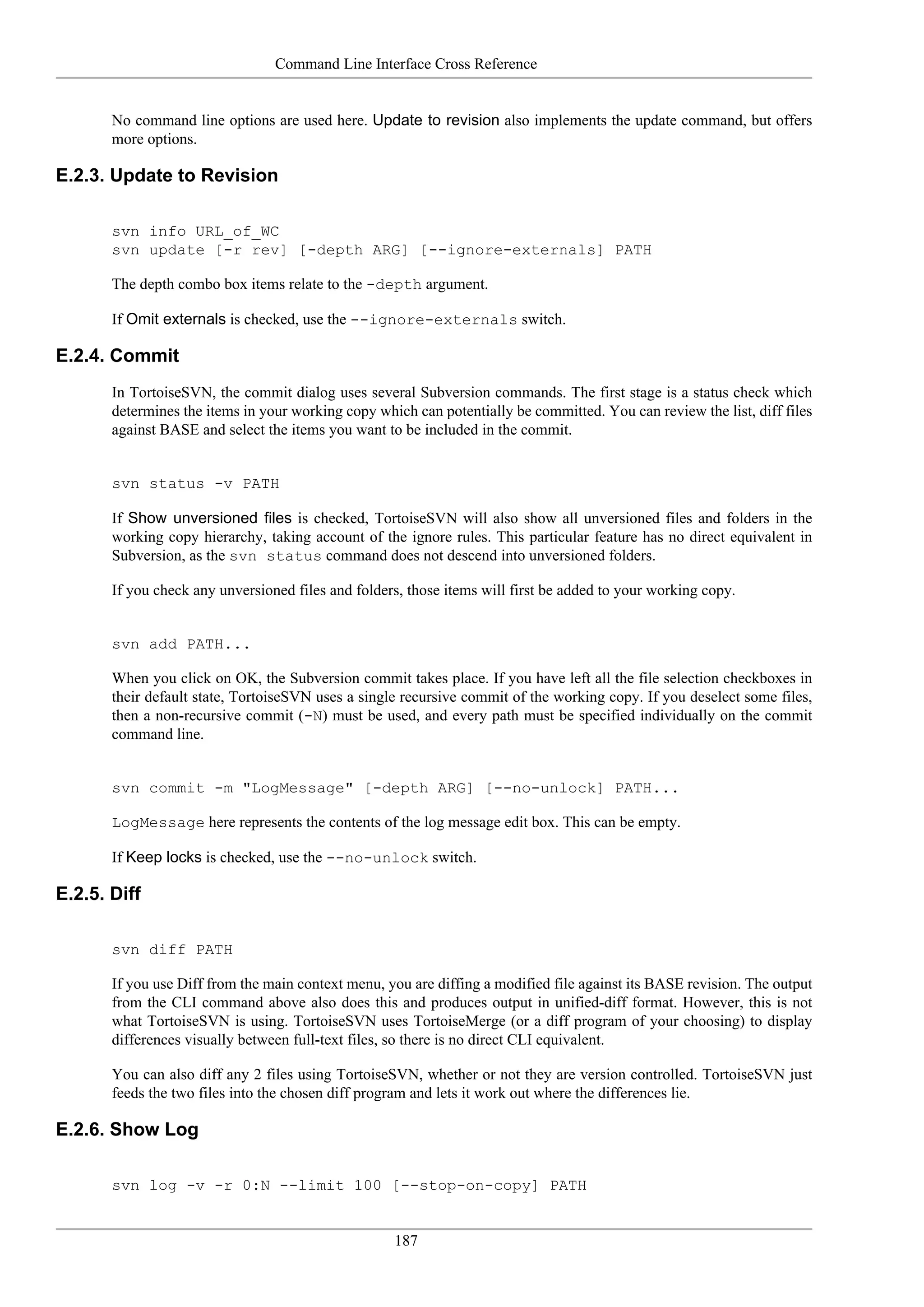 Command Line Interface Cross Reference


       No command line options are used here. Update to revision also implements the update command, but offers
       more options.

E.2.3. Update to Revision

       svn info URL_of_WC
       svn update [-r rev] [-depth ARG] [--ignore-externals] PATH

       The depth combo box items relate to the -depth argument.

       If Omit externals is checked, use the --ignore-externals switch.

E.2.4. Commit
       In TortoiseSVN, the commit dialog uses several Subversion commands. The first stage is a status check which
       determines the items in your working copy which can potentially be committed. You can review the list, diff files
       against BASE and select the items you want to be included in the commit.


       svn status -v PATH

       If Show unversioned files is checked, TortoiseSVN will also show all unversioned files and folders in the
       working copy hierarchy, taking account of the ignore rules. This particular feature has no direct equivalent in
       Subversion, as the svn status command does not descend into unversioned folders.

       If you check any unversioned files and folders, those items will first be added to your working copy.


       svn add PATH...

       When you click on OK, the Subversion commit takes place. If you have left all the file selection checkboxes in
       their default state, TortoiseSVN uses a single recursive commit of the working copy. If you deselect some files,
       then a non-recursive commit (-N) must be used, and every path must be specified individually on the commit
       command line.


       svn commit -m "LogMessage" [-depth ARG] [--no-unlock] PATH...

       LogMessage here represents the contents of the log message edit box. This can be empty.

       If Keep locks is checked, use the --no-unlock switch.

E.2.5. Diff

       svn diff PATH

       If you use Diff from the main context menu, you are diffing a modified file against its BASE revision. The output
       from the CLI command above also does this and produces output in unified-diff format. However, this is not
       what TortoiseSVN is using. TortoiseSVN uses TortoiseMerge (or a diff program of your choosing) to display
       differences visually between full-text files, so there is no direct CLI equivalent.

       You can also diff any 2 files using TortoiseSVN, whether or not they are version controlled. TortoiseSVN just
       feeds the two files into the chosen diff program and lets it work out where the differences lie.

E.2.6. Show Log

       svn log -v -r 0:N --limit 100 [--stop-on-copy] PATH


                                                    187
 