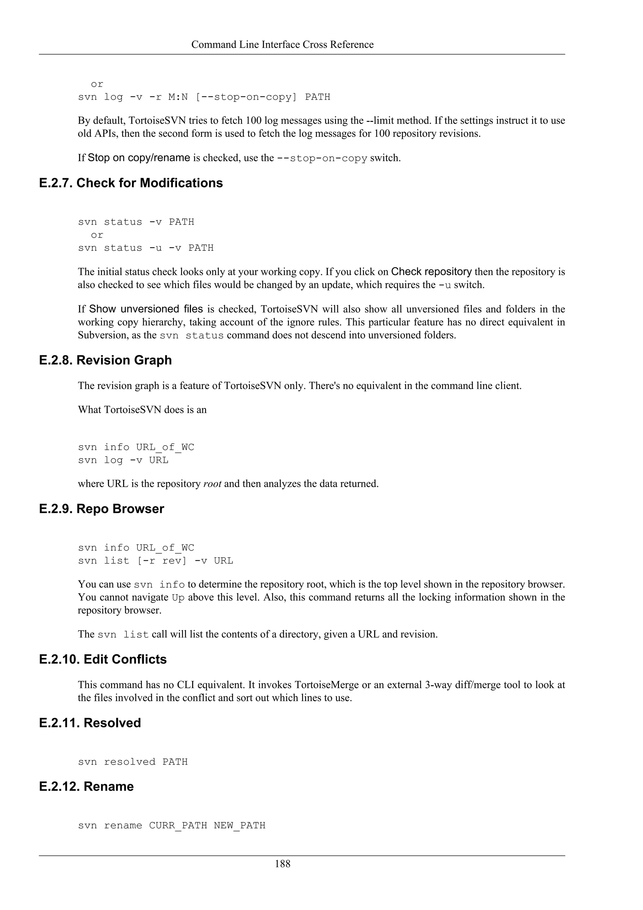Command Line Interface Cross Reference


        or
      svn log -v -r M:N [--stop-on-copy] PATH

      By default, TortoiseSVN tries to fetch 100 log messages using the --limit method. If the settings instruct it to use
      old APIs, then the second form is used to fetch the log messages for 100 repository revisions.

      If Stop on copy/rename is checked, use the --stop-on-copy switch.

E.2.7. Check for Modifications

      svn status -v PATH
        or
      svn status -u -v PATH

      The initial status check looks only at your working copy. If you click on Check repository then the repository is
      also checked to see which files would be changed by an update, which requires the -u switch.

      If Show unversioned files is checked, TortoiseSVN will also show all unversioned files and folders in the
      working copy hierarchy, taking account of the ignore rules. This particular feature has no direct equivalent in
      Subversion, as the svn status command does not descend into unversioned folders.

E.2.8. Revision Graph
      The revision graph is a feature of TortoiseSVN only. There's no equivalent in the command line client.

      What TortoiseSVN does is an


      svn info URL_of_WC
      svn log -v URL

      where URL is the repository root and then analyzes the data returned.

E.2.9. Repo Browser

      svn info URL_of_WC
      svn list [-r rev] -v URL

      You can use svn info to determine the repository root, which is the top level shown in the repository browser.
      You cannot navigate Up above this level. Also, this command returns all the locking information shown in the
      repository browser.

      The svn list call will list the contents of a directory, given a URL and revision.

E.2.10. Edit Conflicts
      This command has no CLI equivalent. It invokes TortoiseMerge or an external 3-way diff/merge tool to look at
      the files involved in the conflict and sort out which lines to use.

E.2.11. Resolved

      svn resolved PATH

E.2.12. Rename

      svn rename CURR_PATH NEW_PATH


                                                    188
 