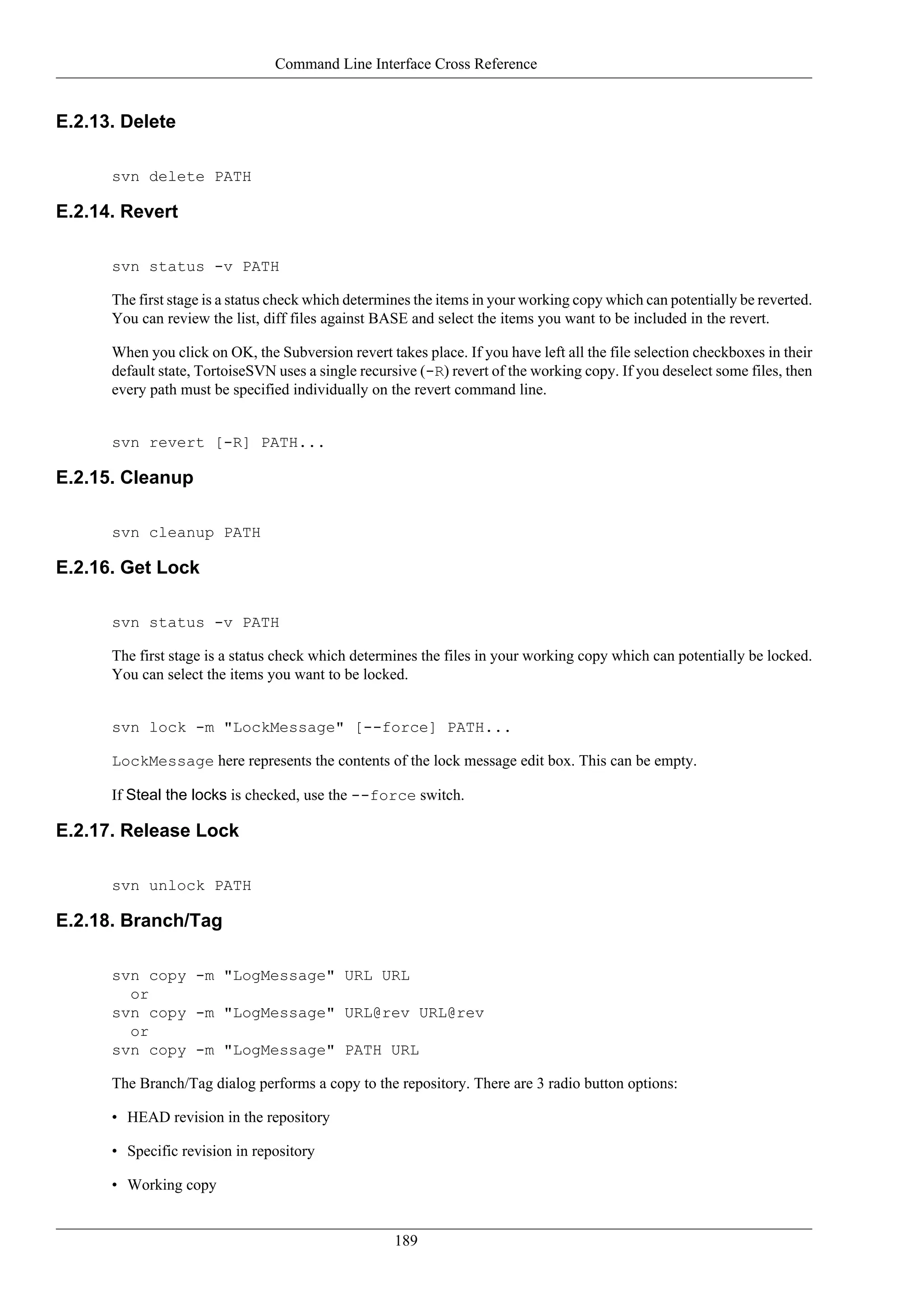 Command Line Interface Cross Reference


E.2.13. Delete

      svn delete PATH

E.2.14. Revert

      svn status -v PATH

      The first stage is a status check which determines the items in your working copy which can potentially be reverted.
      You can review the list, diff files against BASE and select the items you want to be included in the revert.

      When you click on OK, the Subversion revert takes place. If you have left all the file selection checkboxes in their
      default state, TortoiseSVN uses a single recursive (-R) revert of the working copy. If you deselect some files, then
      every path must be specified individually on the revert command line.


      svn revert [-R] PATH...

E.2.15. Cleanup

      svn cleanup PATH

E.2.16. Get Lock

      svn status -v PATH

      The first stage is a status check which determines the files in your working copy which can potentially be locked.
      You can select the items you want to be locked.


      svn lock -m "LockMessage" [--force] PATH...

      LockMessage here represents the contents of the lock message edit box. This can be empty.

      If Steal the locks is checked, use the --force switch.

E.2.17. Release Lock

      svn unlock PATH

E.2.18. Branch/Tag

      svn copy -m "LogMessage" URL URL
        or
      svn copy -m "LogMessage" URL@rev URL@rev
        or
      svn copy -m "LogMessage" PATH URL

      The Branch/Tag dialog performs a copy to the repository. There are 3 radio button options:

      • HEAD revision in the repository

      • Specific revision in repository

      • Working copy


                                                    189
 