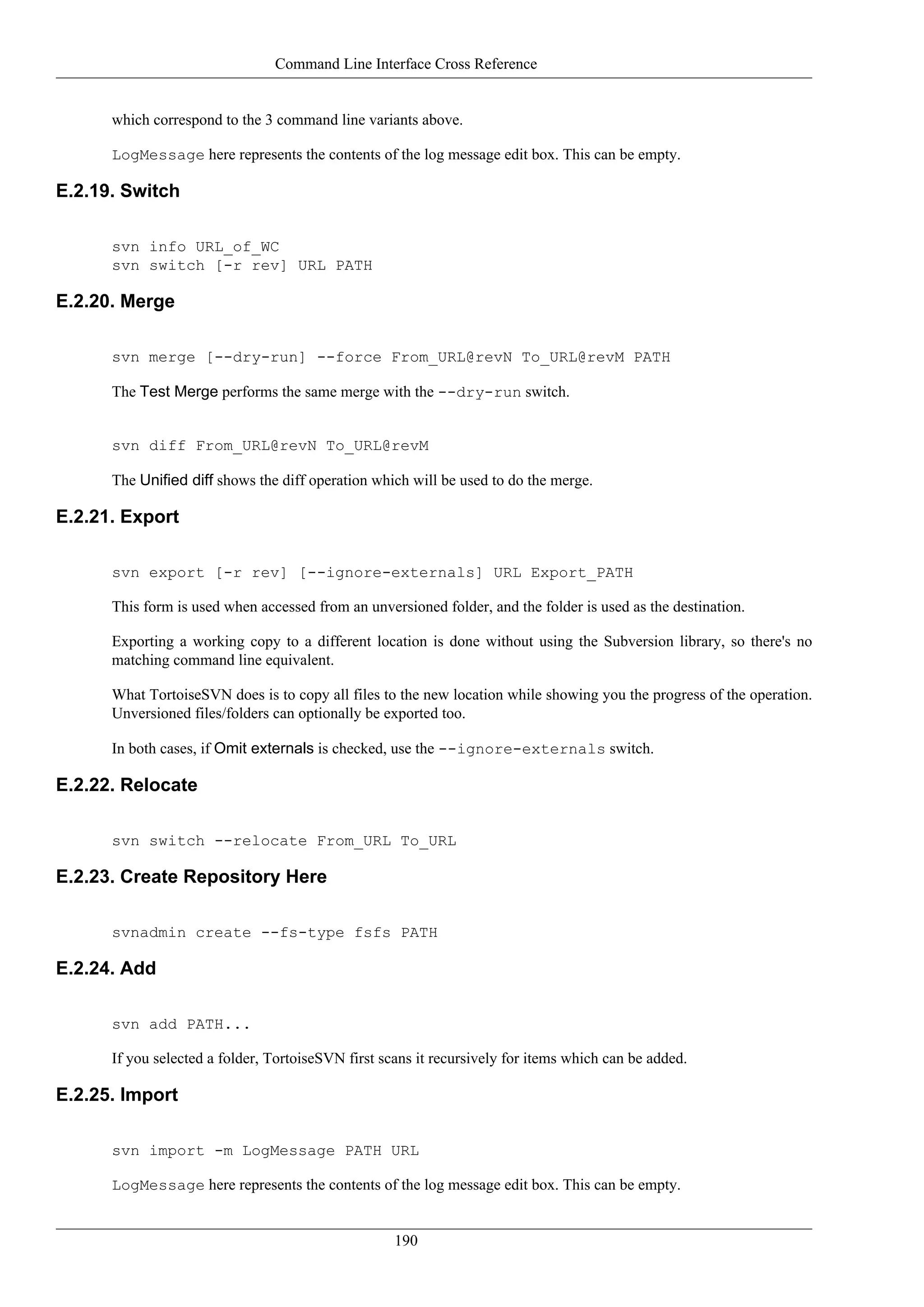 Command Line Interface Cross Reference


      which correspond to the 3 command line variants above.

      LogMessage here represents the contents of the log message edit box. This can be empty.

E.2.19. Switch

      svn info URL_of_WC
      svn switch [-r rev] URL PATH

E.2.20. Merge

      svn merge [--dry-run] --force From_URL@revN To_URL@revM PATH

      The Test Merge performs the same merge with the --dry-run switch.


      svn diff From_URL@revN To_URL@revM

      The Unified diff shows the diff operation which will be used to do the merge.

E.2.21. Export

      svn export [-r rev] [--ignore-externals] URL Export_PATH

      This form is used when accessed from an unversioned folder, and the folder is used as the destination.

      Exporting a working copy to a different location is done without using the Subversion library, so there's no
      matching command line equivalent.

      What TortoiseSVN does is to copy all files to the new location while showing you the progress of the operation.
      Unversioned files/folders can optionally be exported too.

      In both cases, if Omit externals is checked, use the --ignore-externals switch.

E.2.22. Relocate

      svn switch --relocate From_URL To_URL

E.2.23. Create Repository Here

      svnadmin create --fs-type fsfs PATH

E.2.24. Add

      svn add PATH...

      If you selected a folder, TortoiseSVN first scans it recursively for items which can be added.

E.2.25. Import

      svn import -m LogMessage PATH URL

      LogMessage here represents the contents of the log message edit box. This can be empty.


                                                    190
 