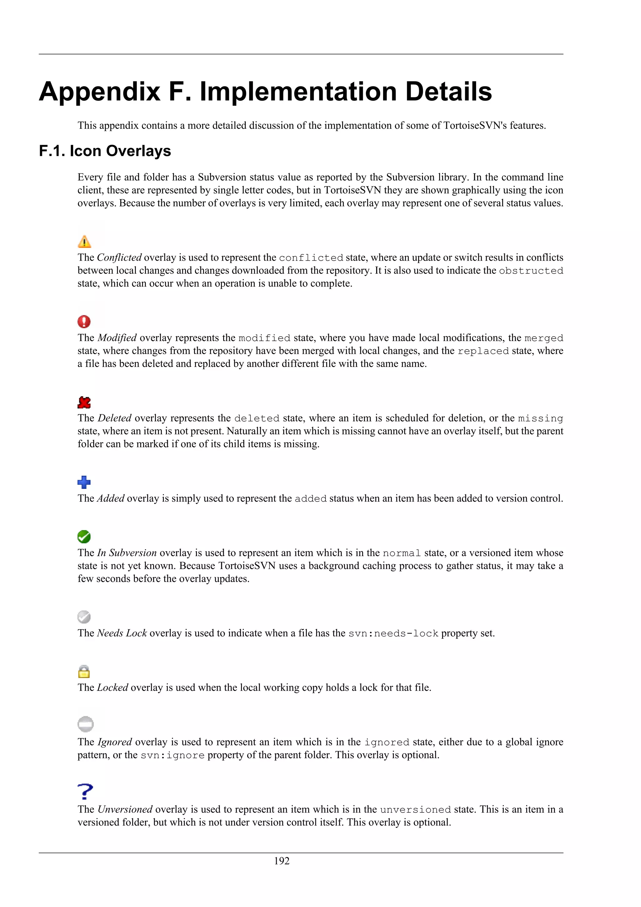 Appendix F. Implementation Details
     This appendix contains a more detailed discussion of the implementation of some of TortoiseSVN's features.

F.1. Icon Overlays
     Every file and folder has a Subversion status value as reported by the Subversion library. In the command line
     client, these are represented by single letter codes, but in TortoiseSVN they are shown graphically using the icon
     overlays. Because the number of overlays is very limited, each overlay may represent one of several status values.




     The Conflicted overlay is used to represent the conflicted state, where an update or switch results in conflicts
     between local changes and changes downloaded from the repository. It is also used to indicate the obstructed
     state, which can occur when an operation is unable to complete.




     The Modified overlay represents the modified state, where you have made local modifications, the merged
     state, where changes from the repository have been merged with local changes, and the replaced state, where
     a file has been deleted and replaced by another different file with the same name.




     The Deleted overlay represents the deleted state, where an item is scheduled for deletion, or the missing
     state, where an item is not present. Naturally an item which is missing cannot have an overlay itself, but the parent
     folder can be marked if one of its child items is missing.




     The Added overlay is simply used to represent the added status when an item has been added to version control.




     The In Subversion overlay is used to represent an item which is in the normal state, or a versioned item whose
     state is not yet known. Because TortoiseSVN uses a background caching process to gather status, it may take a
     few seconds before the overlay updates.




     The Needs Lock overlay is used to indicate when a file has the svn:needs-lock property set.




     The Locked overlay is used when the local working copy holds a lock for that file.




     The Ignored overlay is used to represent an item which is in the ignored state, either due to a global ignore
     pattern, or the svn:ignore property of the parent folder. This overlay is optional.




     The Unversioned overlay is used to represent an item which is in the unversioned state. This is an item in a
     versioned folder, but which is not under version control itself. This overlay is optional.


                                                    192
 