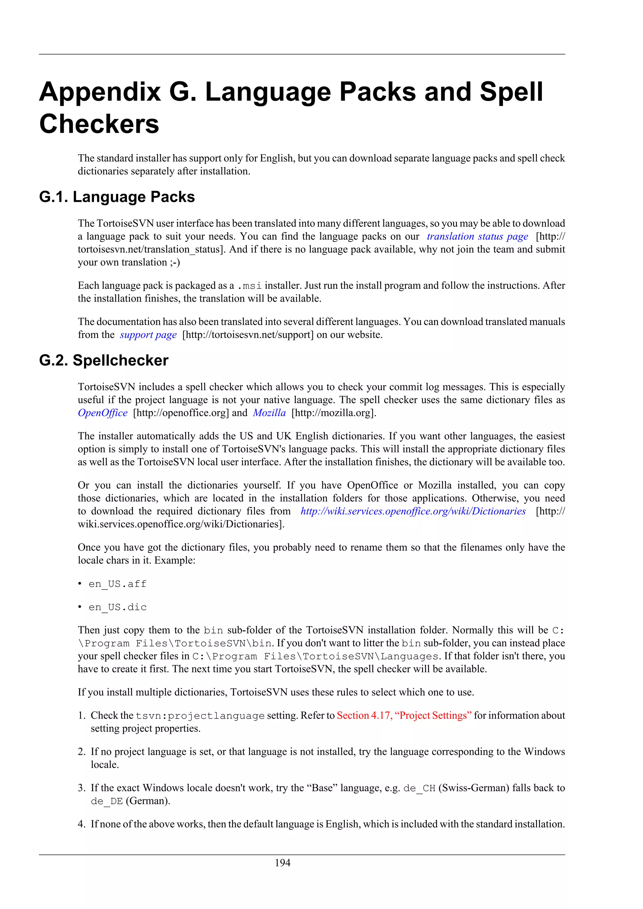 Appendix G. Language Packs and Spell
Checkers
     The standard installer has support only for English, but you can download separate language packs and spell check
     dictionaries separately after installation.

G.1. Language Packs
     The TortoiseSVN user interface has been translated into many different languages, so you may be able to download
     a language pack to suit your needs. You can find the language packs on our translation status page [http://
     tortoisesvn.net/translation_status]. And if there is no language pack available, why not join the team and submit
     your own translation ;-)

     Each language pack is packaged as a .msi installer. Just run the install program and follow the instructions. After
     the installation finishes, the translation will be available.

     The documentation has also been translated into several different languages. You can download translated manuals
     from the support page [http://tortoisesvn.net/support] on our website.

G.2. Spellchecker
     TortoiseSVN includes a spell checker which allows you to check your commit log messages. This is especially
     useful if the project language is not your native language. The spell checker uses the same dictionary files as
     OpenOffice [http://openoffice.org] and Mozilla [http://mozilla.org].

     The installer automatically adds the US and UK English dictionaries. If you want other languages, the easiest
     option is simply to install one of TortoiseSVN's language packs. This will install the appropriate dictionary files
     as well as the TortoiseSVN local user interface. After the installation finishes, the dictionary will be available too.

     Or you can install the dictionaries yourself. If you have OpenOffice or Mozilla installed, you can copy
     those dictionaries, which are located in the installation folders for those applications. Otherwise, you need
     to download the required dictionary files from http://wiki.services.openoffice.org/wiki/Dictionaries [http://
     wiki.services.openoffice.org/wiki/Dictionaries].

     Once you have got the dictionary files, you probably need to rename them so that the filenames only have the
     locale chars in it. Example:

     • en_US.aff

     • en_US.dic

     Then just copy them to the bin sub-folder of the TortoiseSVN installation folder. Normally this will be C:
     Program FilesTortoiseSVNbin. If you don't want to litter the bin sub-folder, you can instead place
     your spell checker files in C:Program FilesTortoiseSVNLanguages. If that folder isn't there, you
     have to create it first. The next time you start TortoiseSVN, the spell checker will be available.

     If you install multiple dictionaries, TortoiseSVN uses these rules to select which one to use.

     1. Check the tsvn:projectlanguage setting. Refer to Section 4.17, “Project Settings” for information about
        setting project properties.

     2. If no project language is set, or that language is not installed, try the language corresponding to the Windows
        locale.

     3. If the exact Windows locale doesn't work, try the “Base” language, e.g. de_CH (Swiss-German) falls back to
        de_DE (German).

     4. If none of the above works, then the default language is English, which is included with the standard installation.


                                                     194
 