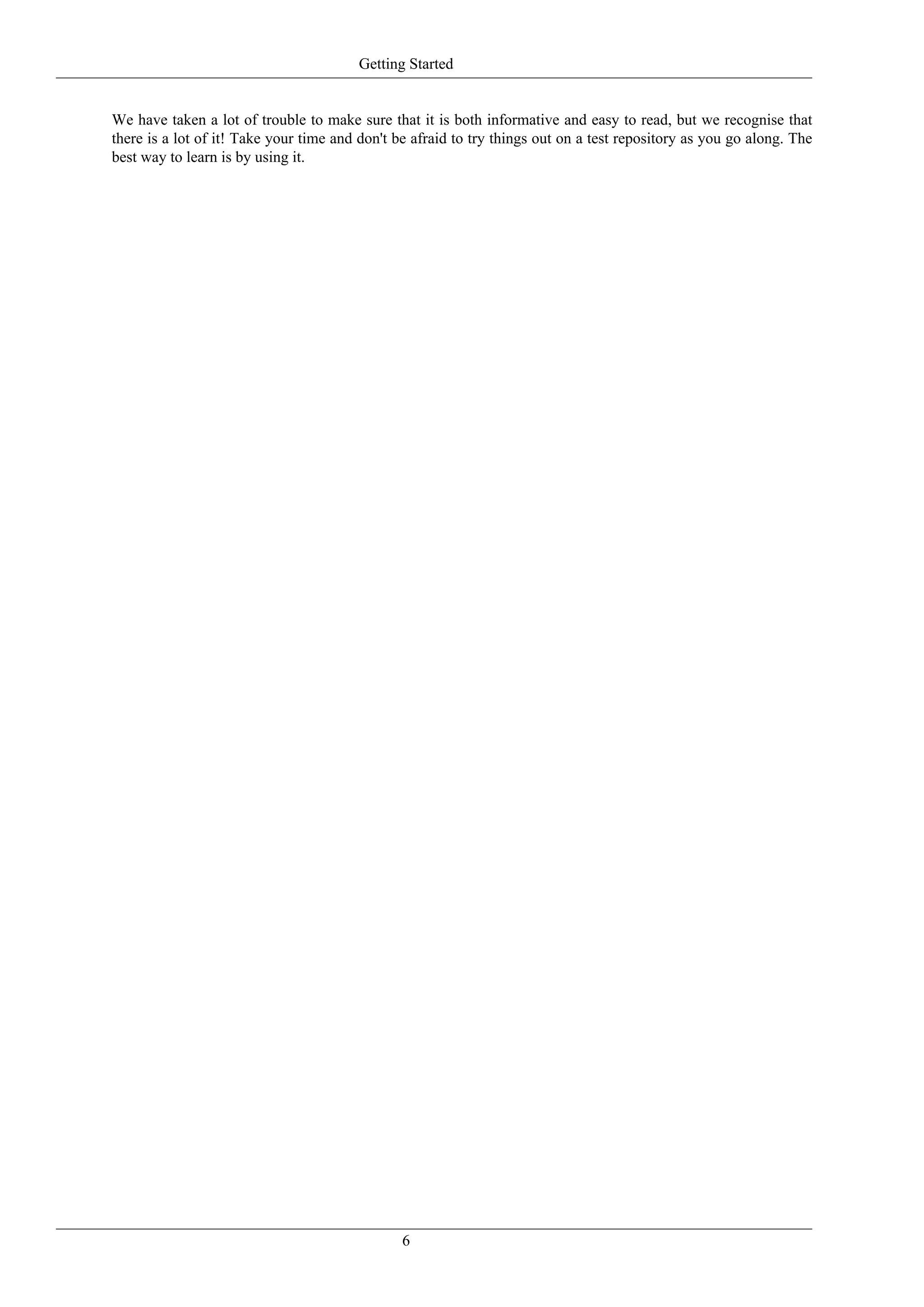 Getting Started


We have taken a lot of trouble to make sure that it is both informative and easy to read, but we recognise that
there is a lot of it! Take your time and don't be afraid to try things out on a test repository as you go along. The
best way to learn is by using it.




                                                6
 