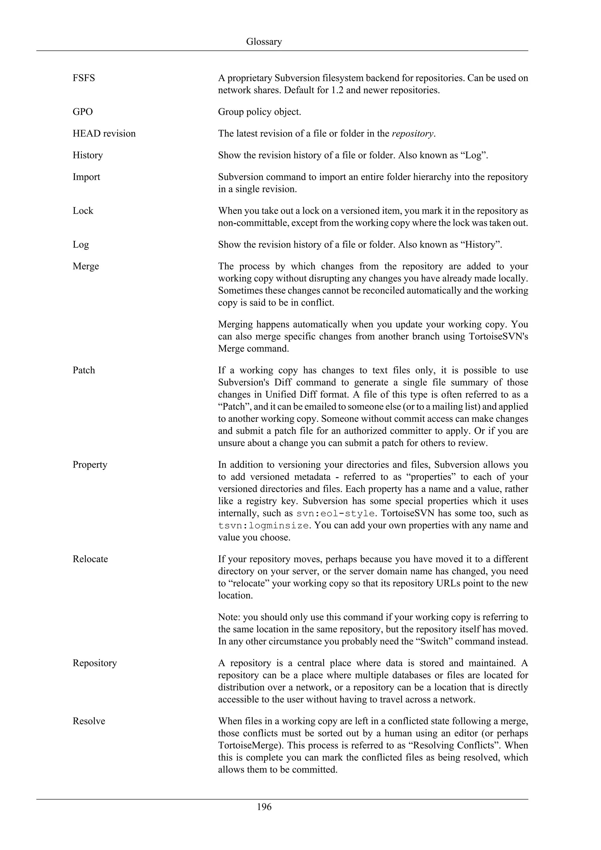 Glossary


FSFS            A proprietary Subversion filesystem backend for repositories. Can be used on
                network shares. Default for 1.2 and newer repositories.

GPO             Group policy object.

HEAD revision   The latest revision of a file or folder in the repository.

History         Show the revision history of a file or folder. Also known as “Log”.

Import          Subversion command to import an entire folder hierarchy into the repository
                in a single revision.

Lock            When you take out a lock on a versioned item, you mark it in the repository as
                non-committable, except from the working copy where the lock was taken out.

Log             Show the revision history of a file or folder. Also known as “History”.

Merge           The process by which changes from the repository are added to your
                working copy without disrupting any changes you have already made locally.
                Sometimes these changes cannot be reconciled automatically and the working
                copy is said to be in conflict.

                Merging happens automatically when you update your working copy. You
                can also merge specific changes from another branch using TortoiseSVN's
                Merge command.

Patch           If a working copy has changes to text files only, it is possible to use
                Subversion's Diff command to generate a single file summary of those
                changes in Unified Diff format. A file of this type is often referred to as a
                “Patch”, and it can be emailed to someone else (or to a mailing list) and applied
                to another working copy. Someone without commit access can make changes
                and submit a patch file for an authorized committer to apply. Or if you are
                unsure about a change you can submit a patch for others to review.

Property        In addition to versioning your directories and files, Subversion allows you
                to add versioned metadata - referred to as “properties” to each of your
                versioned directories and files. Each property has a name and a value, rather
                like a registry key. Subversion has some special properties which it uses
                internally, such as svn:eol-style. TortoiseSVN has some too, such as
                tsvn:logminsize. You can add your own properties with any name and
                value you choose.

Relocate        If your repository moves, perhaps because you have moved it to a different
                directory on your server, or the server domain name has changed, you need
                to “relocate” your working copy so that its repository URLs point to the new
                location.

                Note: you should only use this command if your working copy is referring to
                the same location in the same repository, but the repository itself has moved.
                In any other circumstance you probably need the “Switch” command instead.

Repository      A repository is a central place where data is stored and maintained. A
                repository can be a place where multiple databases or files are located for
                distribution over a network, or a repository can be a location that is directly
                accessible to the user without having to travel across a network.

Resolve         When files in a working copy are left in a conflicted state following a merge,
                those conflicts must be sorted out by a human using an editor (or perhaps
                TortoiseMerge). This process is referred to as “Resolving Conflicts”. When
                this is complete you can mark the conflicted files as being resolved, which
                allows them to be committed.


                          196
 