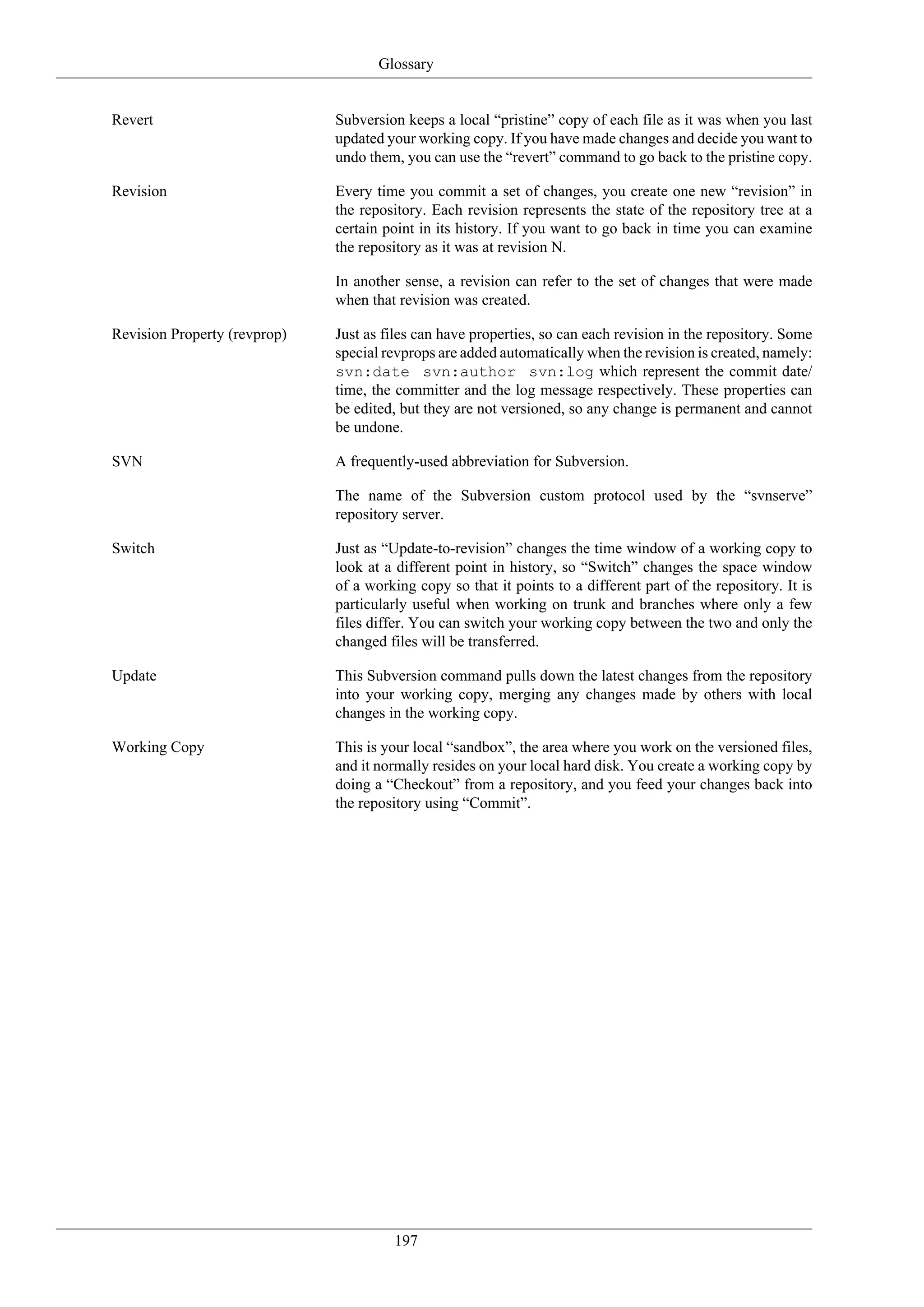 Glossary


Revert                        Subversion keeps a local “pristine” copy of each file as it was when you last
                              updated your working copy. If you have made changes and decide you want to
                              undo them, you can use the “revert” command to go back to the pristine copy.

Revision                      Every time you commit a set of changes, you create one new “revision” in
                              the repository. Each revision represents the state of the repository tree at a
                              certain point in its history. If you want to go back in time you can examine
                              the repository as it was at revision N.

                              In another sense, a revision can refer to the set of changes that were made
                              when that revision was created.

Revision Property (revprop)   Just as files can have properties, so can each revision in the repository. Some
                              special revprops are added automatically when the revision is created, namely:
                              svn:date svn:author svn:log which represent the commit date/
                              time, the committer and the log message respectively. These properties can
                              be edited, but they are not versioned, so any change is permanent and cannot
                              be undone.

SVN                           A frequently-used abbreviation for Subversion.

                              The name of the Subversion custom protocol used by the “svnserve”
                              repository server.

Switch                        Just as “Update-to-revision” changes the time window of a working copy to
                              look at a different point in history, so “Switch” changes the space window
                              of a working copy so that it points to a different part of the repository. It is
                              particularly useful when working on trunk and branches where only a few
                              files differ. You can switch your working copy between the two and only the
                              changed files will be transferred.

Update                        This Subversion command pulls down the latest changes from the repository
                              into your working copy, merging any changes made by others with local
                              changes in the working copy.

Working Copy                  This is your local “sandbox”, the area where you work on the versioned files,
                              and it normally resides on your local hard disk. You create a working copy by
                              doing a “Checkout” from a repository, and you feed your changes back into
                              the repository using “Commit”.




                                       197
 