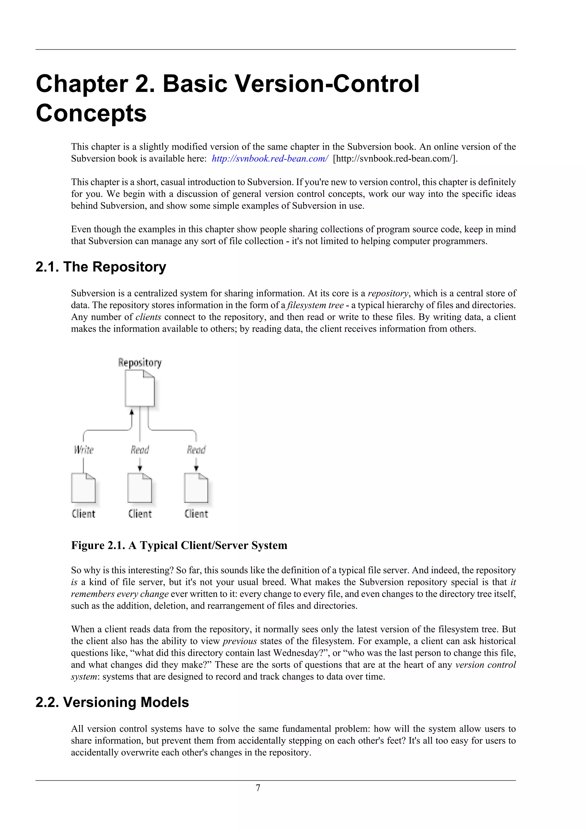 Chapter 2. Basic Version-Control
Concepts
     This chapter is a slightly modified version of the same chapter in the Subversion book. An online version of the
     Subversion book is available here: http://svnbook.red-bean.com/ [http://svnbook.red-bean.com/].

     This chapter is a short, casual introduction to Subversion. If you're new to version control, this chapter is definitely
     for you. We begin with a discussion of general version control concepts, work our way into the specific ideas
     behind Subversion, and show some simple examples of Subversion in use.

     Even though the examples in this chapter show people sharing collections of program source code, keep in mind
     that Subversion can manage any sort of file collection - it's not limited to helping computer programmers.

2.1. The Repository
     Subversion is a centralized system for sharing information. At its core is a repository, which is a central store of
     data. The repository stores information in the form of a filesystem tree - a typical hierarchy of files and directories.
     Any number of clients connect to the repository, and then read or write to these files. By writing data, a client
     makes the information available to others; by reading data, the client receives information from others.




     Figure 2.1. A Typical Client/Server System

     So why is this interesting? So far, this sounds like the definition of a typical file server. And indeed, the repository
     is a kind of file server, but it's not your usual breed. What makes the Subversion repository special is that it
     remembers every change ever written to it: every change to every file, and even changes to the directory tree itself,
     such as the addition, deletion, and rearrangement of files and directories.

     When a client reads data from the repository, it normally sees only the latest version of the filesystem tree. But
     the client also has the ability to view previous states of the filesystem. For example, a client can ask historical
     questions like, “what did this directory contain last Wednesday?”, or “who was the last person to change this file,
     and what changes did they make?” These are the sorts of questions that are at the heart of any version control
     system: systems that are designed to record and track changes to data over time.

2.2. Versioning Models
     All version control systems have to solve the same fundamental problem: how will the system allow users to
     share information, but prevent them from accidentally stepping on each other's feet? It's all too easy for users to
     accidentally overwrite each other's changes in the repository.


                                                      7
 