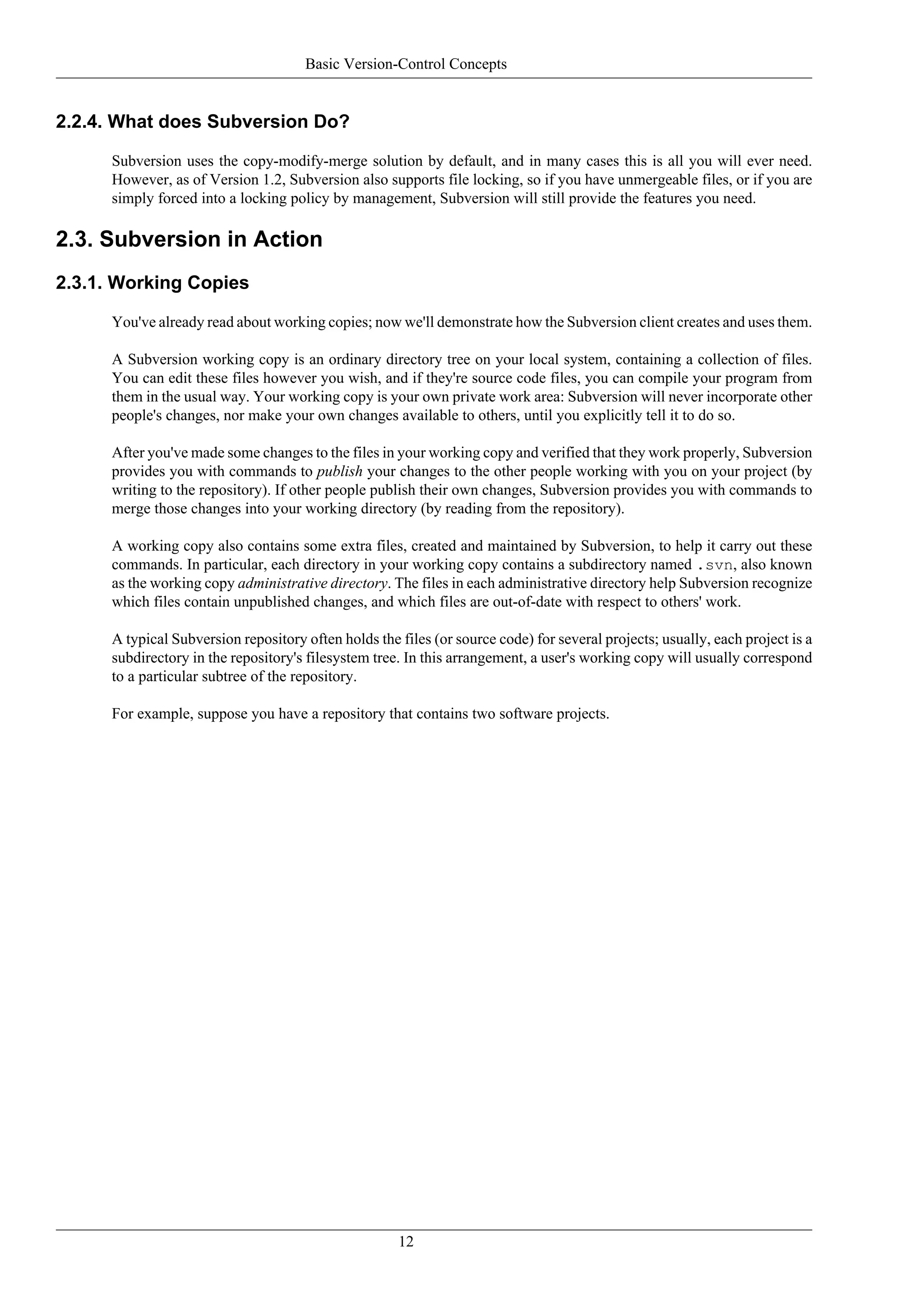 Basic Version-Control Concepts


2.2.4. What does Subversion Do?

      Subversion uses the copy-modify-merge solution by default, and in many cases this is all you will ever need.
      However, as of Version 1.2, Subversion also supports file locking, so if you have unmergeable files, or if you are
      simply forced into a locking policy by management, Subversion will still provide the features you need.

2.3. Subversion in Action
2.3.1. Working Copies

      You've already read about working copies; now we'll demonstrate how the Subversion client creates and uses them.

      A Subversion working copy is an ordinary directory tree on your local system, containing a collection of files.
      You can edit these files however you wish, and if they're source code files, you can compile your program from
      them in the usual way. Your working copy is your own private work area: Subversion will never incorporate other
      people's changes, nor make your own changes available to others, until you explicitly tell it to do so.

      After you've made some changes to the files in your working copy and verified that they work properly, Subversion
      provides you with commands to publish your changes to the other people working with you on your project (by
      writing to the repository). If other people publish their own changes, Subversion provides you with commands to
      merge those changes into your working directory (by reading from the repository).

      A working copy also contains some extra files, created and maintained by Subversion, to help it carry out these
      commands. In particular, each directory in your working copy contains a subdirectory named .svn, also known
      as the working copy administrative directory. The files in each administrative directory help Subversion recognize
      which files contain unpublished changes, and which files are out-of-date with respect to others' work.

      A typical Subversion repository often holds the files (or source code) for several projects; usually, each project is a
      subdirectory in the repository's filesystem tree. In this arrangement, a user's working copy will usually correspond
      to a particular subtree of the repository.

      For example, suppose you have a repository that contains two software projects.




                                                      12
 