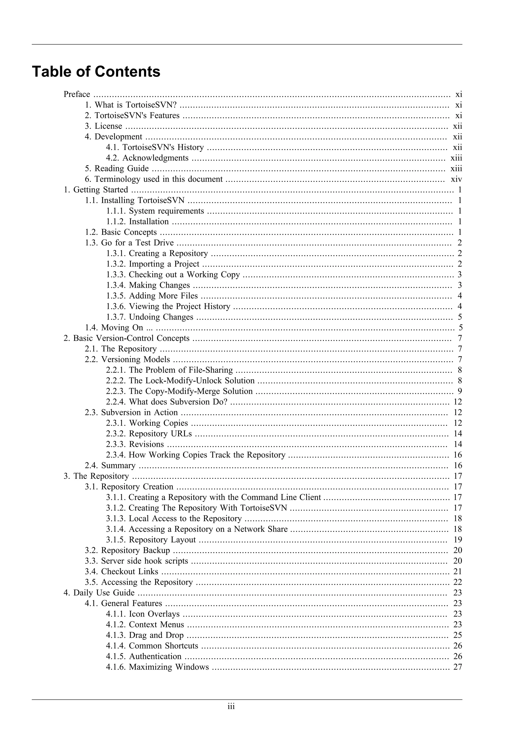 Table of Contents
    Preface ....................................................................................................................................... xi
          1. What is TortoiseSVN? ...................................................................................................... xi
          2. TortoiseSVN's Features ..................................................................................................... xi
          3. License .......................................................................................................................... xii
          4. Development .................................................................................................................. xii
                 4.1. TortoiseSVN's History ........................................................................................... xii
                 4.2. Acknowledgments ................................................................................................ xiii
          5. Reading Guide ............................................................................................................... xiii
          6. Terminology used in this document ................................................................................... xiv
    1. Getting Started .......................................................................................................................... 1
          1.1. Installing TortoiseSVN .................................................................................................... 1
                 1.1.1. System requirements ............................................................................................. 1
                 1.1.2. Installation .......................................................................................................... 1
          1.2. Basic Concepts ............................................................................................................... 1
          1.3. Go for a Test Drive ........................................................................................................ 2
                 1.3.1. Creating a Repository ............................................................................................ 2
                 1.3.2. Importing a Project ............................................................................................... 2
                 1.3.3. Checking out a Working Copy ................................................................................ 3
                 1.3.4. Making Changes .................................................................................................. 3
                 1.3.5. Adding More Files ............................................................................................... 4
                 1.3.6. Viewing the Project History ................................................................................... 4
                 1.3.7. Undoing Changes ................................................................................................. 5
          1.4. Moving On ... ................................................................................................................. 5
    2. Basic Version-Control Concepts .................................................................................................. 7
          2.1. The Repository ............................................................................................................... 7
          2.2. Versioning Models .......................................................................................................... 7
                 2.2.1. The Problem of File-Sharing .................................................................................. 8
                 2.2.2. The Lock-Modify-Unlock Solution .......................................................................... 8
                 2.2.3. The Copy-Modify-Merge Solution ........................................................................... 9
                 2.2.4. What does Subversion Do? ................................................................................... 12
          2.3. Subversion in Action ..................................................................................................... 12
                 2.3.1. Working Copies ................................................................................................. 12
                 2.3.2. Repository URLs ................................................................................................ 14
                 2.3.3. Revisions .......................................................................................................... 14
                 2.3.4. How Working Copies Track the Repository ............................................................. 16
          2.4. Summary ..................................................................................................................... 16
    3. The Repository ........................................................................................................................ 17
          3.1. Repository Creation ....................................................................................................... 17
                 3.1.1. Creating a Repository with the Command Line Client ................................................ 17
                 3.1.2. Creating The Repository With TortoiseSVN ............................................................ 17
                 3.1.3. Local Access to the Repository ............................................................................. 18
                 3.1.4. Accessing a Repository on a Network Share ............................................................ 18
                 3.1.5. Repository Layout .............................................................................................. 19
          3.2. Repository Backup ........................................................................................................ 20
          3.3. Server side hook scripts ................................................................................................. 20
          3.4. Checkout Links ............................................................................................................. 21
          3.5. Accessing the Repository ................................................................................................ 22
    4. Daily Use Guide ..................................................................................................................... 23
          4.1. General Features ........................................................................................................... 23
                 4.1.1. Icon Overlays .................................................................................................... 23
                 4.1.2. Context Menus ................................................................................................... 23
                 4.1.3. Drag and Drop ................................................................................................... 25
                 4.1.4. Common Shortcuts .............................................................................................. 26
                 4.1.5. Authentication .................................................................................................... 26
                 4.1.6. Maximizing Windows .......................................................................................... 27



                                                               iii
 