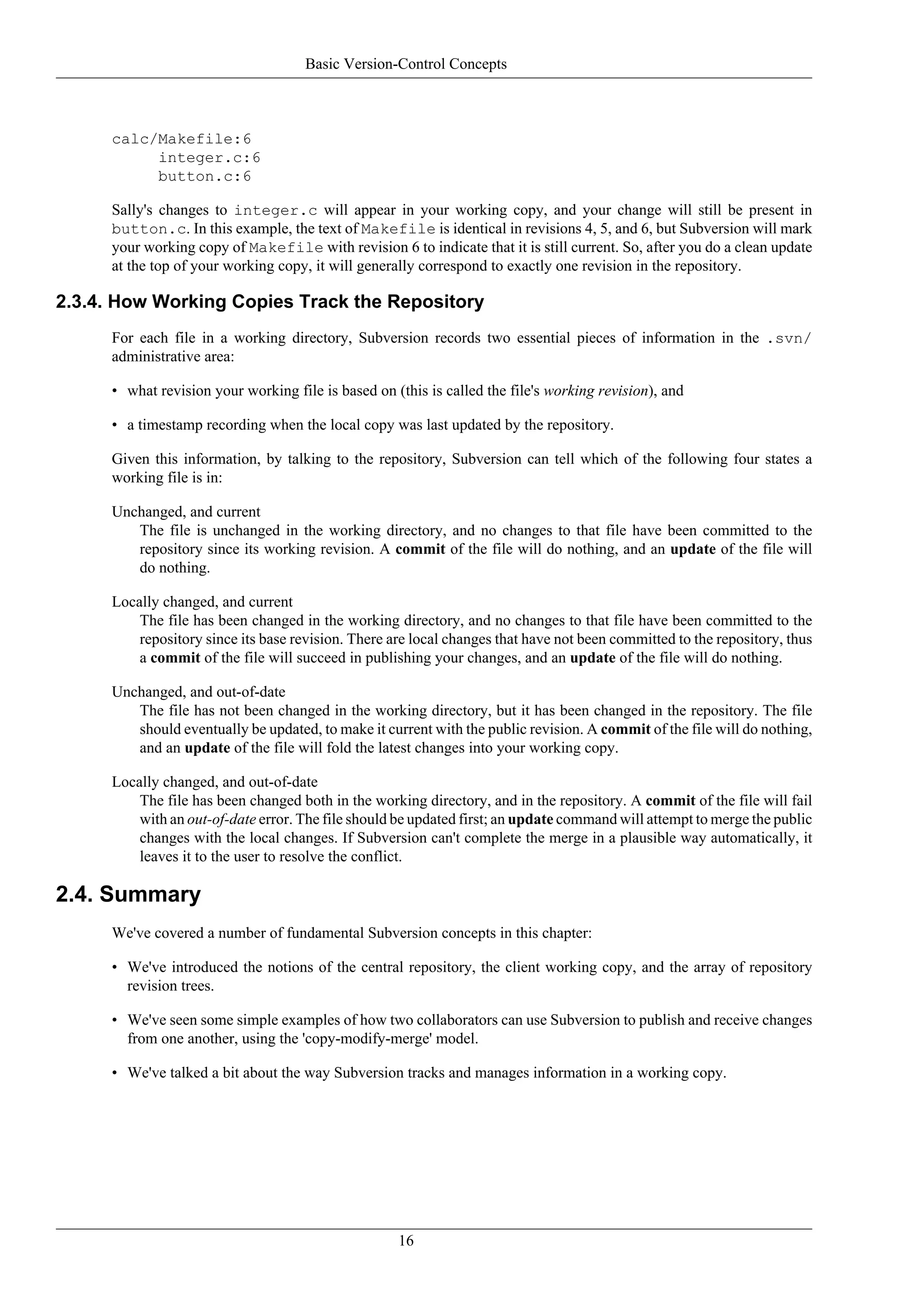 Basic Version-Control Concepts



     calc/Makefile:6
          integer.c:6
          button.c:6

     Sally's changes to integer.c will appear in your working copy, and your change will still be present in
     button.c. In this example, the text of Makefile is identical in revisions 4, 5, and 6, but Subversion will mark
     your working copy of Makefile with revision 6 to indicate that it is still current. So, after you do a clean update
     at the top of your working copy, it will generally correspond to exactly one revision in the repository.

2.3.4. How Working Copies Track the Repository
     For each file in a working directory, Subversion records two essential pieces of information in the .svn/
     administrative area:

     • what revision your working file is based on (this is called the file's working revision), and

     • a timestamp recording when the local copy was last updated by the repository.

     Given this information, by talking to the repository, Subversion can tell which of the following four states a
     working file is in:

     Unchanged, and current
        The file is unchanged in the working directory, and no changes to that file have been committed to the
        repository since its working revision. A commit of the file will do nothing, and an update of the file will
        do nothing.

     Locally changed, and current
         The file has been changed in the working directory, and no changes to that file have been committed to the
         repository since its base revision. There are local changes that have not been committed to the repository, thus
         a commit of the file will succeed in publishing your changes, and an update of the file will do nothing.

     Unchanged, and out-of-date
        The file has not been changed in the working directory, but it has been changed in the repository. The file
        should eventually be updated, to make it current with the public revision. A commit of the file will do nothing,
        and an update of the file will fold the latest changes into your working copy.

     Locally changed, and out-of-date
         The file has been changed both in the working directory, and in the repository. A commit of the file will fail
         with an out-of-date error. The file should be updated first; an update command will attempt to merge the public
         changes with the local changes. If Subversion can't complete the merge in a plausible way automatically, it
         leaves it to the user to resolve the conflict.

2.4. Summary
     We've covered a number of fundamental Subversion concepts in this chapter:

     • We've introduced the notions of the central repository, the client working copy, and the array of repository
       revision trees.

     • We've seen some simple examples of how two collaborators can use Subversion to publish and receive changes
       from one another, using the 'copy-modify-merge' model.

     • We've talked a bit about the way Subversion tracks and manages information in a working copy.




                                                    16
 